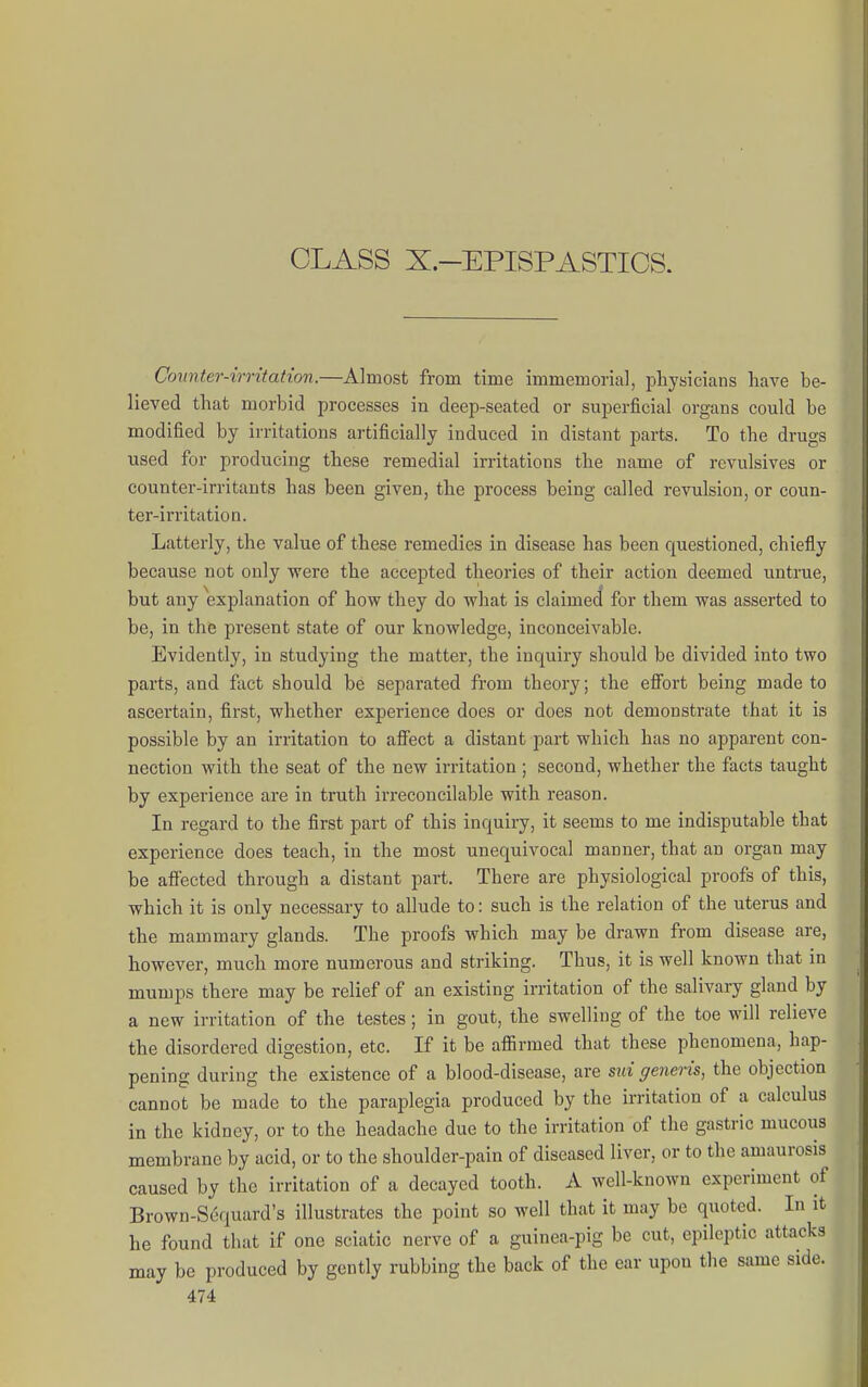 CLASS X.-EPISPASTICS. Comter-irritation.—Almost from time immemorial, physicians have be- lieved that morbid processes in deep-seated or superficial organs could be modified by irritations artificially induced in distant parts. To the drugs used for producing these remedial irritations the name of revulsives or counter-irritants has been given, the process being called revulsion, or coun- ter-irritation. Latterly, the value of these remedies in disease has been questioned, chiefly because not only were the accepted theories of their action deemed untrue, but any explanation of how they do what is claimecl for them was asserted to be, in the present state of our knowledge, inconceivable. Evidently, in studying the matter, the inquiry should be divided into two parts, and fact should be separated from theory; the efiort being made to ascertain, first, whether experience does or does not demonstrate that it is possible by an irritation to affect a distant part which has no apparent con- nection with the seat of the new irritation ; second, whether the facts taught by experience are in truth irreconcilable with reason. In regard to the first part of this inquiry, it seems to me indisputable that experience does teach, in the most unequivocal manner, that an organ may be affected through a distant part. There are physiological proofs of this, which it is only necessary to allude to: such is the relation of the uterus and the mammary glands. The proofs which may be drawn from disease are, however, much more numerous and striking. Thus, it is well known that in mumps there may be relief of an existing irritation of the salivary gland by a new irritation of the testes; in gout, the swelling of the toe will relieve the disordered digestion, etc. If it be afiirmed that these phenomena, hap- pening during the existence of a blood-disease, are sid generis, the objection cannot be made to the paraplegia produced by the irritation of a calculus in the kidney, or to the headache due to the irritation of the gastric mucous membrane by acid, or to the shoulder-pain of diseased liver, or to the amaurosis caused by the irritation of a decayed tooth. A well-known experiment of Brown-Sequard's illustrates the point so well that it may be quoted. In it he found that if one sciatic nerve of a guinea-pig be cut, epileptic attacks may be produced by gently rubbing the back of the ear upon the same side.