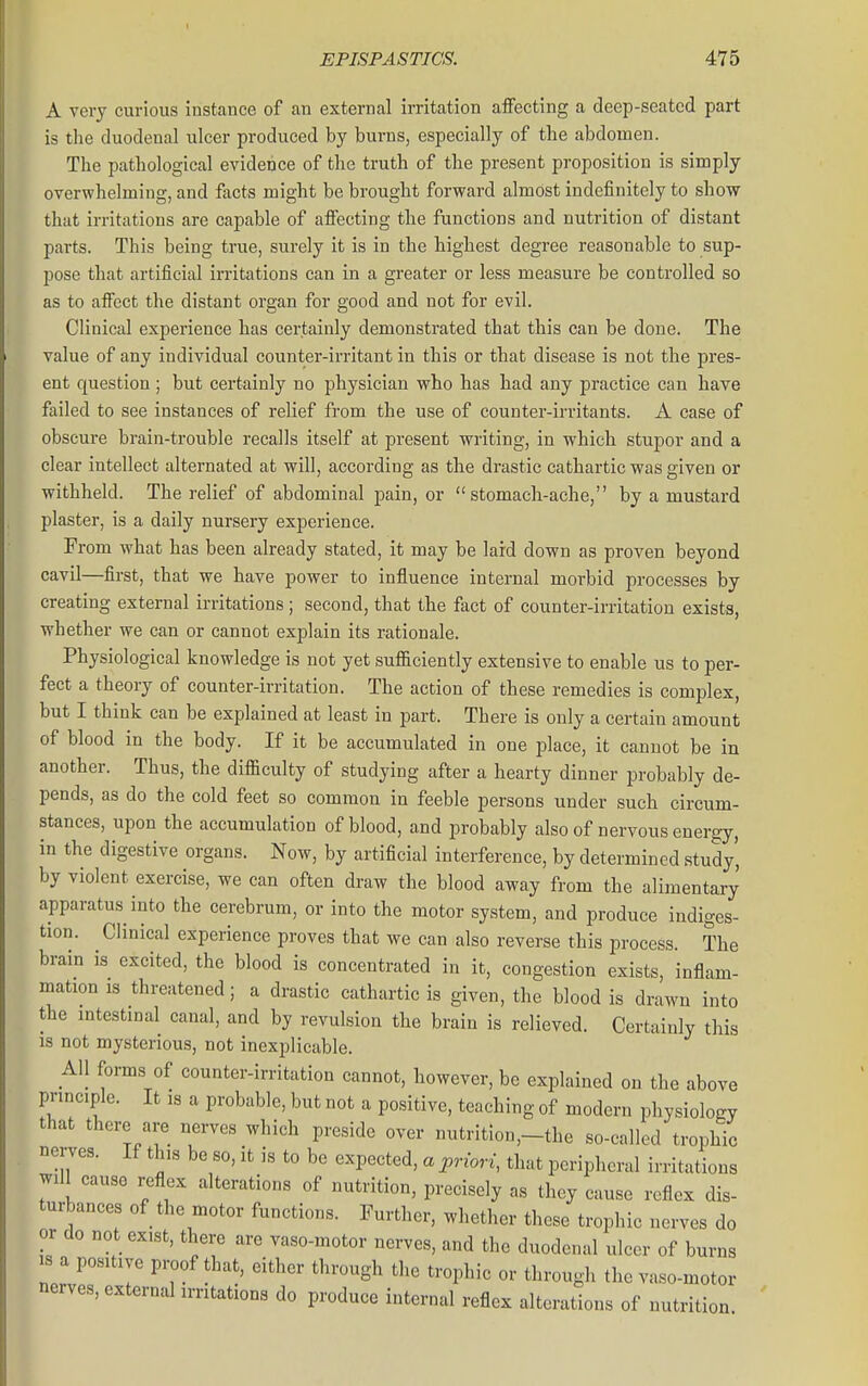 A very curious instance of an external irritation affecting a deep-seated part is the duodenal ulcer produced by burns, especially of the abdomen. The pathological evidence of the truth of the present proposition is simply overwhelming, and facts might be brought forward almost indefinitely to show that irritations are capable of affecting the functions and nutrition of distant parts. This being true, surely it is in the highest degree reasonable to sup- pose that artificial irritations can in a greater or less measure be controlled so as to affect the distant organ for good and not for evil. Clinical experience has certainly demonstrated that this can be done. The value of any individual counter-irritant in this or that disease is not the pres- ent question ; but certainly no physician who has had any practice can have failed to see instances of relief from the use of counter-irritants. A case of obscure brain-trouble recalls itself at present writing, in which stupor and a clear intellect alternated at will, according as the drastic cathartic was given or withheld. The relief of abdominal pain, or stomach-ache, by a mustard plaster, is a daily nursery expeiience. From what has been already stated, it may be lard down as proven beyond cavil—first, that we have power to influence internal morbid processes by creating external irritations; second, that the fact of counter-irritation exists, whether we can or cannot explain its rationale. Physiological knowledge is not yet sufiiciently extensive to enable us to per- fect a theory of counter-irritation. The action of these remedies is complex, but I think can be explained at least in part. There is only a certain amount of blood in the body. If it be accumulated in one place, it cannot be in another. Thus, the difficulty of studying after a hearty dinner probably de- pends, as do the cold feet so common in feeble persons under such circum- stances, upon the accumulation of blood, and probably also of nervous energy, in the digestive organs. Now, by artificial interference, by determined study', by violent exercise, we can often draw the blood away from the alimentary apparatus into the cerebrum, or into the motor system, and produce indiges- tion. Clinical experience proves that we can also reverse this process. The brain is excited, the blood is concentrated in it, congestion exists, inflam- mation IS threatened; a drastic cathartic is given, the blood is drawn into the intestinal canal, and by revulsion the brain is relieved. Certainly this is not mysterious, not inexplicable. All forms of counter-irritation cannot, however, be explained on the above principle. It is a probable, but not a positive, teaching of modern physiology that there are nerves which preside over nutrition,-the so-called trophic nerves. If this be so, it is to be expected, a priori, that peripheral irritations will cause reflex alterations of nutrition, precisely as they cause reflex dis- turbances of the motor functions. Further, whether these trophic nerves do or do not exist, there are vaso-motor nerves, and the duodenal ulcer of burns IS a positive proof that, either through the trophic or through the vaso-motor nerves, external irritations do produce internal reflex alterations of nutrition