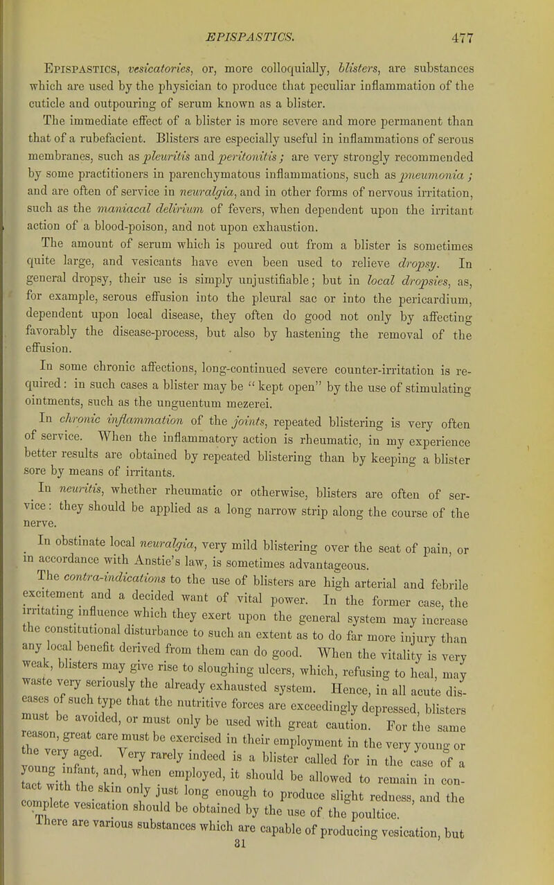 Epispastics, vesicatorics, or, more colloquially, blisters, are substances which are used by the jjhysician to produce that peculiar inflammation of the cuticle and outpouring of serum known as a blister. The immediate effect of a blister is more severe and more permanent than that of a rubefacient. Blisters are especially useful in inflammations of serous membranes, such as pletmds and peritonif is ; are very strongly recommended by some practitioners in parenchymatous inflammations, such as jiueumonia ; and are often of service in neuralgia, and in other forms of nervous irritation, such as the maniacal delirium of fevers, when dependent upon the irritant action of a blood-poison, and not upon exhaustion. The amount of serum which is poured out from a blister is sometimes quite large, and vesicants have even been used to relieve dropsy. In general dropsy, their use is simply unjustifiable; but in local dropsies, as, for example, serous effusion into the pleural sac or into the pericardium, dependent upon local disease, they often do good not only by affecting favorably the disease-process, but also by hastening the removal of the effusion. In some chronic affections, long-continued severe counter-irritation is re- quired : in such cases a blister may be  kept open by the use of stimulating ointments, such as the unguentum mezerei. In chronic inflammation of the joints, repeated blistering is very often of service. When the inflammatory action is rheumatic, in my experience better results are obtained by repeated blistering than by keeping a blister sore by means of irritants. ^ In neuritis, whether rheumatic or otherwise, blisters are often of ser- vice : they should be applied as a long narrow strip along the course of the nerve. In obstinate local neuralgia, very mild blistering over the seat of pain or in accordance with Anstie's law, is sometimes advantageous. The contra-indications to the use of blisters are high arterial and febrile excitement and a decided want of vital power. In the former case, the irritating influence which they exert upon the general system may increase the constitutional disturbance to such an extent as to do far more injury than any local benefit derived from them can do good. When the vitality is very weak, blisters may give rise to sloughing ulcers, which, refusing to heal, may waste very seriously the already exhausted system. Hence, in all acute dis- eases of such type that the nutritive forces are exceedingly depressed, blisters must be avoided, or must only be used with great caution. For the same rr' '^^ r'^^^ '^^^^^ employment in the very young or Let wi.h I ' '  ^^'^ to remain in con- olT te v^- 'i^ '^^ P''«^^«^ flight redness, and the complete vesication should be obtained by the use of the poultice. There are various substances which are capable of producing vesication, but