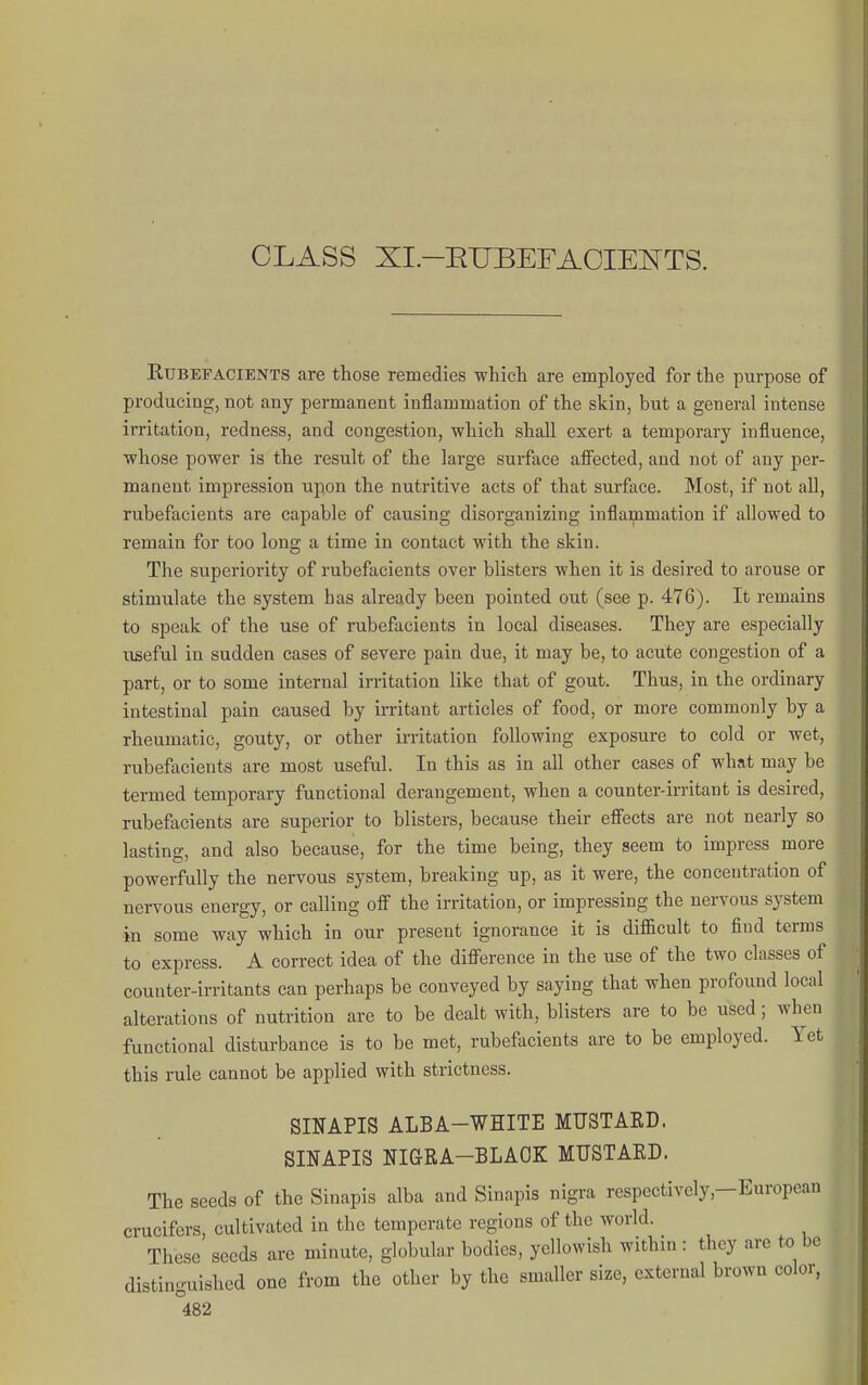 CLASS XI.-ETJBEFAOIEl^TS. KUBEFACIENTS are those remedies whicli are employed for the purpose of producing, not any permanent inflammation of the skin, but a general intense irritation, redness, and congestion, which shall exert a temporary influence, whose power is the result of the large surface afi'ected, and not of any per- manent impression upon the nutritive acts of that surface. Most, if not all, rubefacients are capable of causing disorganizing inflammation if allowed to remain for too long a time in contact with the skin. The superiority of rubefacients over blisters when it is desired to arouse or stimulate the system has already been pointed out (see p. 476). It remains to speak of the use of rubefacients in local diseases. They are especially useful in sudden cases of severe pain due, it may be, to acute congestion of a part, or to some internal irritation like that of gout. Thus, in the ordinary intestinal pain caused by irritant articles of food, or more commonly by a rheumatic, gouty, or other irritation following exposure to cold or wet, rubefacients are most useful. In this as in all other cases of what may be termed temporary functional derangement, when a counter-irritant is desired, rubefacients are superior to blisters, because their effects are not nearly so lasting, and also because, for the time being, they seem to impress more powerfully the nervous system, breaking up, as it were, the concentration of nervous energy, or calling off the irritation, or impressing the nervous system ■in some way which in our present ignorance it is difficult to find terms to express. A correct idea of the difference in the use of the two classes of counter-irritants can perhaps be conveyed by saying that when profound local alterations of nutrition are to be dealt with, blisters are to be used; when functional disturbance is to be met, rubefacients are to be employed. Yet this rule cannot be applied with strictness. SINAPIS ALBA-WHITE MUSTARD. SINAPIS NIGRA-BLAOK MUSTAED. The seeds of the Sinapis alba and Sinapis nigra respectively,—European crucifcrs, cultivated in the temperate regions of the world. These seeds are minute, globular bodies, yellowish within : they are to be distinguished one from the other by the smaller size, external brown color,