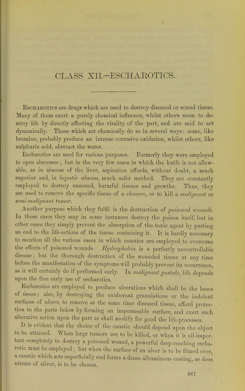 I CLASS XIL-ESCHAEOTICS. EscHAROTlcs are drugs wliicli are used to destroy diseased or sound tissue. Many of them exert a purely chemical influence, whilst others seem to de- stroy life by directly affecting the vitality of the part, and are said to act dynamically. Those which act chemically do so in several ways: some, like bromine, probcibly produce an intense corrosive oxidation, whilst others, like sulphuric acid, abstract the water. Escharotics are used for various purposes. Formerly they were employed to open abscesses ; but in the very few cases in which the knife is not allow- able, as in abscess of the liver, aspiration affords, without doubt, a much superior and, in hepatic abscess, much safer method. They are constantly employed to destroy unsound, harmful tissues and growths. Thus, they are used to remove the specific tissue of a chancre, or to kill a malignant or semi-malignant tumor. Another purpose which they fulfil is the destruction o^ poisoned wounds. In these cases they may in some instances destroy the poison itself, but in other cases they simply prevent the absorption of the toxic agent by putting an end to the life-actions of the tissue containing it. It is hardly necessary to mention all the various cases in which caustics are employed to overcome the efiects of poisoned wounds. Hydrophobia is a perfectly uncontrollable disease; but the thorough destruction of the wounded tissue at any time before the manifestation of the symptoms will probably prevent its occurrence, as it will certainly do if performed early. In malignant jnistide, life depends upon the free early use of escharotics. Escharotics are employed to produce ulcerations which shall be the bases of issues; also, by destroying the exuberant granulations or the indolent surfaces of idcers, to remove at the same time diseased tissue, afford protec- tion to the parts below by forming an impermeable surface, and exert such alterative action upon the part as shall modify for good the life-processes. It is evident that the choice of the caustic should depend upon the object to be attained. When large tumors are to be killed, or when it is all-impor- tant completely to destroy a poisoned wound, a powerful deep-reaching escha- rotic rau.st be employed ; but when the surface of an ulcer is to be filmed over, a caustic which acts superficially and forms a dense albuminous coating, as does nitrate of silver, is to be chosen.