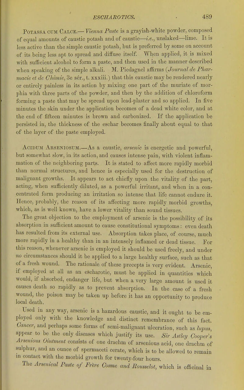 PoTASSA CUM Calce.— Vienna Paste is a grayish-white powder, composed of equal amounts of caustic potash and of caustic—i.e., unslaked—lime. It is less active than the simple caustic potash, but is preferred by some on account of its being less apt to spread and diffuse itself. When applied, it is mixed with sufficient alcohol to form a paste, and then used in the manner described when speaking of the simple alkali. M. Piedagnel afl&rms {Journal de Pliar- macie et de Ckimie, 3e ser., t. xxxiii.) that this caustic may be rendered nearly or entirely painless in its action by mixing one part of the muriate of mor- phia with three parts of the powder, and then by the addition of chloroform forming a paste that may be spread upon lead-plaster and so applied. In five minutes the skin under the application becomes of a dead white color, and at the end of fifteen minutes is brown and carbonized. If the application be persisted in, the thickness of the eschar becomes finally about equal to that of the layer of the paste employed. AciDUM Arseniosum.—As a caustic, arsenic is energetic and powerful, but somewhat slow, in its action, and causes intense pain, with violent infiam- mation of the neighboring parts. It is stated to affect more rapidly morbid than normal structures, and hence is especially used for the destruction of malignant growths. It appears to act chiefly upon the vitality of the part, acting, when sufficiently diluted, as a powerful irritant, and when in a con- centrated form producing an irritation so intense that life cannot endure it. Hence, probably, the reason of its affecting more rapidly morbid growths, which, as is well known, have a lower vitality than sound tissues. The great objection to the employment of arsenic is the possibility of its absorption in sufiicient amount to cause constitutional symptoms: even death has resulted from its external use. Absorption takes place, of course, much more rapidly in a healthy than in an intensely inflamed or dead tissue. For this reason, whenever arsenic is employed it should be used freely, and under no circumstances should it be applied to a large healthy surface, such as that of a fresh wound. The rationale of these precepts is very evident. Arsenic, if employed at all as an escharotic, must be applied in quantities which would, if absorbed, endanger life, but when a very large amount is used it causes death so rapidly as to prevent absorption. In the case of a fresh wound, the poison may be taken up before it has an opportunity to produce local death. Used in any way, arsenic is a hazardous caustic, and it ought to be em- ployed only with the knowledge and distinct remembrance of this fact. Cancer, and perhaps some forms of semi-malignant ulceration, such as lupus, appear to be the only diseases which justify its use. Sir Astleij Cooper's Arseyiious Ointment consists of one drachm of arsenious acid, one drachm of sulphur, and an ounce of spermaceti cerate, which is to be allowed to remain m contact with the morbid growth for twenty-four hours. The Arsenical Paste of Frlre Cosme and Rousselot, which is officinal in