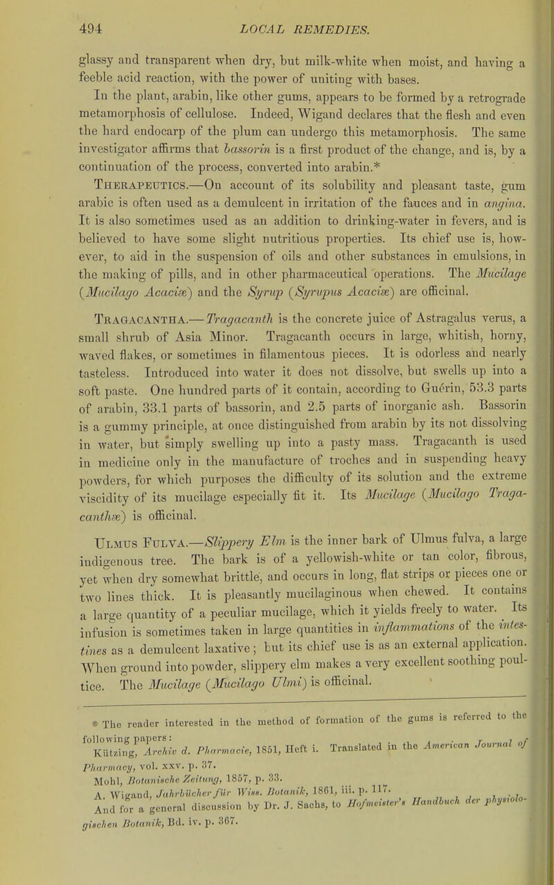 glassy and transparent when dry, but milk-white when moist, and having a feeble acid reaction, with the power of uniting with bases. In the plant, arabin, like other gums, appears to be formed by a retrograde metamorphosis of cellulose. Indeed, Wigand declares that the flesh and even the hard endocarp of the plum can undergo this metamorphosis. The same investigator affirms that bassorin is a first product of the change, and is, by a continuation of the process, converted into arabin.* Therapeutics.—On account of its solubility and pleasant taste, gum arable is often used as a demulcent in irritation of the fauces and in angina. It is also sometimes used as an addition to drinking-water in fevers, and is believed to have some slight nutritious properties. Its chief use is, how- ever, to aid in the suspension of oils and other substances in emulsions, in the making of pills, and in other pharmaceutical operations. The Mucilage {Mncilago Acacise) and the Syrup (^Syrupus Acacise) are officinal. Tragacantha.— Tragacantli is the concrete juice of Astragalus verus, a small shrub of Asia Minor. Tragacanth occurs in large, whitish, horny, waved flakes, or sometimes in filamentous pieces. It is odorless and nearly tasteless. Introduced into water it does not dissolve, but swells up into a soft paste. One hundred parts of it contain, according to Guerin, 53.3 parts of arabin, 33.1 parts of bassorin, and 2.5 parts of inorganic ash. Bassorin is a gummy principle, at once distinguished from arabin by its not dissolving in water, but simply swelling up into a pasty mass. Tragacanth is used in medicine only in the manufacture of troches and in suspending heavy powders, for which purposes the difficulty of its solution and the extreme viscidity of its mucilage especially fit it. Its Mucilage {Mucilago Traga- cantli^) is officinal. Ulmus 'FvLVA.—Slijjpery Elm is the inner bark of Ulmus fulva, a large indigenous tree. The bark is of a yellowish-white or tan color, fibrous, yet when dry somewhat brittle, and occurs in long, flat strips or pieces one or two lines thick. It is pleasantly mucilaginous when chewed. It contains a large quantity of a peculiar mucilage, which it yields freely to water. Its infusion is sometimes taken in large quantities in injlammations of the mtes- tines as a demulcent laxative; but its chief use is as an external application. When ground into powder, slippery elm makes a very excellent soothmg poul- tice. The Mucilage {Mucilago Ulmi) is officinal. « The reader interested in tlio method of formatiou of the gums is referred to the following papers: , , . r ; i , • J r>7 • lor.i irnTf i Trnnslnted in the American Journal oj Kiitzing, Archiv d. Phnnnacie, 1851, iictt i. nanbiaicu Phnrmrtcij, vol. xxv. p. 37. Mohl, Botanische Zeitung, 1857, p. 33. A Wio-and,/t(7n-Mc/ier/M/- ll'7««. /?o(n)n7,-, 1861, iii. p. 117- , „ , , , And for a general discussion by Dr. J. Sachs, to HofnM HandM, dcr ply.olo- (jischen nolanik, Bd. iv. p. 367.