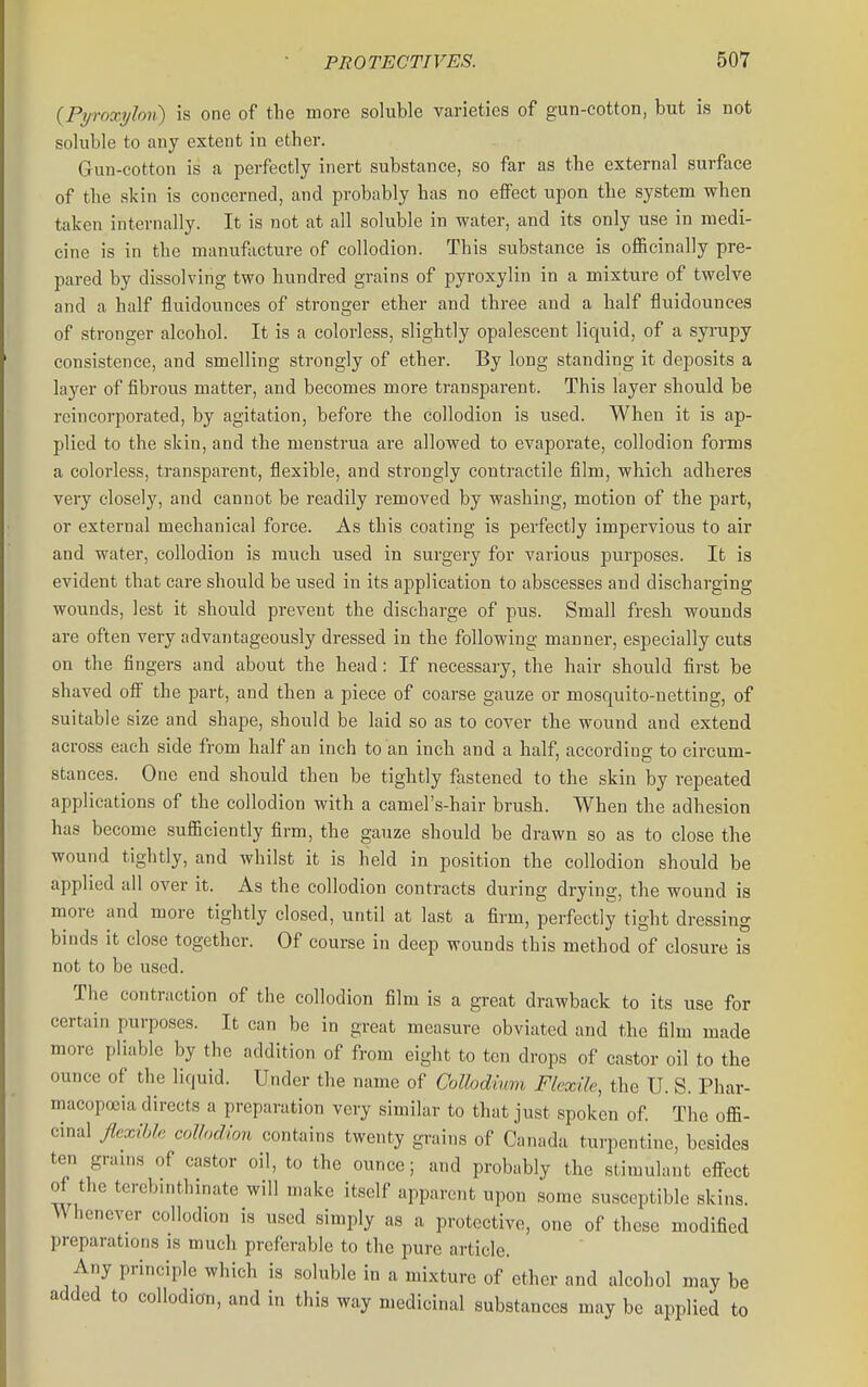 (Pijroxylon) is one of the more soluble varieties of gun-cotton, but is not soluble to any extent in ether. Gun-cotton is a perfectly inert substance, so far as the external surface of the skin is concerned, and probably has no effect upon the system when taken internally. It is not at all soluble in water, and its only use in medi- cine is in the manufacture of collodion. This substance is officinally pre- pared by dissolving two hundred grains of pyroxylin in a mixture of twelve and a half fluidounces of stronger ether and three and a half fluidounces of stronger alcohol. It is a colorless, slightly opalescent liquid, of a syrupy consistence, and smelling strongly of ether. By long standing it deposits a layer of fibrous matter, and becomes more transparent. This layer should be reincorporated, by agitation, before the collodion is used. When it is ap- plied to the skin, and the menstrua are allowed to evaporate, collodion forms a colorless, transparent, flexible, and strongly contractile film, which adheres very closely, and cannot be readily removed by washing, motion of the part, or external mechanical force. As this coating is perfectly impervious to air and water, collodion is much used in surgery for various purposes. It is evident that care should be used in its application to abscesses and discharging wounds, lest it should prevent the discharge of jjus. Small fresh wounds are often very advantageously dressed in the following manner, especially cuts on the fingers and about the head: If necessary, the hair should first be shaved ofi the part, and then a piece of coarse gauze or mosquito-netting, of suitable size and shape, should be laid so as to cover the wound and extend across each side from half an inch to an inch and a half, according to circum- stances. One end should then be tightly fastened to the skin by repeated applications of the collodion with a camel's-hair brush. When the adhesion has become sufficiently firm, the gauze should be drawn so as to close the wound tightly, and whilst it is held in position the collodion should be applied all over it. As the collodion contracts during drying, the wound is more and more tightly closed, until at last a firm, perfectly tight dressing binds it close together. Of course in deep wounds this method of closure is not to be used. The contraction of the collodion film is a great drawback to its use for certain purposes. It can be in great measure obviated and the film made more pliable by the addition of from eight to ten drops of castor oil to the ounce of the liquid. Under the name of Collodtum FlcxUe, the U. S. Phar- macopoeia directs a preparation very similar to that just spoken of The offi- cinal flexible coHudion contains twenty grains of Canada turpentine, besides ten grams of castor oil, to the ounce; and probably the stimulant efi-ect of the terebmthinate will make itself apparent upon some susceptible skins. ^ hcnevcr collodion is used simply as a protective, one of these modified preparations is much preferable to the pure article. Any principle which is soluble in a mixture of ether and alcohol may be added to collodion, and in this way medicinal substances may be applied to