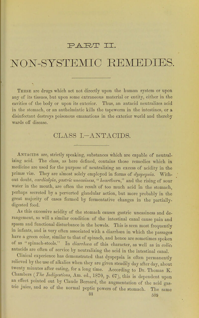 NON-SYSTEMIC REMEDIES. These are drugs which act not directly upon the human system or upon any of its tissues, but upon some extraneous material or entity, either in the cavities of the body or upon its exterior. Thus, an antacid neutralizes acid in the stomach, or an anthelmintic kills the tapeworm in the intestines, or a disinfectant destroys poisonous emanations in the exterior world and thereby wards off disease. CLASS I.-AI^TACrDS. Antacids are, strictly speaking, substances which are capable of neutral- izing acid. The class, as here defined, contains those remedies which in medicine are used for the purpose of neutralizing an excess of acidity in the primae vise. They are almost solely employed in forms of dyspepsia. With- out doubt, cardialffia, gastric uneasiness, '^heartburn, and the rising of sour water in the mouth, are often the result of too much acid in the stomach, perhaps secreted by a perverted glandular action, but more probably in the great majority of cases formed by fermentative changes in the partially- digested food. As this excessive acidity of the stomach causes gastric uneasiness and de- rangement, so will a similar condition of the intestinal canal cause pain and spasm and functional disturbance in the bowels. This is seen most frequently in infants, and is very often associated with a diarrhoea in which the passages have a green color, similar to that of spinach, and hence are sometimes spoken of as spinach-stools. In diarrhcxa of this character, as well as in colic, antacids are often of service by neutralizing the acid in the intestinal canal. Clinical experience has demonstrated that dyspepsia is often permanently relieved by the use of alkalies when they are given steadily day after day, about twenty minutes after eating, for a long time. According to Dr. Thomas K. Chambers {_The Indigestions, Am. ed., 1870, p. 67), this is dependent upon an efiect pointed out by Claude Bernard, the augmentation of the acid gas- tric juice, and so of the normal peptic powers of the stomach. The same