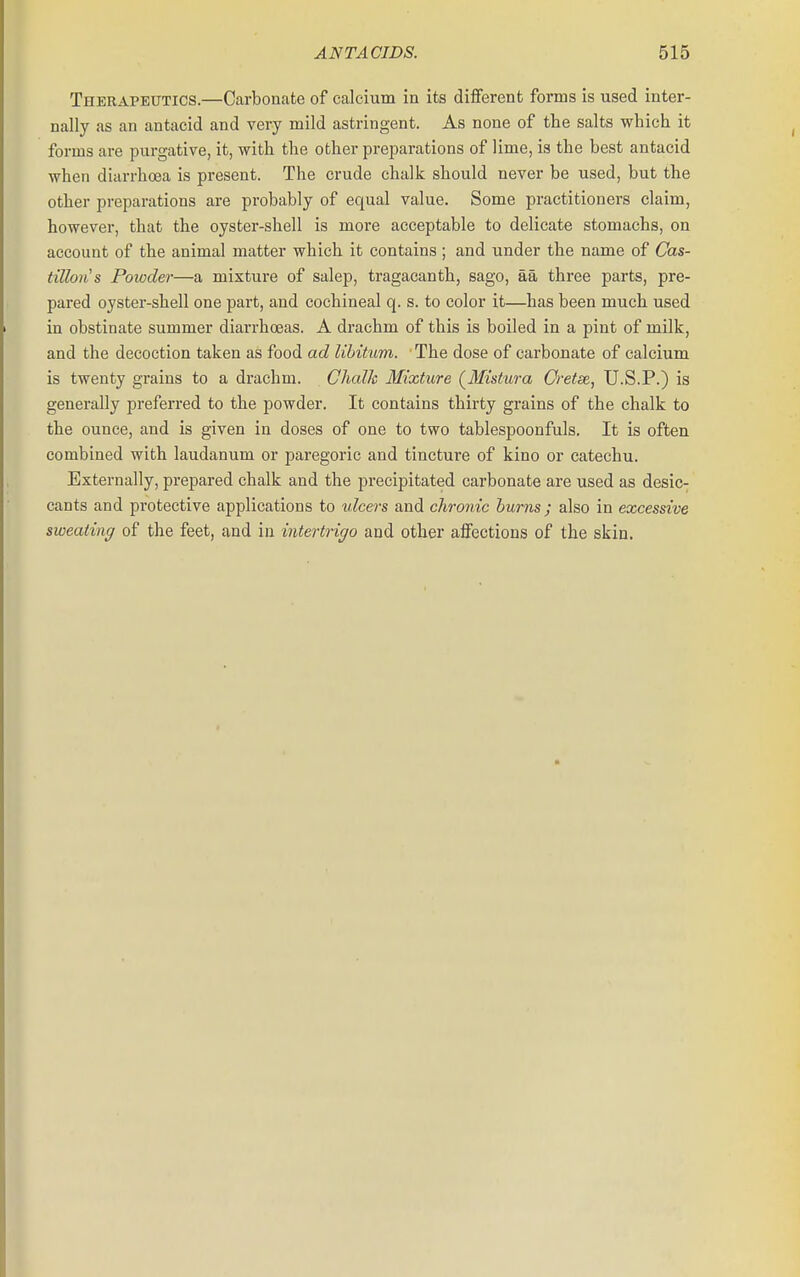 Therapeutics.—Carbonate of calcium in its different forms is used inter- nally as an antacid and very mild astringent. As none of the salts which it forms are purgative, it, with the other preparations of lime, is the best antacid when diarrhoea is present. The crude chalk should never be used, but the other preparations are probably of equal value. Some practitioners claim, however, that the oyster-shell is more acceptable to delicate stomachs, on account of the animal matter which it contains ; and under the name of Cas- tillons Powder—a mixture of salep, tragacanth, sago, aa three parts, pre- pared oyster-shell one part, and cochineal q. s. to color it—has been much used in obstinate summer diarrhoeas. A drachm of this is boiled in a pint of milk, and the decoction taken as food ad libitum. The dose of carbonate of calcium is twenty grains to a drachm. Chalk Mixture (^Mistura Cretae, U.S.P.) is generally preferred to the powder. It contains thirty grains of the chalk to the ounce, and is given in doses of one to two tablespoonfuls. It is often combined with laudanum or paregoric and tinctui'e of kino or catechu. Externally, prepared chalk and the precipitated carbonate are used as desic- cants and protective applications to ulcers and chronic hums; also in excessive sweating of the feet, and in intertrigo and other affections of the skin.