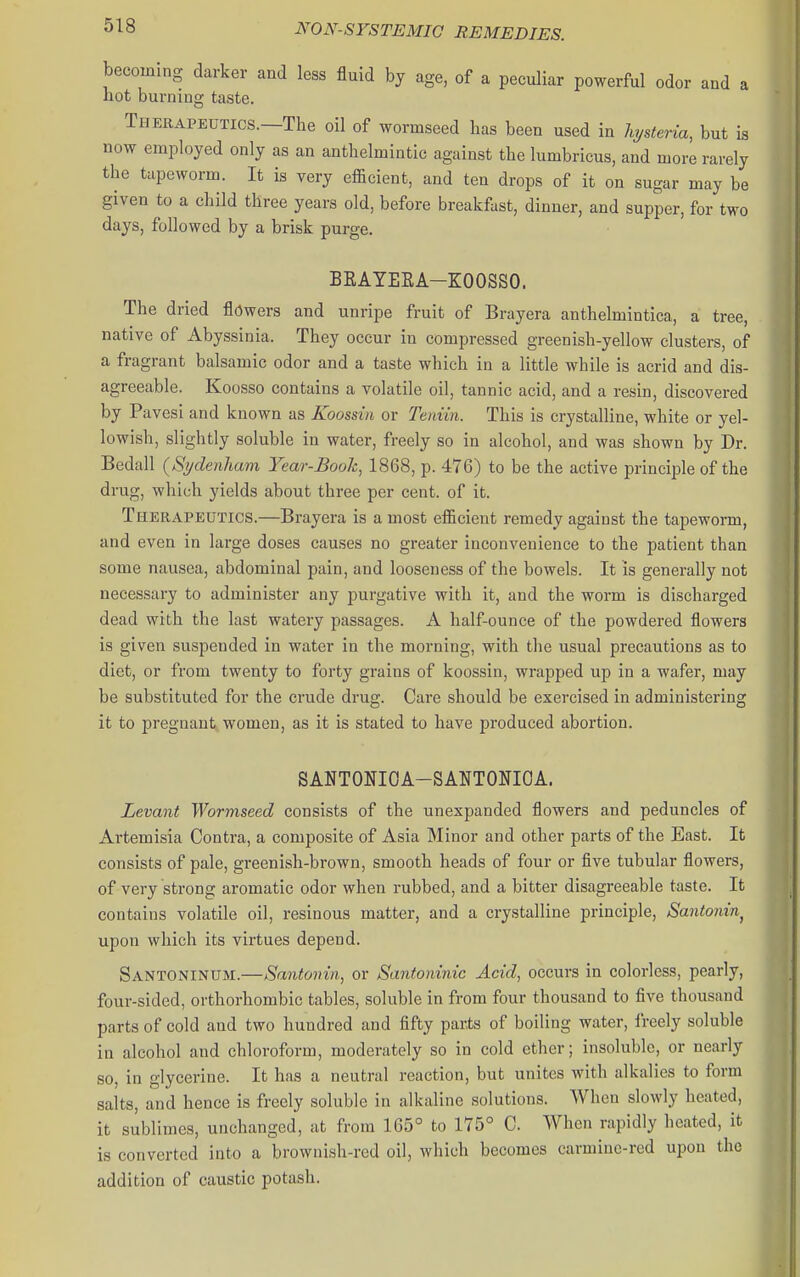 becoming darker and less fluid by age, of a peculiar powerful odor and a not burning taste. Therapeutics.—The oil of wormseed has been used in hjsteria, but is now employed only as an anthelmintic against the lumbricus, and more rarely the tapeworm. It is very efficient, and ten drops of it on sugar may be given to a child three years old, before breakfast, dinner, and supper, for two days, followed by a brisk purge. BRAYEEA-KOOSSO. The dried flowers and unripe fruit of Brayera anthelmintica, a tree, native of Abyssinia. They occur in compressed greenish-yellow clusters, of a fragrant balsamic odor and a taste which in a little while is acrid and dis- agreeable. Koosso contains a volatile oil, tannic acid, and a resin, discovered by Pavesi and known as Koossin or Tetdin. This is crystalline, white or yel- lowish, slightly soluble in water, freely so in alcohol, and was shown by Dr. Bedall {Sydenham Year-Book, 1868, p. 476) to be the active principle of the drug, which yields about three per cent, of it. Therapeutics.—Brayera is a most efficient remedy against the tapeworm, and even in large doses causes no greater inconvenience to the patient than some nausea, abdominal pain, and looseness of the bowels. It is generally not necessary to administer any purgative with it, and the worm is discharged dead with the last watery passages. A half-ounce of the powdered flowers is given suspended in water in the morning, with the usual precautions as to diet, or from twenty to forty grains of koossin, wrapped up in a wafer, may be substituted for the crude drug. Care should be exercised in administering it to pregnant women, as it is stated to have produced abortion. SANTONIOA-SANTONIOA. Levant Wormseed consists of the unexpanded flowers and peduncles of Artemisia Contra, a composite of Asia Minor and other parts of the East. It consists of pale, greenish-brown, smooth heads of four or five tubular flowers, of very strong aromatic odor when rubbed, and a bitter disagreeable taste. It contains volatile oil, resinous matter, and a crystalline principle. Santonin^ upon which its virtues depend. Santoninum.—Santonin, or Santoninic Acid, occurs in colorless, pearly, four-sided, orthorhombic tables, soluble in from four thousand to five thousand parts of cold and two hundred and fifty parts of boiling water, freely soluble in alcohol and chloroform, moderately so in cold ether; insoluble, or nearly so, in glycerine. It has a neutral reaction, but unites with alkalies to form salts, and hence is freely soluble in alkaline solutions. When slowly heated, it sublimes, unchanged, at from 165° to 1Y5° C. When rapidly heated, it is converted into a brownish-red oil, which becomes carmiuc-rcd upon the addition of caustic potash.