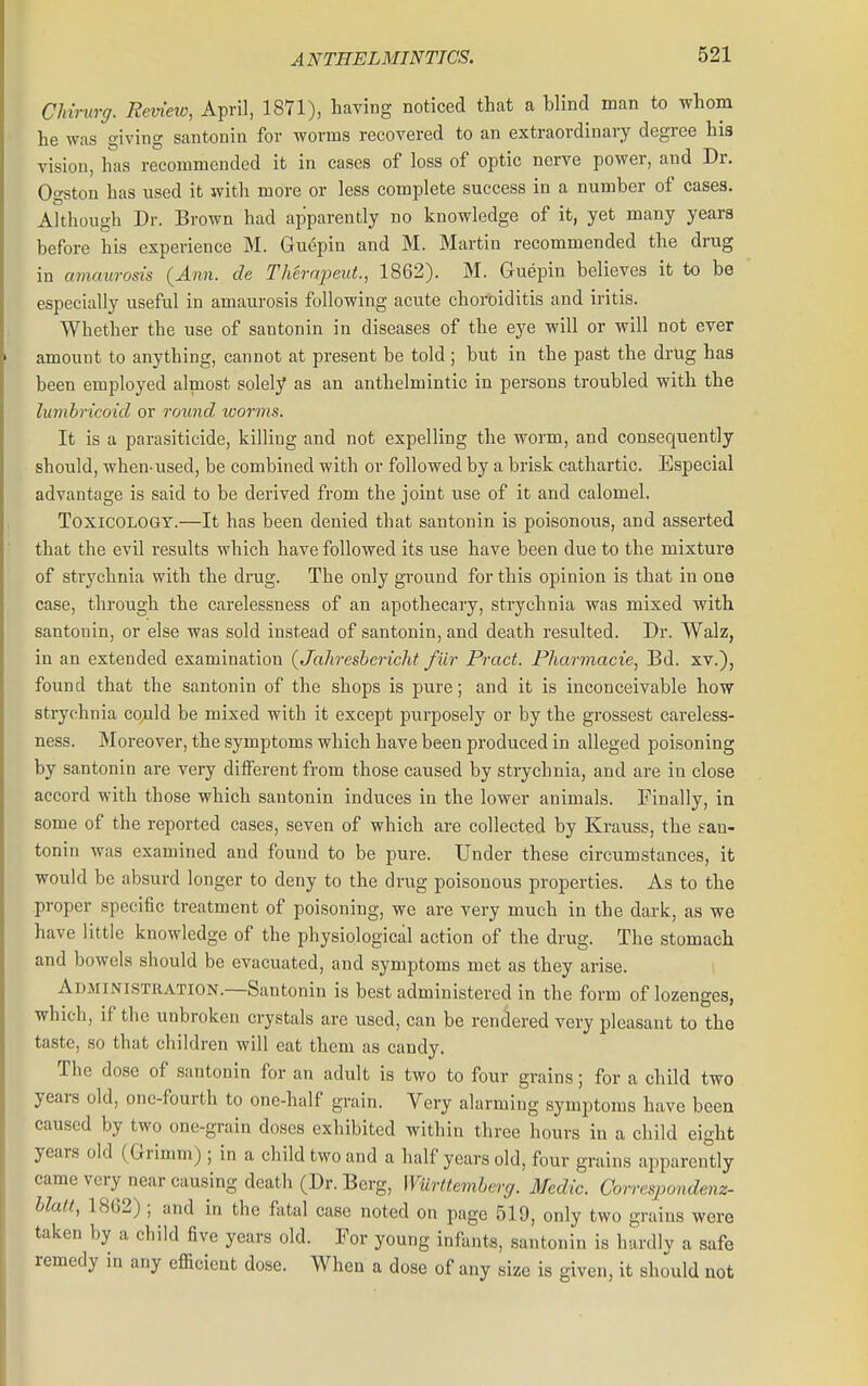 CMrurg. Remeio, April, 1871), having noticed that a blind man to whom he was giving santonin for worms recovered to an extraordinary degree his vision, has recommended it in cases of loss of optic nerve power, and Dr. Ogston has used it with more or less complete success in a number of cases. Although Dr. Brown had apparently no knowledge of it, yet many years before his experience M. Guepin and M. Martin recommended the drug in amaurosis (Ann. de Therapeut., 1862). M. Guepin believes it to be especially useful in amaurosis following acute choroiditis and iritis. Whether the use of santonin in diseases of the eye will or will not ever amount to anything, cannot at present be told ; but in the past the drug has been employed almost solely as an anthelmintic in persons troubled with the lumbricoid or rowid, worms. It is a parasiticide, killing and not expelling the worm, and consequently should, when-used, be combined with or followed by a brisk cathartic. Especial advantage is said to be derived from the joint use of it and calomel. Toxicology.—It has been denied that santonin is poisonous, and asserted that the evil results which have followed its use have been due to the mixture of strychnia with the drug. The only ground for this opinion is that in one case, through the carelessness of an apothecary, strychnia was mixed with santonin, or else was sold instead of santonin, and death resulted. Dr. Walz, in an extended examination (Jahreshericht fur Pract. Pharmacie, Bd. xv.), found that the santonin of the shops is pure; and it is inconceivable how strychnia could be mixed with it except purposely or by the grossest careless- ness. Moreover, the symptoms which have been produced in alleged poisoning by santonin are very different from those caused by strychnia, and are in close accord with those which santonin induces in the lower animals. Finally, ia some of the reported cases, seven of which are collected by Krauss, the san- tonin was examined and found to be pure. Under these circumstances, it would be absurd longer to deny to the drug poisonous properties. As to the proper specific treatment of poisoning, we are very much in the dark, as we have little knowledge of the physiological action of the drug. The stomach and bowels should be evacuated, and symptoms met as they arise. Administration.—Santonin is best administered in the form of lozenges, which, if the unbroken crystals are used, can be rendered very pleasant to the taste, so that children will eat them as candy. The dose of santonin for an adult is two to four grains; for a child two years old, one-fourth to one-half grain. Very alarming symptoms have been caused by two one-grain doses exhibited within three hours in a child eight years old (Grimm) ; in a child two and a half years old, four grains apparently came very near causing death (Dr. Berg, Wurttemherff. Medic. Con-esjjondenz- hlatt, 1862); and in the fatal case noted on page 519, only two grains were taken by a child five years old. For young infants, santonin is hardly a safe remedy in any efficient dose. When a dose of any size is given, it should not