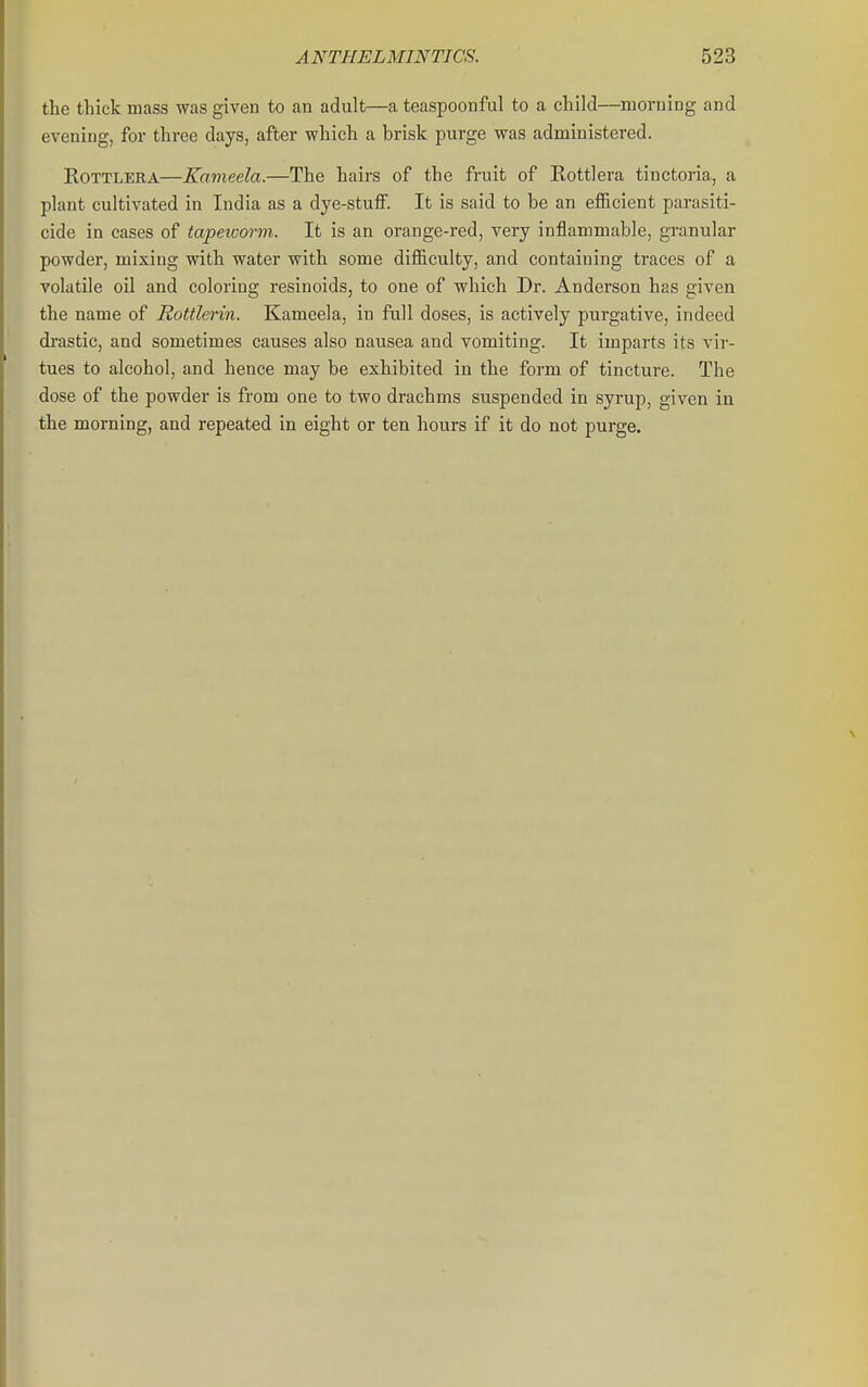 the thick mass was given to an adult—a teaspoonful to a child—morning and evening, for three days, after which a brisk purge was administered. EOTTLERA—Kameela.—The hairs of the fruit of Rottlera tinctoria, a plant cultivated in India as a dye-stufiF. It is said to be an efficient parasiti- cide in cases of tapeicorm. It is an orange-red, very inflammable, granular powder, mixing with water with some difficulty, and containing traces of a volatile oil and coloring resinoids, to one of which Dr. Anderson has given the name of Rottlerin. Kameela, in full doses, is actively purgative, indeed di'astic, and sometimes causes also nausea and vomiting. It imparts its vir- tues to alcohol, and hence may be exhibited in the form of tincture. The dose of the powder is from one to two drachms suspended in syrup, given in the morning, and repeated in eight or ten hours if it do not purge.