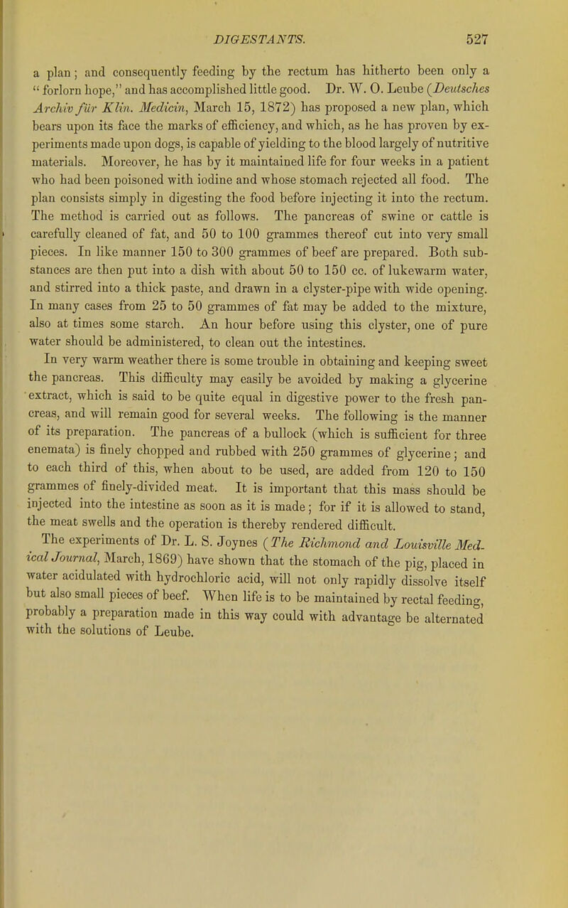 a plan; and consequently feeding by the rectum has hitherto been only a  forlorn hope, and has accomplished little good. Dr. W. 0. Leube (Deiitsches Archiv fur Klin. Medicin, March 15, 1872) has proposed a new plan, which bears upon its face the marks of efficiency, and which, as he has proven by ex- periments made upon dogs, is capable of yielding to the blood largely of nutritive materials. Moreover, he has by it maintained life for four weeks in a patient who had been poisoned with iodine and whose stomach rejected all food. The plan consists simply in digesting the food before injecting it into the rectum. The method is carried out as follows. The pancreas of swine or cattle is carefully cleaned of fat, and 50 to 100 grammes thereof cut into very small pieces. In like manner 150 to 300 grammes of beef are prepared. Both sub- stances are then put into a dish with about 50 to 150 cc. of lukewarm water, and stirred into a thick paste, and drawn in a clyster-pipe with wide opening. In many cases from 25 to 50 grammes of fat may be added to the mixture, also at times some starch. An hour before using this clyster, one of pure water should be administered, to clean out the intestines. In very warm weather there is some trouble in obtaining and keeping sweet the pancreas. This difficulty may easily be avoided by making a glycerine • extract, which is said to be quite equal in digestive power to the fresh pan- creas, and will remain good for several weeks. The following is the manner of its preparation. The pancreas of a bullock (which is sufficient for three enemata) is finely chopped and rubbed with 250 grammes of glycerine; and to each third of this, when about to be used, are added from 120 to 150 grammes of finely-divided meat. It is important that this mass should be injected into the intestine as soon as it is made; for if it is allowed to stand, the meat swells and the operation is thereby rendered difficult. The experiments of Dr. L. S. Joynes {The Richmond and Louisville Med. icalJournal, March, 1869) have shown that the stomach of the pig, placed in water acidulated with hydrochloric acid, will not only rapidly dissolve itself but also small pieces of beef When life is to be maintained by rectal feeding, probably a preparation made in this way could with advantage be alternated with the solutions of Leube.