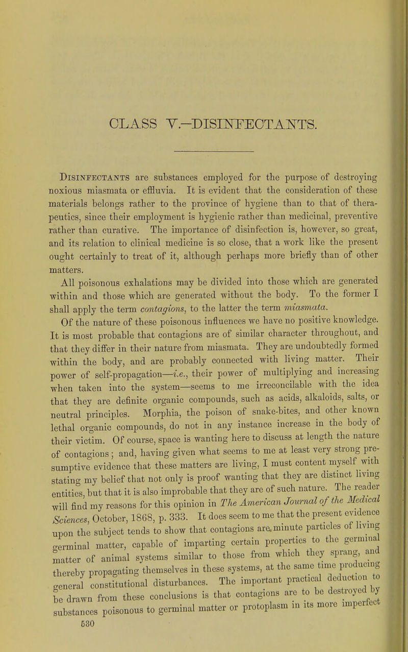 CLASS Y-DISmFEOTAOTS. Disinfectants are substances employed for the purpose of destroying noxious miasmata or effluvia. It is evident that the consideration of these materials belongs rather to the province of hygiene than to that of thera- peutics, since their employment is hygienic rather than medicinal, preventive rather than curative. The importance of disinfection is, however, so great, and its relation to clinical medicine is so close, that a work like the present ought certainly to treat of it, although perhaps more briefly than of other matters. All poisonous exhalations may be divided into those which are generated within and those which are generated without the body. To the former I shall apply the term contagions, to the latter the term miasmata. Of the nature of these poisonous influences we have no positive knowledge. It is most probable that contagions are of similar character throughout, and that they differ in their nature from miasmata. They are undoubtedly formed within the body, and are probably connected with living matter. Their power of self-propagation—i.e., their power of multiplying and increasing when taken into the system—seems to me irreconcilable with the idea that they are definite organic compounds, such as acids, alkaloids, salts, or neutral principles. Morphia, the poison of snake-bites, and other known lethal organic compounds, do not in any instance increase in the body of their victim. Of course, space is wanting here to discuss at length the nature of contagions; and, having given what seems to me at least very strong pre- sumptive evidence that these matters are living, I must content myself with statin- my belief that not only is proof wanting that they are distinct living entities, but that it is also improbable that they are of such nature. The reader will find my reasons for this opinion in The American Journal of the Medical Sciences, October, 1868, p. 333. It does seem to me that the present evidence upon the subject tends to show that contagions ar^minute particles of living terminal matter, capable of imparting certain properties to the germinal matter of animal systems similar to those from which they sprang, and thereby propagating themselves in these systems, at the same time producing g ncrarconstitutional disturbances. The important practical deduction t be drawn from these conclusions is that contagions are to be destroyed by subsLnces poisonous to germinal matter or protoplasm in its more imperfect