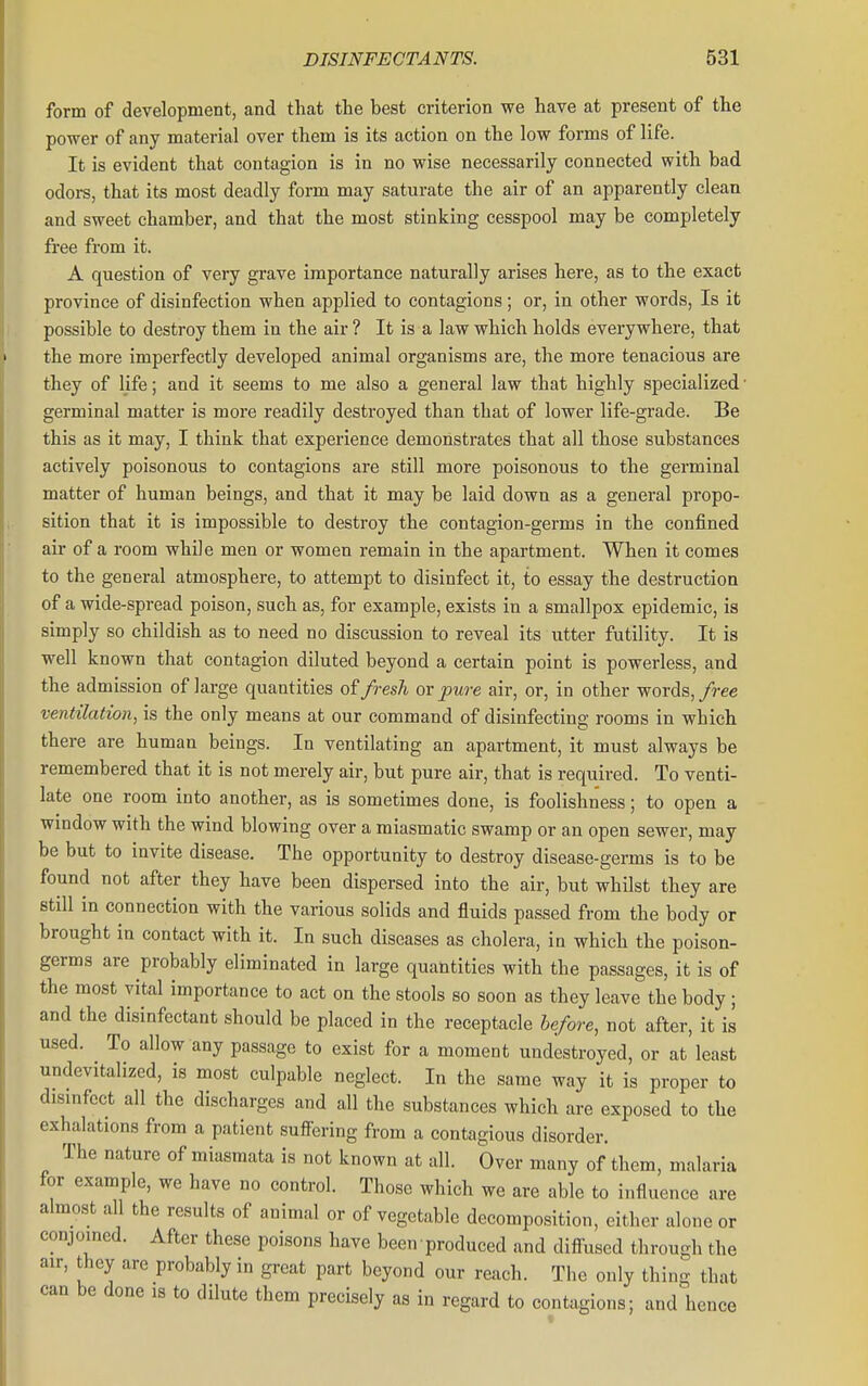 form of development, and that the best criterion we have at present of the power of any material over them is its action on the low forms of life. It is evident that contagion is in no wise necessarily connected with bad odors, that its most deadly form may saturate the air of an apparently clean and sweet chamber, and that the most stinking cesspool may be completely free from it. A question of very grave importance naturally arises here, as to the exact province of disinfection when applied to contagions; or, in other words. Is it possible to destroy them in the air ? It is a law which holds everywhere, that the more imperfectly developed animal organisms are, the more tenacious are they of life; and it seems to me also a general law that highly specialized • germinal matter is more readily destroyed than that of lower life-grade. Be this as it may, I think that experience demonstrates that all those substances actively poisonous to contagions are still more poisonous to the germinal matter of human beings, and that it may be laid down as a general propo- sition that it is impossible to destroy the contagion-germs in the confined air of a room while men or women remain in the apartment. When it comes to the general atmosphere, to attempt to disinfect it, to essay the destruction of a wide-spread poison, such as, for example, exists in a smallpox epidemic, is simply so childish as to need no discussion to reveal its utter futility. It is well known that contagion diluted beyond a certain point is powerless, and the admission of large quantities of fresh or pure air, or, in other words,/ree ventilation, is the only means at our command of disinfecting rooms in which there are human beings. In ventilating an apartment, it must always be remembered that it is not merely air, but pure air, that is required. To venti- late one room into another, as is sometimes done, is foolishness; to open a window with the wind blowing over a miasmatic swamp or an open sewer, may be but to invite disease. The opportunity to destroy disease-germs is to be found not after they have been dispersed into the air, but whilst they are still in connection with the various solids and fluids passed from the body or brought in contact with it. In such diseases as cholera, in which the poison- germs are probably eliminated in large quantities with the passages, it is of the most vital importance to act on the stools so soon as they leave the body ; and the disinfectant should be placed in the receptacle before, not after, it is used. To allow any passage to exist for a moment undestroyed, or at least undevitalized, is most culpable neglect. In the same way it is proper to disinfect all the discharges and all the substances which are exposed to the exhalations from a patient suffering from a contagious disorder. The nature of miasmata is not known at all. Over many of them, malaria for example, we have no control. Those which we are able to influence are almost all the results of animal or of vegetable decomposition, either alone or conjoined. After these poisons have been produced and diffused through the air, they are probably in great part beyond our reach. The only thing that can be done is to dilute them precisely as in regard to contagions; and hence