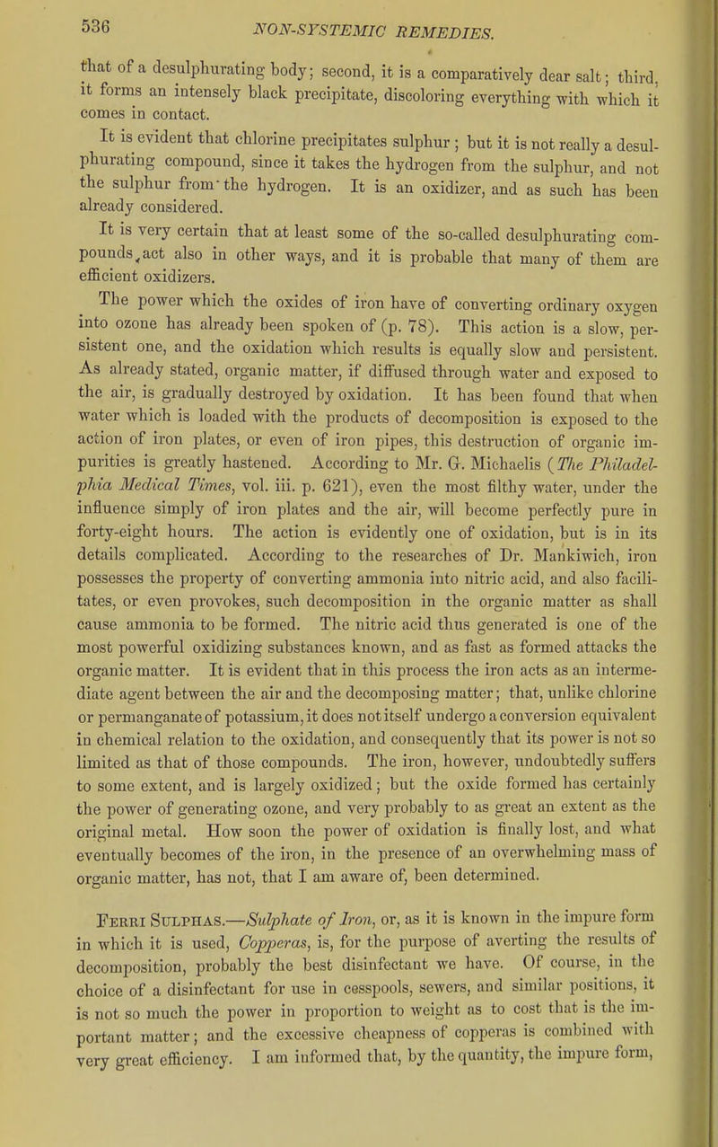 e that of a desulpliurating body; second, it is a comparatively dear salt; third. It forms an intensely black precipitate, discoloring everything with which it comes in contact. It is evident that chlorine precipitates sulphur ; but it is not really a desul- phurating compound, since it takes the hydrogen from the sulphur, and not the sulphur from the hydrogen. It is an oxidizer, and as such has been already considered. It is very certain that at least some of the so-called desulphurating com- pounds^ act also in other ways, and it is probable that many of them are efficient oxidizers. The power which the oxides of iron have of converting ordinary oxygen into ozone has already been spoken of (p. 78). This action is a slow, per- sistent one, and the oxidation which results is equally slow and persistent. As already stated, organic matter, if diffused through water and exposed to the air, is gradually destroyed by oxidation. It has been found that when water which is loaded with the products of decomposition is exposed to the action of iron plates, or even of iron pipes, this destruction of organic im- purities is greatly hastened. According to Mr. Gr. Michaelis ( The Philadel- phia Medical Times, vol. iii. p. 621), even the most filthy water, under the influence simply of iron plates and the air, will become perfectly pure in forty-eight hours. The action is evidently one of oxidation, but is in its details complicated. According to the researches of Dr. Mankiwich, iron possesses the property of converting ammonia into nitric acid, and also &cili- tates, or even provokes, such decomposition in the organic matter as shall cause ammonia to be formed. The nitric acid thus generated is one of the most powerful oxidizing substances known, and as fast as formed attacks the organic matter. It is evident that in this process the iron acts as an interme- diate agent between the air and the decomposing matter; that, unlike chlorine or permanganate of potassium, it does not itself undergo a conversion equivalent in chemical relation to the oxidation, and consequently that its power is not so limited as that of those compounds. The iron, however, undoubtedly suffers to some extent, and is largely oxidized; but the oxide formed has certainly the power of generating ozone, and very probably to as great an extent as the original metal. How soon the power of oxidation is finally lost, and what eventually becomes of the iron, in the presence of an overwhelming mass of organic matter, has not, that I am aware of, been determined. Ferri Sulphas.—Sidphate of Iron, or, as it is known in the impure form in which it is used. Copperas, is, for the purpose of averting the results of decomposition, probably the best disinfectant we have. Of course, in the choice of a disinfectant for use in cesspools, sewers, and similar positions, it is not so much the power in proportion to weight as to cost that is the im- portant matter; and the excessive cheapness of copperas is combined witli very great efficiency. I am informed that, by the quantity, the impure form,