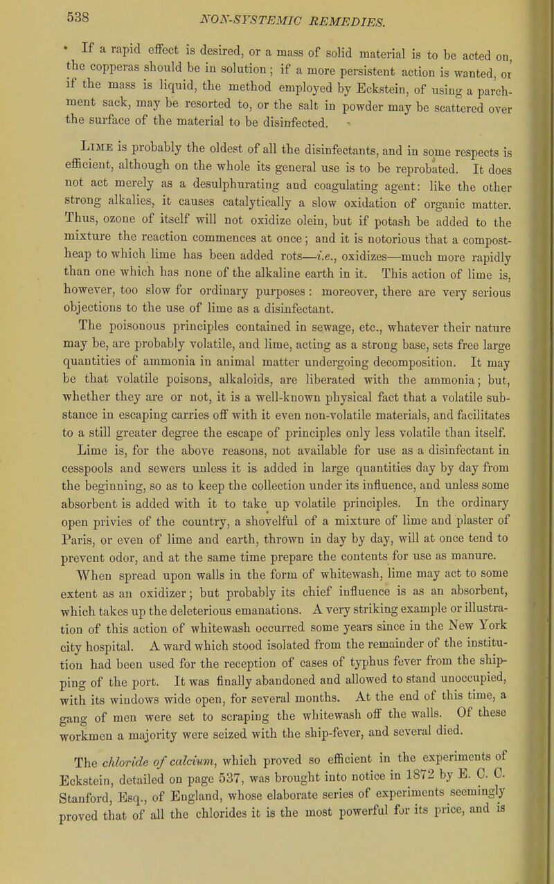 • If a rapid effect is desired, or a mass of solid material is to be acted on, the copperas should be in solution ; if a more persistent action is wanted, or if the mass is liquid, the method employed by Eckstein, of using a parch- ment sack, may be resorted to, or the salt in powder may be scattered over the surface of the material to be disinfected. - Lime is probably the oldest of all the disinfectants, and in some respects is efficient, although on the whole its general use is to be reprobated. It does not act merely as a desulphurating and coagulating agent: like the other strong alkalies, it causes catalytically a slow oxidation of organic matter. Thus, ozone of itself will not oxidize olein, but if potash be added to the mixture the reaction commences at once; and it is notorious that a compost- heap to which lime has been added rots—i.e., oxidizes—much more rapidly than one which has none of the alkaline earth in it. This action of lime is, however, too slow for ordinary purposes : moreover, there are very serious objections to the use of lime as a disinfectant. The poisonous principles contained in sewage, etc., whatever their nature may be, are probably volatile, and lime, acting as a strong base, sets free large quantities of ammonia in animal matter undergoing decomposition. It may be that volatile poisons, alkaloids, are liberated with the ammonia; but, whether they are or not, it is a well-known physical fact that a volatile sub- stance in escaping carries off with it even non-volatile materials, and facilitates to a still greater degree the escape of principles only less volatile than itself Lime is, for the above reasons, not available for use as a disinfectant in cesspools and sewers unless it is added in large quantities day by day from the beginning, so as to keep the collection under its influence, and unless some absorbent is added with it to take up volatile principles. In the ordinary open privies of the country, a shovelful of a mixture of lime and plaster of Paris, or even of lime and earth, thrown in day by day, will at once tend to prevent odor, and at the same time prepare the contents for use as manure. When spread upon walls in the form of whitewash, lime may act to some extent as an oxidizer; but probably its chief influence is as an absorbent, which takes up the deleterious emanations. A very striking example or illustra- tion of this action of whitewash occurred some years since in the New York city hospital. A ward which stood isolated from the remainder of the institu- tion had been used for the reception of cases of typhus fever from the ship- ping of the port. It was finally abandoned and allowed to stand unoccupied, with its windows wide open, for several months. At the end of this time, a gang of men were set to scraping the whitewash off the walls. Of these workmen a majority were seized with the ship-fever, and several died. The chloride of calcium, which proved so efficient in the experiments of Eckstein, detailed on page 537, was brought into notice in 1872 by E. C C Stanford, Esq., of England, whose elaborate series of experiments seemingly proved that of all the chlorides it is the most powerful for its price, and is