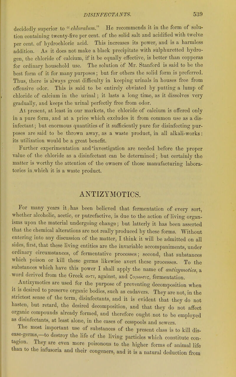 decidedly superior to  chloralwn. He recommends it in tlie form of solu- tion containing twenty-five per cent, of the solid salt and acidified with twelve per cent, of hydrochloric acid. This increases its power, and is a harmless addition. As it does not make a black precipitate with sulphuretted hydro- gen, the chloride of calcium, if it be equally efi'ective, is better than copperas for ordinary household use. The solution of Mr. Stanford is said to be the best form of it for many purposes; but for others the solid form is preferred. Thus, there is always great diSiculty in keeping urinals in houses free from ofiensive odor. This is said to be entirely obviated by putting a lump of chloride of calcium in the urinal; it lasts a long time, as it dissolves very gradually, and keeps the urinal perfectly free from odor. At present, at least in our markets, the chloride of calcium is offered only in a pure form, and at a price which excludes it from common use as a dis- infectant ; but enormous quantities of it sufiiciently pure for disinfecting pur- poses are said to be thrown away, as a waste product, in all alkali-works: its utilization would be a great benefit. Further experimentation and'investigation are needed before the proper value of the chloride as a disinfectant can be determined; but certainly the matter is worthy the attention of the owners of those manufacturing labora- tories in .which it is a waste product. ANTIZYMOTICS. For many years it has been believed that fermentation of every sort, whether alcoholic, acetic, or putrefactive, is due to the action of living organ- isms upon the material undergoing change; but latterly it has been asserted that the chemical alterations are not really produced by these forms. Without entering into any discussion of the matter, I think it will be admitted on all sides, first, that these living entities are the invariable accompaniments, under ordinary circumstances, of fei-mentative processes; second, that substances which poison or kill these germs likewise avert these processes. To the substances which have this power I shall apply the name of antizpnotics, a word derived from the Greek avrj, against, and ^ufiwec;, fermentation. Antizymotics are used for the purpose of preventing decomposition when It IS desired to preserve organic bodies, such as cadavers. They are not, in the strictest sense of the term, disinfectants, and it is evident that they do not hasten, but retard, the desired decomposition, and that they do not aftect organic compounds already formed, and therefore ought not to be employed as disinfectants, at least alone, in the cases of cesspools and sewers. The most important use of substances of the present class is to kill dis- ease-germs,-to destroy the life of the living particles which constitute con- tagion. They are even more poisonous to the higher forms of animal life than to the infusoria and their congeners, and it is a natural deduction from