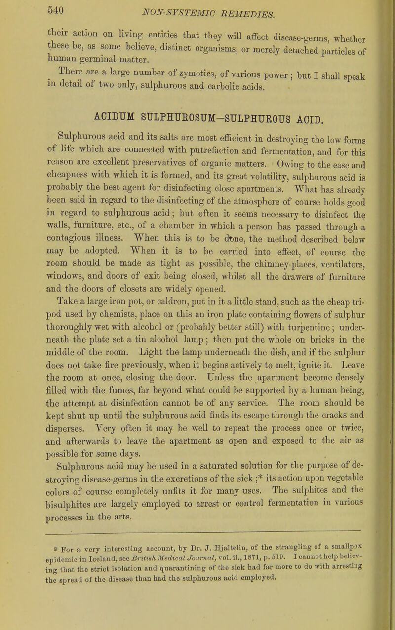 their action on living entities that they will affect disease-genns, whether these be, as some believe, distinct organisms, or merely detached particles of human germinal matter. There are a large number of zymotiCs, of various power ; but I shall speak in detail of two only, sulphurous and carbolic acids. AOIDUM SULPHUEOSUM-SULPHTJEOUS AOID. Sulphurous acid and its salts are most efficient in destroying the low forms of life which are connected with putrefaction and fermentation, and for this reason are excellent preservatives of organic matters. Owing to the ease and cheapness with which it is formed, and its great volatility, sulphurous acid is probably the best agent for disinfecting close apartments. What has already been said in regard to the disinfecting of the atmosphere of course holds good in regard to sulphurous acid; but often it seems necessary to disinfect the walls, furniture, etc., of a chamber in which a person has passed through a contagious illness. When this is to be dT)ne, the method described below may be adopted. When it is to be carried into eflfect, of course the room should be made as tight as possible, the chimney-places, ventilators, windows, and doors of exit being closed, whilst all the drawers of furniture and the doors of closets are widely opened. Take a large iron pot, or caldron, put in it a little stand, such as the cheap tri- pod used by chemists, jjlace on this an iron plate containing flowers of sulphur thoroughly wet with alcohol or (probably better still) with turpentine; under- neath the plate set a tin alcohol lamp; then put the whole on bricks in the middle of the room. Light the lamp underneath the dish, and if the sulphur does not take fire previously, when it begins actively to melt, ignite it. Leave the room at once, closing the door. Unless the apartment become densely filled with the fumes, far beyond what could be supported by a human being, the attempt at disinfection cannot be of any service. The room should be kept shut up until the sulphurous acid finds its escape through the cracks and disperses. Very often it may be well to repeat the process once or twice, and afterwards to leave the apartment as open and exposed to the air as possible for some days. Sulphurous acid may be used in a saturated solution for the purpose of de- stroying disease-germs in the excretions of the sick ;* its action upon vegetable colors of course completely unfits it for many uses. The sulphites and the bisulphites are largely employed to arrest or control fermentation in various processes in the arts. » For a very interesting account, by Dr. J. Hjaltelin, of the strangling of a smallpox epidemic in Iceland, see British Medical Journal, vol. ii., 1871, p. 619. I cannot help believ- ing that the strict isolation and quarantining of the sick had far more to do with arresting the spread of the disease than had the sulphurous acid employed.