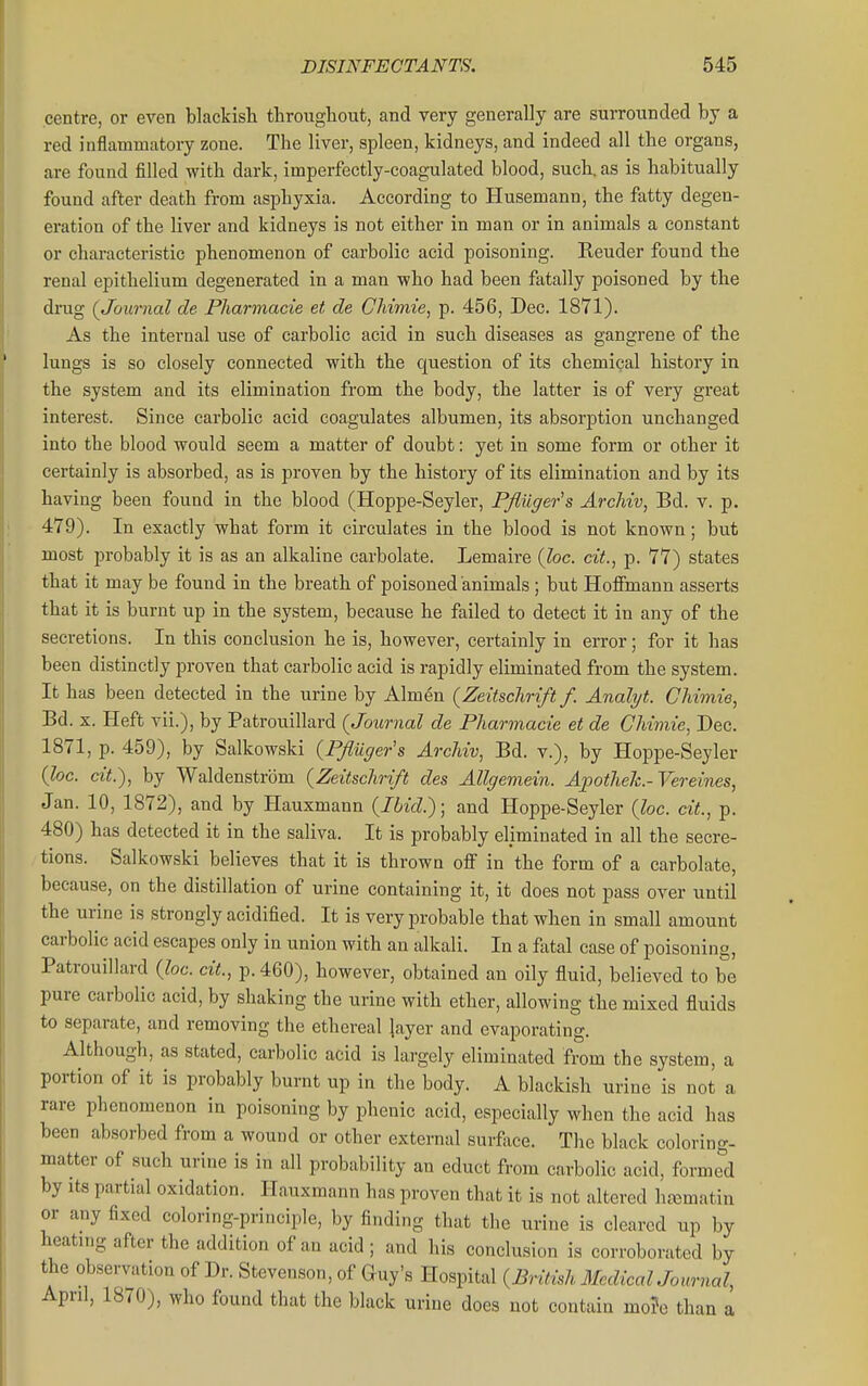centre, or even blackish througliout, and very generally are surrounded by a red inflammatory zone. The liver, spleen, kidneys, and indeed all the organs, are found filled with dark, imperfectly-coagulated blood, such, as is habitually found after death from asphyxia. According to Husemann, the fatty degen- eration of the liver and kidneys is not either in man or in animals a constant or characteristic phenomenon of carbolic acid poisoning. Render found the renal epithelium degenerated in a man who had been fatally poisoned by the drug (Journal de Pharmacie et de CMmie, p. 456, Dec. 1871). As the internal use of carbolic acid in such diseases as gangrene of the lungs is so closely connected with the question of its chemical history in the system and its elimination from the body, the latter is of very great interest. Since carbolic acid coagulates albumen, its absorption unchanged into the blood would seem a matter of doubt: yet in some form or other it certainly is absorbed, as is proven by the history of its elimination and by its having been found in the blood (Hoppe-Seyler, PJluger's Archiv, Bd. v. p. 479) . In exactly what form it circulates in the blood is not known; but most probably it is as an alkaline carbolate. Lemaire (foe. cit., p. 77) states that it may be found in the breath of poisoned animals; but Hoffmann asserts that it is burnt up in the system, because he failed to detect it in any of the secretions. In this conclusion he is, however, certainly in error; for it has been distinctly proven that carbolic acid is rapidly eliminated from the system. It has been detected in the urine by Almen (Zeitschrift/. Analyt. CJmjiie, Bd. X. Heft vii.), by Patrouillard (Journal de Pharmacie et de CMmie, Dec. 1871, p. 459), by Salkowski (PJliiger's ArcMv, Bd. v.), by Hoppe-Seyler (he. cit.), by Waldenstrom (Zeitschrift des Allgemein. ApotheJc.-Vereines, Jan. 10, 1872), and by Hauxmann (Ibid.); and Hoppe-Seyler (loc. cit., p. 480) has detected it in the saliva. It is probably eliminated in all the secre- tions. Salkowski believes that it is thrown oflf in the form of a carbolate, because, on the distillation of urine containing it, it does not pass over until the urine is strongly acidified. It is very jjrobable that when in small amount carbolic acid escapes only in union with an alkali. In a fiital case of poisoning, Patrouillard (loc. cit., p. 460), however, obtained an oily fluid, believed to be pure carbolic acid, by shaking the urine with ether, allowing the mixed fluids to separate, and removing the ethereal Jayer and evaporating. Although, as stated, carbolic acid is largely eliminated from the system, a portion of it is probably burnt up in the body. A blackish urine is not a rare phenomenon in poisoning by phenic acid, especially when the acid has been absorbed from a wound or other external surface. The black coloring- matter of such urine is in all probability an educt from carbolic acid, forme'd by Its partial oxidation. Hauxmann has proven that it is not altered ha^matin or any fixed coloring-principle, by finding that the urine is cleared up by heating after the addition of an acid ; and his conclusion is corroborated by the observation of Dr. Stevenson, of Guy's Hospital (British McdicalJonrnal, April, 1870), who found that the black urine does not contain mo?e than a