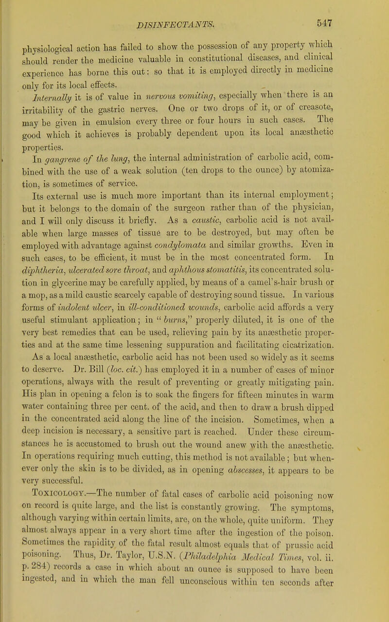 physiological action has failed to show the possession of any property which should render the medicine valuable in constitutional diseases, and clinical experience has borne this out: so that it is employed directly in medicine only for its local effects. Internally it is of value in nervous vomiting, especially when there is an irritability of the gastric nerves. One or two drops of it, or of creasote, may be given in emulsion every three or four hours in such cases. The good which it achieves is probably dependent upon its local anaesthetic properties. In gangrene of the lung, the internal administration of carbolic acid, com- bined with the use of a weak solution (ten drops to the ounce) by atomiza- tion, is sometimes of service. Its external use is much more important than its internal employment; but it belongs to the domain of the surgeon rather than of the physician, and I will only discuss it briefly. As a caustic, carbolic acid is not avail- able when large masses of tissue are to be destroyed, but may often be employed with advantage against condylomata and similar growths. Even in such cases, to be efiicient, it must be in the most concentrated form. In diphtheria, ulcerated sore throat, and aphthous stomatitis, its concentrated solu- tion in glycerine may be carefully applied, by means of a camel's-hair brush or a mop, as a mild caustic scarcely capable of destroying sound tissue. In various forms of indolent idcer, in ill-conditioned wounds, carbolic acid affords a very useful stimulant application; in  burns, properly diluted, it is one of the very best remedies that can be used, relieving pain by its anaesthetic proper- ties and at the same time lessening suppuration and facilitating cicatrization. As a local ana3sthetic, carbolic acid has not been used so widely as it seems to deserve. Dr. Bill (loc. cit.) has employed it in a number of cases of minor operations, always with the result of preventing or greatly mitigating pain. His plan in opening a felon is to soak the fingers for fifteen minutes in warm water containing three per cent, of the acid, and then to draw a brush dipped in the concentrated acid along the line of the incision. Sometimes, when a deep incision is necessary, a sensitive part is reached. Under these circum- stances he is accustomed to brush out the wound anew with the anassthetic. In operations requiring much cutting, this method is not available; but when- ever only the skin is to be divided, as in opening abscesses, it appears to be very successful. Toxicology.—The number of fatal cases of carbolic acid poisoning now on record is quite large, and the list is constantly growing. The symptoms, although varying within certain limits, are, on the whole, quite uniform. They almost always appear in a very short time after the ingestion of the poison. Sometimes the rapidity of the fatal result almost equals that of prussic acid poisoning. Thus, Dr. Taylor, U.S.N. {Philadelphia Medical Times, vol. ii. p. 284) records a case in which about an ounce is supposed to have been ingested, and in which the man fell unconscious within ten seconds after