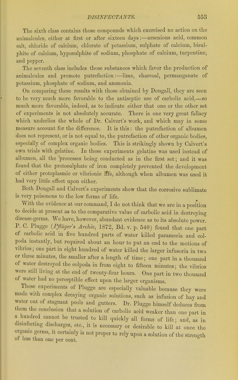 The sixth class contains those compounds which exercised no action on the animalcules, either at first or after sixteen days:—arsenious acid, common salt, chloride of calcium, chlorate of potassium, sulphate of calcium, bisul- phite of calcium, hyposulphite of sodium, phosphate of calcium, turpentine, and pepper. The seventh class includes those substances which favor the production of animalcules and promote putrefaction:—lime, charcoal, permanganate of potassium, phosphate of sodium, and ammonia. On comparing these results with those obtained by Dougall, they are seen to be very much more favorable to the antiseptic use of carbolic acid,—so much more favorable, indeed, as to indicate either that one or the other set of experiments is not absolutely accurate. There is one very great fallacy which underlies the whole of Dr. Calvert's work, and which may in some measure account for the difference. It is this: the putrefaction of albumen does not represent, or is not equal to, the putrefaction of other organic bodies, especially of complex organic bodies. This is strikingly shown by Calvert's own trials with gelatine. In these experiments gelatine was used instead of albumen, all the processes being conducted as in the first set; and it was found that the protosulphate of iron completely prevented the development of either protoplasmic or vibrionic Iffe, although when albumen was used it had very little effect upon either. Both Dougall and Calvert's experiments show that the corrosive sublimate is very poisonous to the low forms of life. With the evidence at our command, I do not think that we are in a position to decide at present as to the comparative value of carbolic acid in destroying disease-germs. We have, however, abundant evidence as to its absolute power. P. C. Plugge {Pfluger's Archiv, 1872, Bd. v. p. 540) found that one part of carbolic acid in five hundred parts of water killed paramecia and col- poda instantly, but required about an hour to put an end to the motions of vibrios; one part in eight hundred of water killed the larger infusoria in two or three minutes, the smaller after a length of time; one part in a thousand of water destroyed the colpoda in from eight to fifteen minutes; the vibrios were still living at the end of twenty-four hours. One part in two thousand of water had no perceptible effect upon the larger organisms. These experiments of Plugge are especially valuable because they were made with complex decaying organic solutions, such as infusion of hay and water out of stagnant pools and gutters. Dr. Plugge himself deduces from them the conclusion that a solution of carbolic acid weaker than one part in a hundred cannot be trusted to kill quickly all forms of life; and, as in disinfecting discharges, etc., it is necessary or desirable to kill at once the organic germs, it certainly is not proper to rely upon a solution of the strength ot Jess than one per cent.