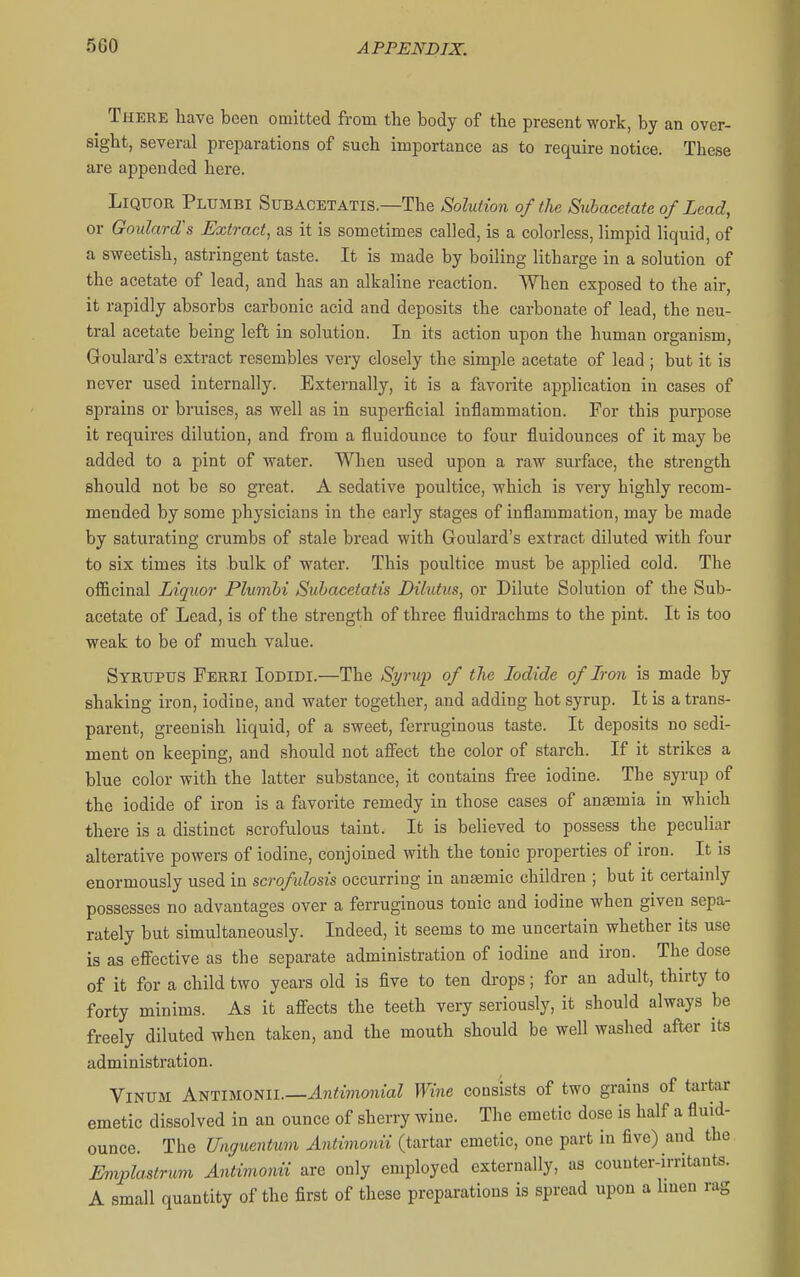 There have been omitted from the body of the present work, by an over- sight, several preparations of such importance as to require notice. These are appended here. Liquor Plumbi Subacetatis.—The Solution of the Subacefate of Lead, or Goulard's Extract, as it is sometimes called, is a colorless, limpid liquid, of a sweetish, astringent taste. It is made by boiling litharge in a solution of the acetate of lead, and has an alkaline reaction. When exposed to the air, it rapidly absorbs carbonic acid and deposits the carbonate of lead, the neu- tral acetate being left in solution. In its action upon the human organism, Goulard's extract resembles very closely the simple acetate of lead ; but it is never used internally. Externally, it is a favorite application in cases of sprains or bruises, as vrell as in superficial inflammation. For this purpose it requires dilution, and from a fluidounce to four fluidounces of it may be added to a pint of water. When used upon a raw surface, the strength should not be so great. A sedative poultice, which is very highly recom- mended by some physicians in the early stages of inflammation, may be made by saturating crumbs of stale bread with Goulard's extract diluted with four to six times its bulk of water. This poultice must be applied cold. The officinal Liquor Plumbi Subacetatis Dilutus, or Dilute Solution of the Sub- acetate of Lead, is of the strength of three fluidrachms to the pint. It is too weak to be of much value. Syrupus Ferri Iodidi.—The Si/rup of the Iodide of Iron is made by shaking iron, iodine, and water together, and adding hot syrup. It is a trans- parent, greenish liquid, of a sweet, ferruginous taste. It deposits no sedi- ment on keeping, and should not afi'ect the color of starch. If it strikes a blue color with the latter substance, it contains free iodine. The syrup of the iodide of iron is a favorite remedy in those cases of anaemia in which there is a distinct scrofulous taint. It is believed to possess the peculiar alterative powers of iodine, conjoined with the tonic properties of iron. It is enormously used in scrofulosis occurring in anemic children ; but it certainly possesses no advantages over a ferruginous tonic and iodine when given sepa- rately but simultaneously. Indeed, it seems to me uncertain whether its use is as effective as the separate administration of iodine and iron. The dose of it for a child two years old is five to ten drops; for an adult, thirty to forty minims. As it affects the teeth very seriously, it should always be freely diluted when taken, and the mouth should be well washed after its administration. ViNUM Antimonii.—J.n<mo7iiaZ Wine consists of two grains of tartar emetic dissolved in an ounce of sherry wine. The emetic dose is half a fluid- ounce. The Unguentum Antimonii (tartar emetic, one part in five) and the Eniplastrmn AntvnionU are only employed externally, as counter-irritants. A small quantity of the first of these preparations is spread upon a Imen rag