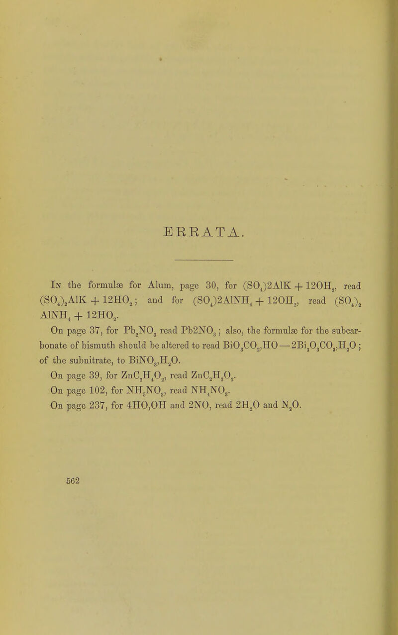 EEEATA. In the formulae for Alum, page 30, for (S0J2A1K + 120Hj, read (SOJ.AIK + 12H0,; and for (S0,)2A1NH, + 120H,, read (SO,), AINH, + 12H0,. On page 37, for Pb^NOg read Pb2N03; also, the formulae for the subcar- bonate of bismuth should be altered to read Bi03C02,H0 —2Bij03C03,Hp ; of the subnitrate, to BiNOg.Hp. On page 39, for ZnC.Hp,, read ZnC^HgO,. On page 102, for NH5NO3, read NH^NO,. On page 237, for 4H0,0H and 2N0, read 2H,0 and N,0.