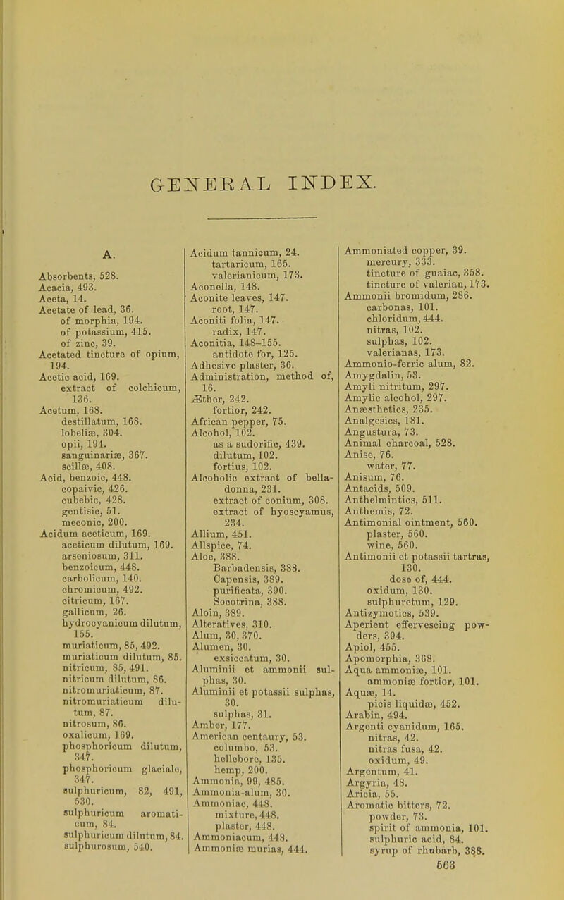 GE^TEEAL I^-DEX. A. Absorbents, 528. Acacia, 493. Aceta, 14. Acetate of lead, 36. of morphia, 194. of potassium, 416. of zinc, 39. Acetated tincture of opium, 194. Acetic acid, 169. extract of colcbicum, 136. Acetum, 168. destillatum, 168. lobelias, 304. opii, 194. Banguinariae, 367. scilte, 408. Acid, benzoic, 448. copaivic, 426. cubebic, 428. gentisic, 51. meconic, 200. Acidum aceticum, 169. acoticum dilutum, 169. arseniosum, 311. bonzoioum, 448. carbolicum, 140. chromioum, 492. citricum, 167. gallicum, 26. hydrocyanicum dilutum, 155. muriaticnm, 85, 492. muriaticum dilutum, 85. nitricum, 85, 491. nitricum dilutum, 86. nitromuriaticum, 87. nitromuriaticum dilu- tum, 87. nitrosum, 86. oxalicura, 169. phosphoricum dilutum, 347. phosphoricum glaciale, 347. sulphuricum, 82, 491, 530. sulphuricum aromati- (ium, 84. sulphuricum dilutum, 84. sulphuroaum, 540. Acidum tannioum, 24. tartaricum, 165. valerianicum, 173. Aconella, 148. Aconite leaves, 147. root, 147. Aconiti folia, 147. radix, 147. Aconitia, 148-155. antidote for, 125. Adhesive plaster, 36. Administration, method of, 16. iBther, 242. fortior, 242. African pepper, 75. Alcohol, 102. as a sudorific, 439. dilutum, 102. fortius, 102. Alcoholic extract of bella- donna, 231. extract of conium, 308. extract of hyoscyamus, 234. Allium, 451. Allspice, 74. Aloe, 388. Barbadensis, 388. Capensis, 389. purificata, 390. Socotrina, 388. Aloin, 389. Alteratives, 310. Alum, 30, 370. Alumen, 30. exsiccatum, 30. Aluminii et ammonii sul- phas, 30. Aluminii et potassii sulphas, 30. sulphas, 31. Amber, 177. American centaury, 53. columbo, 53. hellebore, 135. hemp, 200. Ammonia, 99, 485. Ammonia-alum, 30. Ammoniac, 448. mixture, 448. plaster, 448. Ammoniacum, 448. Ammonia) murias, 444. Ammoniated copper, 39. mercury, 333. tincture of guaiac, 358. tincture of valerian, 173. Ammonii bromidum, 286. carbonas, 101. chloridum, 444. nitras, 102. sulphas, 102. valerianas, 173. Ammonio-ferric alum, 82. Amygdalin, 53. Amyli nitritum, 297. Amylio alcohol, 297. AnEBsthetics, 235. Analgesics, 181. Angustura, 73. Animal charcoal, 528. Anise, 76. water, 77. Anisum, 76. Antacids, 509. Anthelmintics, 511. Anthemis, 72. Antimonial ointment, 560. plaster, 560. wine, 560. Antimonii et potassii tartras, 130. dose of, 444. oxidum, 130. sulphuretum, 129. Antizymotics, 539. Aperient cEFervesoing pow- ders, 394. Apiol, 455. Apomorphia, 368. Aqua ammonias, 101. ammonia fortior, 101. Aquso, 14. picis liquido), 452. Arabin, 494. Argenti cyanidum, 165. nitras, 42. nitras fusa, 42. oxidum, 49. Argcntum, 41. Argyria, 48. Aricia, 55. Aromatic bitters, 72. powder, 73. spirit of ammonia, 101. sulphuric acid, 84. syrup of rhubarb, 3^8.