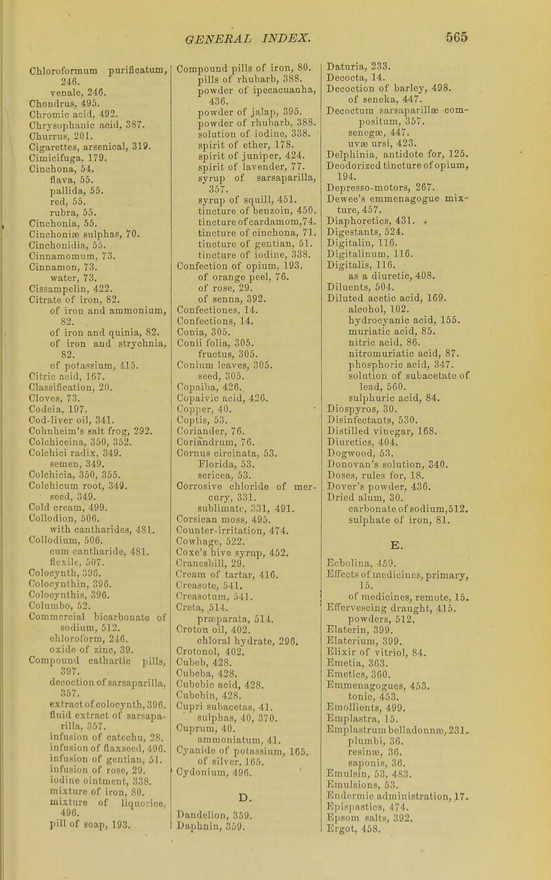 Chloroformum purifioatum, 246. venalo, 246. Chondrus, 495. Chromio aoid, 492. Chrysophanic acid, 387. Churrus, 201. Cigarettes, arsenical, 319. Cimicifuga, 179. Cinchona, 54. flava, 55. pallida, 55. red, 65. rubra, 55. Cinchonia, 55. Cinchonife sulphas, 70. Cinchonidia, 55. Cinnamomiim, 73. Cinnamon, 73. water, 73. Cissampelin, 422. Citrate of iron, 82. of iron and ammonium, 82. of iron and quinia, 82. of iron and strychnia, 82. of potassium, 415. Citric acid, 167. Classification, 20. CloYos, 73. Codeia, 197. Cod-liver oil, 341. Cohnheim's salt frog, 292. Colchiceina, 350, 352. Colchici radix, 349. semen, 349. Colchicia, 350, 355. Colchicum root, 349. seed, 349. Cold cream, 499. Collodion, 506. with cantharides, 481. Collodium, 506. cum cantharide, 481. flexile, 507. Colocynth, 396. Colocynthin, 396. Colocynthis, 396. Columbo, 52. Commercial bicarbonate of sodium, 512. chloroform, 246. oxide of zinc, 39. Compound cathartic pills, 397. decoction of sarsaparilla, 357. extract of colocynth, 396. fluid extract of sarsapa- rilla, 357. infusion of catechu, 28. infusion of flaxseed, 496. infusion of gentian, 51. infusion of rose, 2!). iodine ointment, 338. mixture of iron, 80. mixture of liquorice. 496. pill of Boap, 193. Compound pills of iron, 80. pills of rhubarb, 388. powder of ipecacuanha, 436. powder of jalap, 395. powder of rhubarb, 388. solution of iodine, 338. spirit of ether, 178. spirit of juniper, 424. spirit of lavender, 77. syrup of sarsaparilla, 357. syrup of squill, 451. tincture of benzoin, 450. tincture of cardamom,74. tincture of cinchona, 71. tincture of gentian, 51. tincture of iodiue, 338. Confection of opium, 193. of orange peel, 76. of rose, 29. of senna, 392. Confectiones, 14. Confections, 14. Conia, 305. Conii folia, 305. fructus, 305. Conium leaves, 305. seed, 305. Copaiba, 426.. Copaivic acid, 426. ■ Copper, 40. Coptis, 53. Coriander, 76. Coriandrum, 76. Cornus circinata, 53. Florida, 53. sericea, 53. Corrosive chloride of mer- cury, 331. sublimate, 331, 491. Corsican moss, 495. Counter-irritation, 474. Cowhage, 522. Coxe's hive syrup, 462. Cranosbill, 29. Cream of tartar, 416. Creasoto, 641. Creasotum, 541. Creta, .514. prasparata, 514. Croton oil, 402. chloral hydrate, 296. Crotonol, 402. Cubeb, 428. Cubeba, 428. Cubebic acid, 428. Cubobin, 428. Cupri suhacetas, 41. sulphas, 40, 370. Cuprum, 40. animonintum, 41. Cyanide of potassium, 165. of silver, 166. ' Cydonium, 496. D. Dandelion, 359. Daphnin, 359. Daturia, 233. Decocta, 14. Decoction of barley, 498. of seneka, 447. Decootum sarsaparillEB com- positum, 357. sencgtE, 447. uvse ursi, 423. Delphinia, antidote for, 125. Deodorized tincture of opium, 194. Depresso-motors, 267. Dewee's emmenagogue mix- ture, 457. Diaphoretics, 431. . Digestants, 524. Digitaliu, 116. Digitalinum, 116. Digitalis, 116. as a diuretic, 408. Diluents, 504. Diluted acetic acid, 169. alcohol, 102. hydrocyanic acid, 155. muriatic acid, 85. nitric acid, 86. nitromuriatio acid, 87. phosphoric acid, 347. solution of subacetate of lead, 560. sulphuric acid, 84. Diospyros, 30. Disinfectants, 530. Distilled vinegar, 168. Diuretics, 404. Dogwood, 53. Donovan's solution, 340. Doses, rules for, 18. Dover's powder, 436. Dried alum, 30. carbonate of sodium,512. sulphate of iron, 81. E. Eobolina, 459. Effects of medicines, primary, 16. of medicines, remote, 15, Effervescing draught, 416. powders, 512. Elaterin, 399. Elateriuni, 399. Elixir of vitriol, 84. Emetia, 363. Emetics, 360. Emflienagogues, 463. tonic, 453. Emollients, 499. Eniplastra, 16. Empla.struui belladonnas, 231, plum hi, 36. resiniu, 36. saponis, 36. Emulsin, 53, 483. Emulsions, 53. Endermic administration, 17. Epispaatics, 474. E]isoui salts, 392. Ergot, 458.