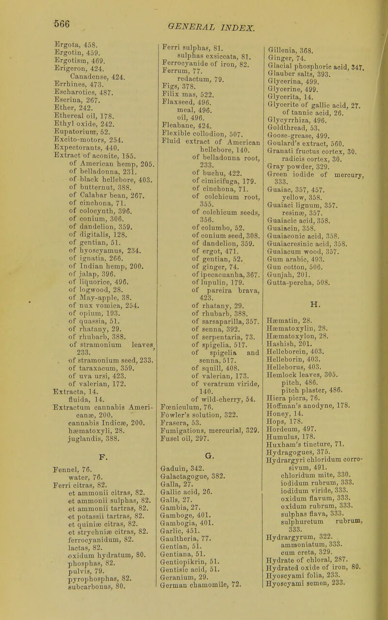 Ergota, 458. Ergotin, 459. Ergotism, 469. Erigeron, 424. Cauadonse, 424. Errhiiies, 473. Escharotics, 487. Esorina, 267. Ether, 242. Ethereal oil, 178. Ethyl oxide, 242. Eupatorium, 52. Excito-motor.s, 254. Expectorants, 440. Extract of aconite, 155. of American hemp, 205. of belladonna, 231. of black hellebore, 403. of butternut, 388. of Calabar bean, 267. of cinchona, 71. of eolocynth, 396. of conium, 306. of dandelion, 359. of digitalis, 128, of gentian, 51. of hyoscyamus, 234. of ignatia, 266. of Indian hemp, 200. of jalap, 396. of liquorice, 496. of logwood, 28. of May-apple, 38. of nux vomica, 254. of opium, 193. of quassia, 61. of rhatany, 29. of rhubarb, 388. of stramonium leares 233. ' of stramonium seed, 233. of taraxacum, 359. of UTa ursi, 423. of valerian, 172. Extracta, 14. fluida, 14. Extractum cannabis Ameri- cana, 200. cannabis Indicfe, 200. hsematoxyli, 28. juglandis, 388. F, Fennel, 76. water, 76. Ferri citras, 82. et ammonii citras, 82. et ammonii sulphas, 82. et ammonii tartras, 82. ■et potassii tartras, 82. et quinia) citras, 82. et strychnisB citras, 82. ferrocyanidum, 82. lactas, 82. oxidum hydratum, 80. phosphas, 82. pulvis, 79. pyrophosphas, 82. subcarbonas, 80. Ferri sulphas, 81. sulphas exsiceata, 81. Ferrocyanide of iron, 82. Ferrum, 77. redactum, 79. Figs, 378. Filix mas, 522. Flaxseed, 496. meal, 496. oil, 496. Fleabane, 424. Flexible collodion, 507. Fluid extract of American hellebore, 140. of belladonna root, 233. of buchu, 422. of cimicifuga, 179. of cinchona, 71. of colchicum root, 355. of colchicum seeds, 356. of columbo, 52. of conium seed, 308. of dandelion, 359. of ergot, 471. of gentian, 52. of ginger, 74. of ipecacuanha, 367. of lupulin, 179. of pareira brava, 423. of rhatany, 29. of rhubarb, 388. of sarsaparilla, 357. of senna, 392. of serpentaria, 73. of spigelia, 517. of spigelia and senna, 517. of squill, 408. of valerian, 173. of veratrum viride, 140. of wild-cherry, 54. Fceniculum, 76. Fowler's solution, 322. Frasera, 53. Fumigations, mercurial, 329. Fusel oil, 297. G. Gaduin, 342. Galactagogue, 382. Galla, 27. Gallic acid, 20. Galls, 27. Gambia, 27. Gamboge, 401. Gambogia, 401. Garlic, 451. Gaultheria, 77. Gentian, 51. Gentian a, 51. Qentiopikrin, 51. Gontisic acid, 51. Geranium, 29. German chamomile, 72. Gillenia, 368. Ginger, 74. Glacial phosphoric acid, 347, Glauber salts, 393. Glycerina, 499. Glycerine, 499. Glycerita, 14. Glyceritc of gallic acid, 27. of tannic acid, 26. Glycyrrhiza, 490. Goldthread, 53. Goose-grease, 499. Goulard's extract, 560. Granati fructus cortex, 30. radicis cortex, 30. Gray powder, 329. Green iodide of mercury, 333. Guaiac, 357, 457. yellow, 358. Guaiaci lignum, 357. resinaj, 357. Guaiacic acid, 358. Guaiacin, 358. Guaiaconic acid, 358. Guaiacresinic acid, 358. Guaiacum wood, 357. Gum arable, 493. Gun cotton, 506. Gunjah, 201. Gutta-percha, 508. H. HEematin, 28. Haimatoxylin, 28. Heematoxylon, 28. Hashish, 201. Helleborein, 403. Helleborin, 403. Helleborus, 403. Hemlock leaves, 305. pitch, 486. pitch plaster, 486. Hiera picra, 76. Hoffman's anodyne, 178. Honey, 14. Hops, 178. Hordeum, 497. Humulus, 178. Huxham's tincture, 71. Hydragogues, 375. Hydrargyri chloridum oorro- sivum, 491. chloridum mite, 330. iodidum rubrum, 333. iodidum viride, 333. oxidum flavum, 333. oxidum rubrum, 333. sulphas flava, 333. sulphuretum rubrum, 333. Hydrargyrum, 322. ammoniatum, 333. cum creta, 329. Hydrate of chloral, 287. Hydrated oxide of iron, 80. Hyoscyami folia, 233. Hyoscyami somen, 233.