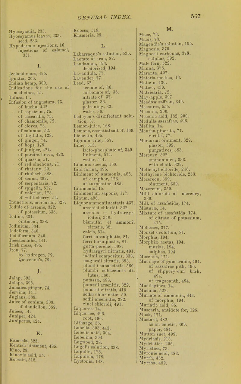 Hyoscyamia, 2.33. Hyoscyamus leaves, 233. seed, 233. Hypodermic injections, 16. injections of calomel, 331. I. Iceland moss, 495. Ignatia, 206. Indian hemp, 300. Indications for the use of medicines, 15. Infusa, 14. Infusion of angustura, 73. of buchu, 422. of capsicum, 75. of cascarilla, 73. of chamomile, 72. of cloves, 73. of columbo, 52. of digitalis, 128. of ginger, 74. of hops, 179. of juniper, 424. of paroira brava, 423. of quassia, 51. of red cinchona, 71. of rhatany, 29. of rhubarb, 388. of senna, 392. of serpentiiria, 72. of spigelia, 517. of valerian, 173. of wild-cherry, 54. Inunctions, mercurial, 328. Iodide of arsenic, 322. of potassium, 338. Iodine, 334. ointment, 338. lodinium, 334. Iodoform, 340. lodoformum, 340. Ipecacuanha, 444. Irish moss, 495. Iron, 77. by hydrogen, 79. Quovenne's, 79. J. Jalap, 395. .lalapa, 395. Jamaica ginger, 74. Jervina, 141. Juglans, 388. Juice of coniura, 308. of dandelion, 359. Juices, 14. Juniper, 424. Juniperus, 424. K, Kameela, 523. Kentish ointment, 485. Kino, 28. Kinovic acid, 55. Koossin, 518. Koosso, 518. Krameria, 29. L. Labarraque's solution, 535. Lactate of iron, 82. Laudanum, 193. deodorized, 194. Lavandula, 77. Lavender, 77. Lead, 32. acetate of, 36. carbonate of, 36. nitrate of, 37. plaster, 36. poisoning, 32. water, 36. Ledoyen's disinfectant solu- tion, 37. Lemon-juice, 168. Lemons, essential salt of, 169. Liohenin, 495. Lignum-vitiB, 357. Lime, 513. lacto-phosphate of, 349. liniment, 514. water, 514. Limonis succus, 168. Lini farina, 496. Liniment of ammonia, 485. of camphor, 176. of turpentine, 485. Linimenta, 15. Liuimentum saponis, 177. Linum, 496. Liquor ammonii aoetatis, 437. arsenici chloridi, 322. arsenici et hydrargyri iodidi; 340. bismuthi et ammonii citratis, 38. calcis, 514. fcrri subsulphatis, 81. ferri tcrsulphatis, 81. giitta-porcha), 508. hydrargyri nitratis, 491. iodinii compositus, 338. magncsii citratis, 393. plumbi subacetatis, 560. plumbi subacetatis di- lutus, 560. potassas, 488. potassii arsenitis, 322. potassii citratis, 415. sodao chlorinataj, 50. sodii arscniatis, 322. zinci chloridi, 491. Liquores, 14. Liquorice, 496. root, 496. Litharge, 35. Lobelia, 303, 443. Lobelic acid, 304. Lobelina, 304. Logwood, 28. Lugol's solution, 338. Lupulin, 178. Lupulina, 178. Lyotonia, 148. M. Mace, 73. Maois, 73. Magendie's solution, 195. Magnesia, 379. Magnesii carbonas, 379. sulphas, 392. Male fern, 522. Manna, 378. Maranta, 497. Materia medica, 13. Maticin, 430. Matico, 430. Matricaria, 72. May-apple, 397. Meadow saffron, 349. Measures, 555. Meconia, 200. Meconic acid, 182, 200. Medulla sassafras, 496. Mellita, 14. Mentha piperita, 77. viridis, 77. Mercurial ointment, 329. plaster, 392. purgatives, 383. Mercury, 322. ammoniated, 333. with chalk, 329. Mcthenyl chloride, 246. Methylene bichloride, 253. Mezereon, 359. ointment, 359. Mezereum, 359. Mild chloride of mercury, 330. Milk of assafetida, 174. MisturiE, 14. Mixture of assafetida, 174. of citrate of potassium, 415. Molasses, 377. Monsel's solution, 81. Morphia, 194. Morphia; acetas, 194. mui'ias, 194. sulphas, 194. Mosohus, 171. Mucilage of gum arable, 494. of sassafras pith, 490. of slippery-elm bark, 494. of tragacanth, 494. Mucilaginos, 14. Mucuna, 522. Muriate of ammonia, 444, of morphia, 194. Muriatic acid, 85. Muscaria, antidote for, 125. Musk, 171. Mustard, 482. as an emetic, 369. paper, 484. Mutton suet, 499. Mydriasis, 218. Mydriatics, 206. Myristica, 73. Myronio acid, 483. Myrrh, 452. Myrrha, 452.