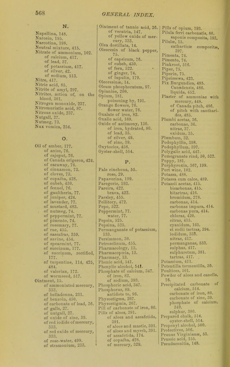 N. Napellina, 148. Narcein, 195. Narcotina, 198. Neutral mixture, 415. Nitrate of ammonium, 102. of calcium, 417. of lead, 37. of potassium, 417. of silver, 42. of sodium, 513. Nitre, 417. Nitric acid, 85. Nitrite of amyl, 297. Nitrites, action of, on the blood, 301. Nitrogen monoxide, 237. Nitromuriatic acid, 87. Nitrous oxide, 237. Nutgall, 27. Nutmeg, 73. Nux vomica, 254. O. Oil of amber, 177. of anise, 76. of cajoput, 76. of Canada origeron, 424. of caraway, 76. of cinnamon, 73. of cloves, 73. of copaiba, 428. of cubcb, 430. of fennel, 76. of gaultheria, 77. of jiinijier, 424. of lavender, 77. of mustard, 483. of nutmeg, 74. of peppermint, 77. of pimento, 74. of rosemai-y, 77. of rue, 455. of sassafras, 359. of savine, 454. of spearmint, 77. of succinum, 177. of succinum, rectified, 177. ■ of turpentine, 114, 426, 484. of valerian, 172. of wormseed, 517. Ointment, 15. of ammoniated mercury, 333. of belladonna, 231. of benzoin, 450. of carbonate of lead, 36. of galls, 27. of nutgall, 27. of oxide of zinc, 39. of red iodide of mercury, 333. of red oxide of mercury, 333. of rose-water, 499. of stramonium, 233. Ointment of tannic acid, 26. of veratria, 147. of yellow oxide of mer- cury, 333. Olea destillata, 14. Oleoresin of black pepper, 75. of capsicum, 76. of cubeb, 430. of fern, 522. of ginger, 74. of lupulin, 179. OleoresinjB, 14. Oleum phosphoratum, 97. Opianine, 200. Opium, 181. poisoning by, 191. Orange flowers, 76. flower water, 76. Oxalate of iron, 82. Oxalic acid, 169. Oxide of antimony, 130. of iron, hydrated, 80. of lead, 3.5. of silver, 49. of zinc, 39. Oxytocics, 458. Oyster-shell, 514. P. Pale cinchona, 55. rose, 29. Papaverina, 199. Paregoric, 193. Pareira, 422. brava, 422. Parsley, 455. Pellito'ry, 472. Pepo, 622. Peppermint, 77. water, 77. Pepsin, 525. Pepsina, 525. Permanganate of potassium, 133. Persimmon, 30. Petroselinum, 455. Pharmacology, 13. Pharmacopoeia, 13. Pharmacy, 13. Phenic acid, 541. Phenylic alcohol, 541. Phosphate of calcium, 347. of iron, 82. of sodium, 393. Phosphoric acid, 347. Phosphorus, 89. antidote to, 96. Physostigraa, 267. Physostigmia, 267. Pill of carbonate of iron, 80. Pills of aloes, 391. of aloes and assafetida, 391. of aloes and mastic, 391. of aloes and myrrh, 391. of assafetida, 174. of copaiba, 428. of mercury, 329. Pills of opium, 193. Pilula fcrri carbonatis, 80. saponis coraposita, 193. Pilulaj, 15. catharticaj compositw, 397. Pimenta, 74. Pimento, 74. Pinkroot, 516. Piper, 75. Piperin, 75. Pipsissewa, 423. Pix Burgundica, 485. Canadensis, 486. liquida, 452. Plaster of ammoniac with mercury, 448. of Canada pitch, 486. of pitch with canthari- des, 485. Plumbi acetas, 36. carbonas, 36. nitras, 37. oxidum, 35. Plumbum, 32. Podophvllin, 398. Podophyllum, 397. Polygalio acid, 447. Pomegranate rind, 30, 622. Poppy, 181. Porphyroxin, 367, 199. Port wine, 102. Potassa, 488. Potassa cum calce, 489. Potassii acetas, 415. bicarbonas, 415. bitartras, 416. bromidum, 278. carbonas, 414. carbonas impura, 414. carbonas pura, 414. chloras, 420. eitras, 415. cyanidum, 165. et sodii tartras, 394. iodidum, 338. nitras, 417. permanganas, 533. sulphas, 417. sulphuretum, 381. tartras, 417. Potassium, 411. Potentilla tormentilla, 30. Poultices, 501. Powder of aloes and canella, 76. Precipitated carbonate of calcium, 514. carbonate of iron, 80. carbonate of zinc, 39. phosphate of calcium. 349. sulphur, 380. Prepared chalk, 514. oyster-shell, 514. Propenyl alcohol, 500. Protectives, 506. Pruuus Virginiana', 63. Prussic acid, 155. Pseudacouitia, 148.