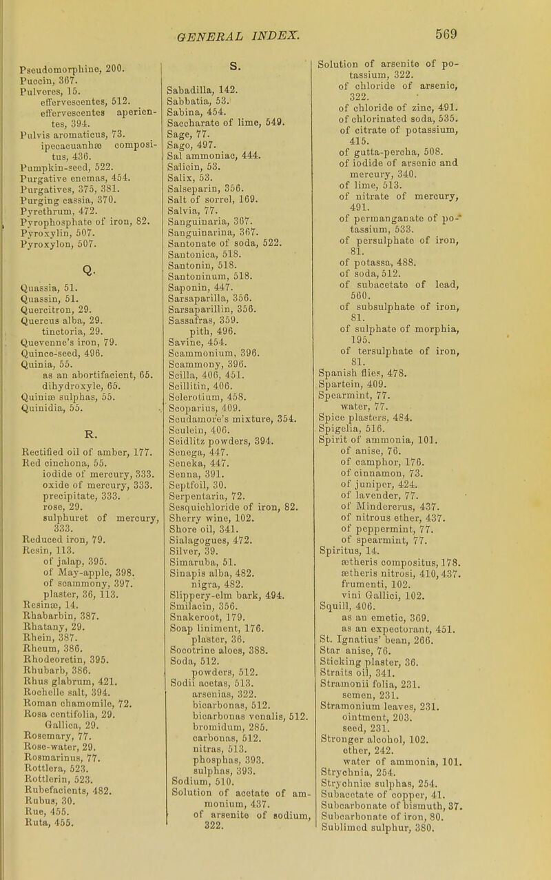 Pscudomorphino, 200. Puoein, 307. Pulvores, 15. ofFervescentes, 512. effervescentea aperien- tes, 394. Pulvis aromaticus, 73. ipecacuanha) composi- tus, 430. Pumpkin-seed, 522. Purgative enemas, 454. Purgatives, 375, 381. Purging cassia, 370. Pyrethrum, 472. Pyrophosphate of iron, 82. Pyroxylin, 507. Pyroxylon, 507. Q. (juassia, 51. Quassin, 51. Quercitron, 29. Quercus alba, 29. tinctoria, 29. Quevenne's iron, 79. Quince-seed, 496. Quinia, 55. as an abortifaoient, 65. dihydroxyle, 65. QuinisB sulphas, 65. Quinidia, 55. R. Rectified oil of amber, 177. Red cinchona, 55. iodide of mercury, 333. oxide of mercury, 333. precipitate, 333. rose, 29. Bulphuret of mercury, 333. Reduced iron, 79. Resin, 113. of jalap, 395. of May-apple, 398. of scaramony, 397. plaster, 36, il3. Rcsinaj, 14. Rhabarbin, 387. Rhatany, 29. Rhein, 387. Rheum, 386. Rhodeoretin, 395. Rhubarb, 386. Rhus glabrum, 421. Rochcllo salt, 394. Roman chamomile, 72. Rosa centifolia, 29. Gallica, 29. Rosemary, 77. Rose-water, 29. Rosmarinus, 77. Rottlera, 523. Rottlerin, 523. Rubefacients, 482. Rubus, 30. Rue, 455. Ruta, 455. s. Sabadilla, 142. Sabbatia, 53. Sabina, 454. Saocharate of lime, 549. Sage, 77. Sago, 497. Sal ammoniac, 444. Salicin, 53. Salix, 53. Salseparin, 366. Salt of sorrel, 169. Salvia, 77. Sanguinaria, 367. Sanguinarina, 367. Santonate of soda, 522. Santonica, 518. Santonin, 518. Santoninum, 618. Saponin, 447. Sarsaparilla, 366. Sarsaparillin, 356. Sassafras, 359. pith, 496. Savine, 454. Scammonium, 396. Scammony, 396. Soilla, 406, 451. Scillitin, 406. Solerotium, 458. Scoparius, 409. Scudamor'e's mixture, 354. Sculein, 406. Seidlitz povrders, 894. Senega, 447. Seneka, 447. Senna, 391. Septfoil, 30. Sei-pentaria, 72. Sesquichloride of iron, 82. Sherry wine, 102. Shore oil, 341. Sialagogues, 472. Silver, 39. Siraaruba, 51. Sinapia alba, 482. nigra, 482. Slippery-elm bark, 494. Smilacin, 356. Snakeroot, 179. Soap liniment, 176. plaster, 36. Socotrine aloes, 388. Soda, 512. powders, 512. Sodii aootas, 513. arsenias, 322. bicarbonas, 512. biearbonas vonalia, 512. bromidum, 286. carbonas, 512. nitras, 613. phosphas, 393. sulphas, 393. Sodium, 610. Solution of acotato of am- monium, 437. of arsenite of sodium, 322. Solution of arsenito of po- tassium, 322. of chloride of arsenic, 322. of chloride of zinc, 491. of chlorinated soda, 535. of citrate of potassium, 415. of gutta-percha, 508. of iodide of arsenic and mercury, 340. of lime, 613. of nitrate of mercury, 491. of permanganate of po- tassium, 533. of persulphate of iron, 81. of potassa, 488. of suda, 512. of subacetate of lead, 560. of subsulphate of iron, 81. of sulphate of morphia, 195. of tersulphate of iron, 81. Spanish fliep, 478. Spartein, 409. Spearmint, 77. water, 77. Spice plastcu's, 484. Spigelia, 516. Spirit of ammonia, 101. of anise, 70. of camphor, 176. of cinnamon, 73. of juniper, 424. of lavender, 77. of Mindererus, 437. of nitrous ether, 437. of peppermint, 77. of spearmint, 77. Spiritus, 14. ajtheris corapositus, 178. aetheris nitrosi, 410,437. frumenti, 102. vini Gallici, 102. Squill, 406. as an emetic, 309. as an expectorant, 461. St. Ignatius' bean, 266. Star anise, 76. Sticking plaster, 36. Straits oil, 341. Stramonii folia, 281. semen, 231. Stramonium leaves, 231. ointment, 203. seed, 231. Stronger alcohol, 102. other, 242. water of ammonia, 101. Strychnia, 254. Stryohniio sulphas, 254. Subacetate of copper, 41. Subcarbonato of bismuth, 37. Subcarbonate of iron, 80. Sublimed sulphur, 380.
