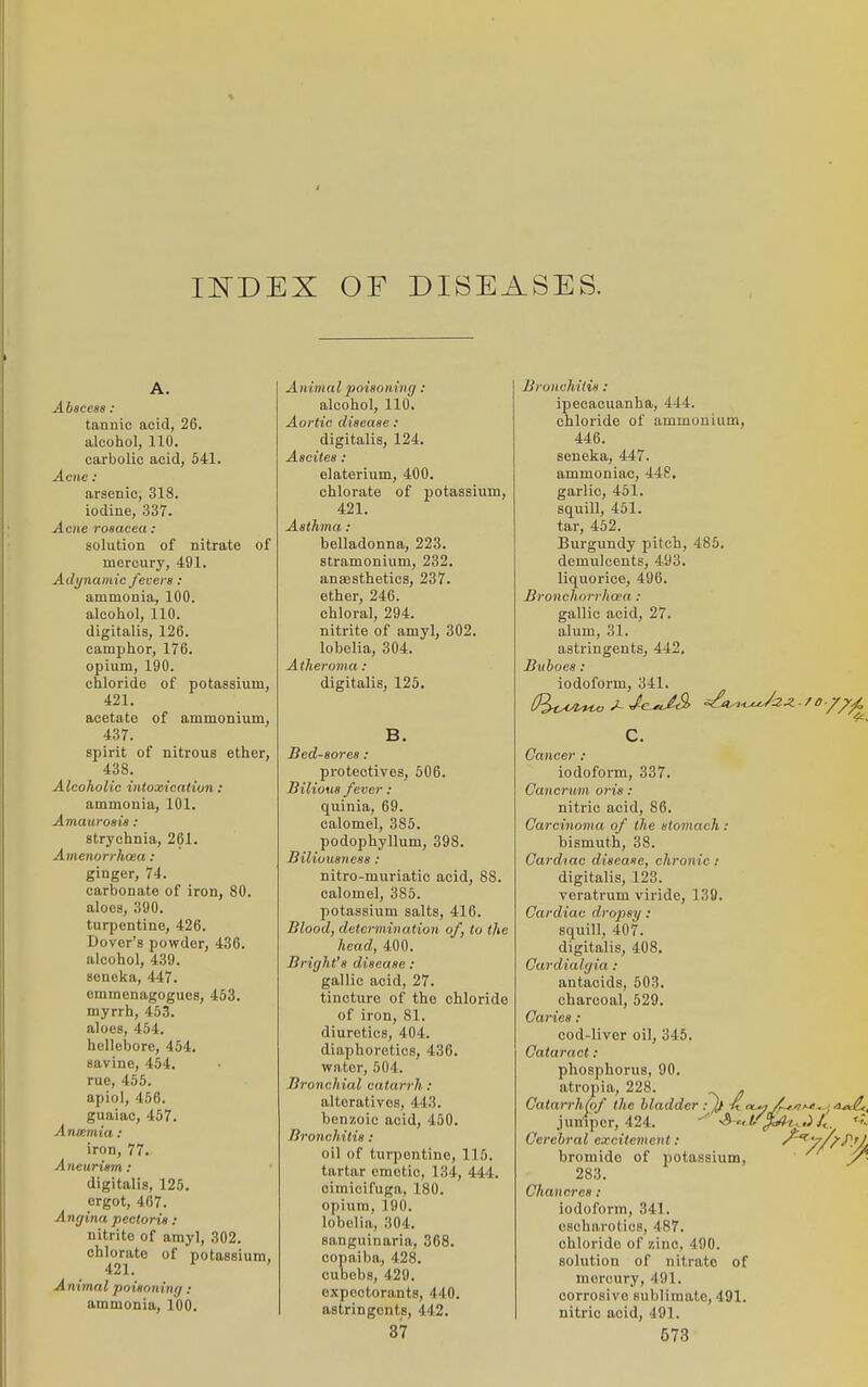 II^DEX OF DISEASES. Abscess : tannic acid, 26. alcohol, 110. carbolic acid, 541. Acne : arsenic, 318. iodine, 337. Acne rosacea : solution of nitrate of mercury, 491. Adynamic fecers : ammonia, 100. alcohol, 110. digitalis, 126. camphor, 176. opium, 190. chloride of potassium, 421. acetate of ammonium, 437. spirit of nitrous ether, 438. Alcoholic intoxication: ammonia, 101. Amaurosis : strychnia, 261. Amenorrhcea : ginger, 74. carbonate of iron, 80. aloes, 390. turpentine, 426. Dover's powder, 436. alcohol, 439. seneka, 447. emmenagogues, 453. myrrh, 453. aloes, 454. hellebore, 454. savine, 464. rue, 455. apiol, 456. guaiac, 457. Anicmia : iron, 77. Aneurism : digitalis, 125. ergot, 467. Anrjina pectoris: nitrite of amyl, 302. chlorate of potassium, 421. ' Animal poisoninr/ : ammonia, 100. Animal poisoning : alcohol, 110. Aortic disease : digitalis, 124. Ascites : elaterium, 400. chlorate of potassium, 421. Asthma : belladonna, 223. stramonium, 232. anaesthetics, 237. ether, 246. chloral, 294. nitrite of amyl, 302. lobelia, 304. Atheroma : digitalis, 125. B. Bed-sores : protectives, 506. Bilious fever : quinia, 69. calomel, 385. podophyllum, 398. Biliousness : nitro-muriatic acid, 88. calomel, 385. potassium salts, 416. Blood, determination of, to the head, 400. Bright's disease: gallic acid, 27. tincture of the chloride of iron, 81. diuretics, 404. diaphoretics, 436. water, 504. Bronchial catarrh : alteratives, 443. benzoic acid, 450. Bronchitis : oil of turpentine, 115. tartar emetic, 134, 444. cimicifuga, 180. opium, 190. lobelia, 304. sanguinaria, 368. copaiba, 428. cuDcbs, 429. expectorants, 440. astringents, 442. Bronchitis : ipecacuanha, 444. chloride of ammonium, 446. seneka, 447. ammoniac, 448, garlic, 461. squill, 451. tar, 452. Burgundy pitch, 485. demulcents, 493. liquorice, 496. Bronchorrhoea : gallic acid, 27. alum, 31. astringents, 442. Buboes : iodoform, 341. c. Cancer ; iodoform, 337. Cancrum oris : nitric acid, 86. Carcinoma of the stomach : bismuth, 38. Cardiac disease, chronic; digitalis, 123. veratrum viride, 139. Cardiac dropsy : squill, 407. digitalis, 408, Cardialgia: antacids, 503. charcoal, 629. Caries : cod-liver oil, 345. Cataract : phosphorus, 90. atropia, 228. . Catarrh(of the bladder : )f K n-^j/r-ti'^^; juniper, 424. ^'^t/^..i/^. < Cerebral excitement: '^^'//^^■'A bromide of potassium, 283. Chancres : iodoform, 341. oscharotics, 487. chloride of zinc, 490. solution of nitrate of mercury, 491. corrosive sublimate, 491. nitric acid, 491.