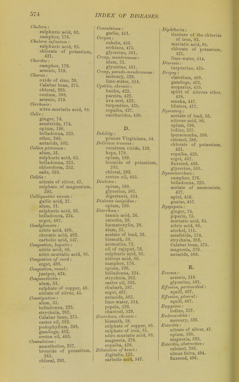 57-1 Cholera : sulphuric acid, 83. camphor, 176. Cholera infantmti : sulphuric acid, 83. chlorate of potassium, 421. Chordee : camphor, 176. arsenic, 319. Chorea : oxide of zinc, 39. Calabar bean, 275. chloral, 293. conium, 308. arsenic, 319. Cirrhosia : nitro-muriatic acid, 88. Colic : ginger, 74. assafetida, 174. opium, 190. belladonna, 223. ether, 246. antacids, 503. Colica pictonum: alum, 31. sulphuric acid, 83. belladonna, 223. chloroform, 252. salts, 393. Colitis : nitrate of silver, 47. sulphate of magnesium, 393. Colliquative sioeats : gallic acid, 27. alum, 31. sulphuric acid, 83. belladonna, 224. ergot, 467. Condylomata : nitric acid, 490. chromic acid, 492. carbolic acid, 547. Congestion, hepatic: nitric acid, 86. nitro-muriatic acid, 88. Congestion of cord: 'ergot, 468. Congestion, renal : juniper, 424. Conjunctivitis : alum, 31. sulphate of copper, 40. nitrate of silver, 45. XJonstipation : alum, 31. belladonna, 223. strychnia, 262. Calabar bean, 275. castor oil, 382. podophyllum, 398. gamboge, 402. croton oil, 403. 'Convulsions : anajsthetics, 237. bromide of potassium, 283. chloral, 293. Convulsions : garlic, 451. Coryza : cubebs, 430. errhinos, 473. glycerine, 501. Croup), membranous: alum, 31. glycerine, 501. Croup, pseudo-membranous: mercury, 326. lime-water, 514. Cystitis, chronic : buchu, 422. pareira, 422. uva ursi, 422. turpentine, 425. copaiba, 427. cantharidos, 430. D. Debility : prunus Virginiana, 54. Delirium tremens : veratrum viride, 139. hops, 178. opium, 189. bromide of potassium, 283. chloral, 292. croton oil, 403. Diabetes : opium, 190. glycerine, 501. digestants, 524. Diabetes insipidus : opium, 190. Diarrhoea : tannic acid, 26. catechu, 28. hajmatoxylin, 28. alum, 31. acetate of lead, 36. bismuth, 38. aromatios, 72. oil of cajeput, 76. sulphuric acid, 83. nitrous acid, 86. 6amphor, 176. opium, 190. belladonna, 224. strychnia, 262. castor oil, 382. rhubarb, 387. ergot, 467. antacids, 503. lime-water, 514. pepsin, 526. charcoal, 529. Biarrlma, chronic : bismuth, 38. sulphate of copper, 40. sulphate of iron, 81. nitro-muriatic acid, 88. magnesin, 379. copaiba, 428. Dilatation of heart : digitalis, 123. carbolic acid, 547. Diphtheria : tincture of the chloride of iron, 82. muriatic acid, 85. chlorate of potassium, 421. lime-water, 514. Diuresis : turpentine, 425- Dropsy: elaterium, 400. gamboge, 402. scoparius, 410. spirit of nitrous ether, 438. seneka, 447. blisters, 477. Dysentery : acetate of lead, 36. nitrous acid, 86. opium, 190. iodine, 337. ipecacuanha, 366. calomel, 386. chlorate of potassium, 421. copaiba, 428. ergot, 467. flaxseed, 496. glycerine, 501. Dysmenorrhnea : camphor, 176. belladonna, 223. acetate of ammonium, 437. apiol, 456. guaiac, 467. Dyspepsia : ginger, 74. piperin, 75. muriatic acid, 85. nitric acid, 86. alcohol, 111. assafetida, 174. strychnia, 262. Calabar bean, 275. magnesia, 379. antacids, 509. E. Eczema : arsenic, 318. glycerine, 501. Effusion, jjericardial : squill, 407. Effusion, pleural: squill, 407. Emjiyema: iodine, 337. Endocarditis : mercury, 320. Enteritis : nitrate of silver, 47. opium, 190. magnesia, 393. Enteritis, obstructive : calomel, 380. ulmus fulvn, 494.