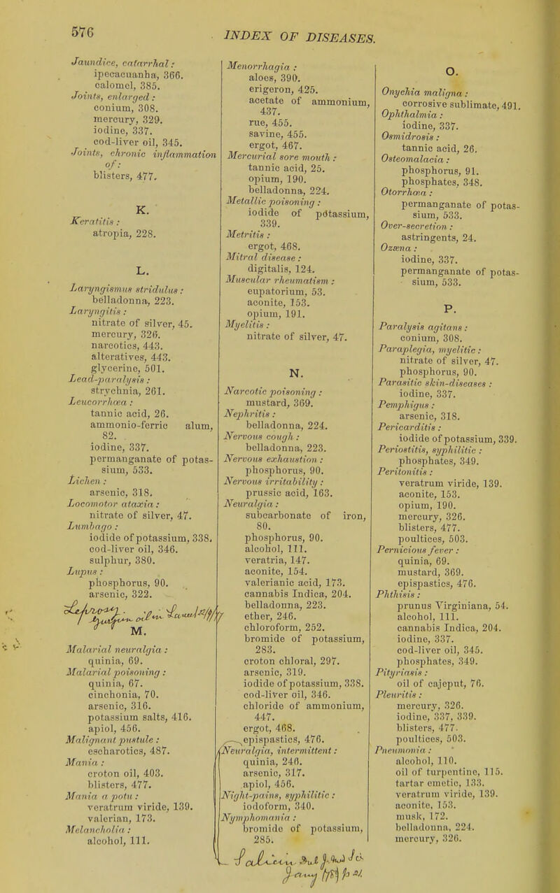 Jaundice, cnfnrrlial: ipecacuanha, 366. calomel, 385. Joints, enlarged : conium, 308. mercury, 329. iodine, 337. cod-lirer oil, .345. Joints, chronic injinmmation blisters, 477. K. Keratitis : atropia, 228. Menorrhagia : aloes, 390. erigoron, 425. acetate of ammonium, 437. rue, 455. savine, 455. ergot, 467. Mercurial sore mouth : tannic acid, 25. opium, 190. belladonna, 224. Metallic poisoning: of pdtassium, Laryngisiwts stridulus: belladonna, 223. Laryngitis : nitrate of silver, 45. mercury, 32S. narcotics, 443. alteratives, 443. glycerine, 501. Lead-pnrnli/sis : atrvchnia, 261. Leucorrhcea : tannic acid, 26. ammonio-ferric alum, 82. . iodine, 337. permanganate of potas- sium, 533. lAchen : arsenic, 318. Locomotor ataxia: nitrate of silver, 47. Lumhago: iodide of potassium, 338, cod-liver oil, 346. sulphur, 380. Lupus : phosphorus, 90. arsenic, 322. iodide 339. Metritis : ergot, 468. Mitral disease : digitalis, 124. Muscular rheumatism : eupatorium, 53. aconite, 153. opium, 191. Myelitis : nitrate of silver, 47. N. M. Malarial neuralgia : quinia, 69. Malarial poisoning: quinia, 67. cinchonia, 70. arsenic, 316. potassium salts, 416. apiol, 456. Malignatit pustule : escharotics, 487. Mania : croton oil, 403. blisters, 477. Mania a potu : veratrura viride, 139. valerian, 173. Melancholia : alcohol, 111. Narcotic poisoning : mustard, 369. Nephritis : belladonna, 224. Nervous cough : belladonna, 223. Nervous exhaustion : phosphorus, 90. Nervous irritability : prussie acid, 163. Neuralgia: subcarbonate of iron, 80. phosphorus, 90. alcohol. 111. veratria, 147. aconite, 154. valerianic acid, 173. cannabis Indica, 204. belladonna, 223. ether, 246. chloroform, 252. bromide of potassium, 283. croton chloral, 297. arsenic, 319. iodide of potassium, 338. cod-liver oil, 346. chloride of ammonium, 447. ergot, 468. ejiispastics, 476. Neuralgia, intermittent: quinia, 240. arsenic, 317. apiol, 450. Night-pains, syphilitic : iodoform, 340. Nymphomania : bromide of potassium, 285. Onychia maligna : corrosive sublimate, 491. Ophthalmia : iodine, 337. Osmidrosis : tannic acid, 26. Osteomalacia : phosphorus, 91. phosphates, 348. Otorrhaia: permanganate of potas- sium, 533. Over-secretion: astringents, 24. Oz«na: iodine, 337. permanganate of potas- sium, 633. P. Paralysis agitans : conium, 308. Paraplegia, myelitic : nitrate of silver, 47. phosphorus, 90. Parasitic skin-diseases : iodine, 337. Pemph igus : arsenic, 318. Pericarditis : iodide of potassium, 339. Periostitis, syphilitic : phosphates, 349. Peritonitis : veratrum viride, 139. aconite, 153. opium, 190. mercury, 326. blisters, 477. poultices, 503. Pernicious fever: quinia, 69. mustard, 369. epispastics, 476. Phthisis : prunus Virginiana, 54. alcohol, 111. cannabis Indica, 204. iodine, 337. cod-liver oil, 345. phosphates, 349. Pityriasis : oil of cajeput, 76. Pleuritis : mercury, 326. iodine,'337, 339. blisters, 477. poultices, 503. Pneumonia: alcohol, no. oil of turpentine, 115. tartar emetic, 133. veratrum viride, 139. aconite. 153. musk, 172. belladonna. 224. mercury, 326.