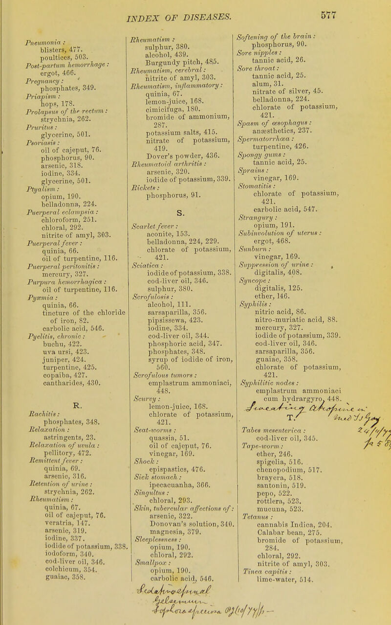 Pneumonia : blisters, 477. poultices, 503. Post-partum hemorrhage: ergot, 466. Pregnancy: ' phosphates, 349. Priapiim : hops, 178. Prolnpsun of the rectum : strychnia, 262. Pruritus : glycerine, 501. Psoriama: oil of cajeput, 76. phosphorus, 90. arsenic, 318. iodine, 334. glycerine, 501. Ptyalism : opium, 190. belladonna, 224. Pueiperal eclampsia : chloroform, 251. chloral, 292. nitrite of amyl, 303. Puerperal fever : quinia, 66. oil of turpentine, 116. Puerperal 2^eritonitia : mercury, 327. Purpura hemorrhagica : oil of turpentine, 116. Pyemia : quinia, 66. tincture of the chloride of iron, 82. carbolic acid, 546. Pyelitis, chronic: buchu, 422. uva ursi, 423. juniper, 424. turpentine, 425. copaiba, 427. cantharides, 430. R. Rachitis : phosphates, 348. lielaxatinn : astringents, 23. Relaxation of uvula : pellitory, 472. Remittent feuer : quinia, 69. arsenic, 316. Retention of urine: strychnia, 262. Rheumatism : quinia, 67. oil of cajeput, 76. vcratria, 147. arsenic, 319. iodine, 337. iodide of potassium, 338- iodoform, 340. cod-livor oil, 346. colohicum, 354. guaiac, 358. Rheumatism : sulphur, 380. alcohol, 439. Burgundy pitch, 485. Rheumatism, cerebral : nitrite of amyl, 303. Rheumatism, inflammatory : quinia, 67. lemon-juice, 168. cimicifuga, 180. bromide of ammonium, 287. potassium salts, 415. nitrate of potassium, 419. Dover's powder, 436. Rheumatoid arthritis : arsenic, 320. iodide of potassium, 839. Rickets : phosphorus, 91. S. Scarlet fever : aconite, 153. belladonna, 224, 229. chlorate of potassium, 421. Sciatica : iodide of potassium, 338. cod-liver oil, 346. sulphur, 380. Scrofulosis: alcohol. 111. sarsaparilla, 356. pipsissewa, 423. iodine, 334. cod-liver oil, 344. phosphoric acid, 347. phosphates, 348. syrup of iodide of iron, 560. Scrofulous tumors : emplastrum ammoniaci, 448. Scurvy : lemon-juice, 168. chlorate of potassium, 421. Seat-vmrms : quassia, 51. oil of cajeput, 76. vinegar, 169. Shock: epispastics, 476. Sick stomach : ipecacuanha, 360. Singultus: chloral, 293. Skin, tubercular affections of: arsenic, 322. Donovan's solution, 340. magnesia, 379. Sleeplessness : opium, 190. chloral, 292. Smallpox : opium, 190. carbolic acid, 546. 'i <? I - i-OTA ^-ji^.tU.iriA Softening of the brain : phosphorus, 90. Sore nipjjlea : tannic acid, 26. Sore throat: tannic acid, 25. alum, 31. nitrate of silver, 45. belladonna, 224. chlorate of potassium, 421. S2'>asm of (esophagus : anajsthetics, 237. Spermatorrhoea : turpentine, 426. Spongy gums : tannic acid, 25. Sprains : vinegar, 169. Stomatitis : chlorate of potassium, 421. carbolic acid, 547. Strangury : opium, 191. Subinvolution of uterus : ergot, 468. Sunburn : vinegar, 169. Suppression of vrine : , digitalis, 408. Synco2>e : digitalis, 125. ether, 146. Syphilis : nitric acid, 86. nitro-muriatic acid, 88. mercury, 327. iodide of potassium, 339. cod-liver oil, 346. sarsaparilla, 356. guaiac, 358. chlorate of potassium, 421. Syphilitic nodes : emplastrum ammoniaci cum hydrargyro. 448. Tabes mesenterica: ^ ' cod-liver oil, 345. Tape-worm : ether, 246. spigelia, 516. ohcnopodium, 517. brayera, 518. santonin, 519. pepo, 622. rottlera, 523, mucuna, 523. Tetanus : cannabis Indica, 204. Calabar bean, 275. bromide of potassium, 284. chloral, 292. nitrite of amyl, 303. Tinea capitis : lime-water, 514.