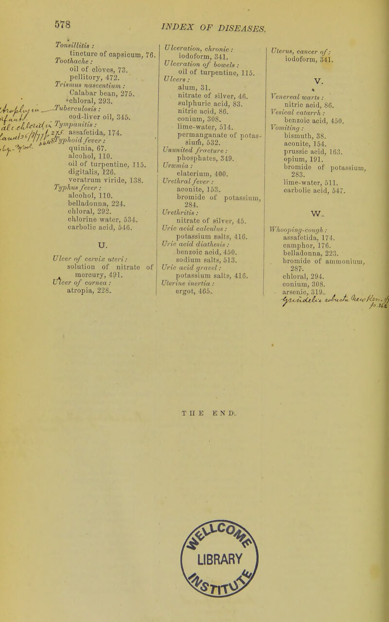 uU Toiwillitis : tincture of capsicum, 76. Toothache : oil of cloves, 73. IJcUitory, 472. Trumtia nascetitium : Calabar bean, 275. •chloral, 29,3. Tubereuloaia : cod-liver oil, 345. rdalJ/ , cod-live k(( JJc^M^ Jynipamti8: p i^, liliiL^7^ assafetida, 174. quinia, 67. alcohol, 110. oil of turpentine, 115. digitalis, 126. voratrum virido, 1.38. Typhus fever : alcohol, 110. belladonna, 224. chloral, 292. chlorine water, 534. carbolic acid, 546. u. Ulcer nf cervix literi: solution of nitrate of mercury, 491. Ulcer of cornea : atropia, 228. Ulceration, chronic: iodoform, 341. Ulceration of boivela: oil of turpentine, 115. Uleers : alum, 31. nitrate of silver, 4fi. sulphuric acid, 83. nitric acid, 86. conium, 308. limc-wator, 514. permanganate of potas- sium, 532. Ununited frocture : phosphates, 349. Uriemia : elaterium, 4ftO. Urethral fever : aconite, 153. bromide of potassium, 284. Urethritis : nitrate of silver, 45. Uric acid calculus : potassium salts, 416. Uric acid diathesis : benzoic acid, 450. sodium salts, 513. Uric acid gravel : potassium sails, 416. Uterine inertia : ergot, 405. Ute rus, cancer of: iodoform, 341. Venereal warts: nitric acid, 86. Vesical catarrh: benzoic acid, 450. Vomiting: bismuth, 38. aconite, 154. prussic acid, 163. opium, 191. bromide of potassium, 283. lime-water, 511. carbolic acid, 547. w. Whooping-couffli: assafetida, 174. camphor, 176. belladonna, 223. bromide of ammonium, 287. chloral, 294. conium, 308. • arsenic, 319. THE EN D.
