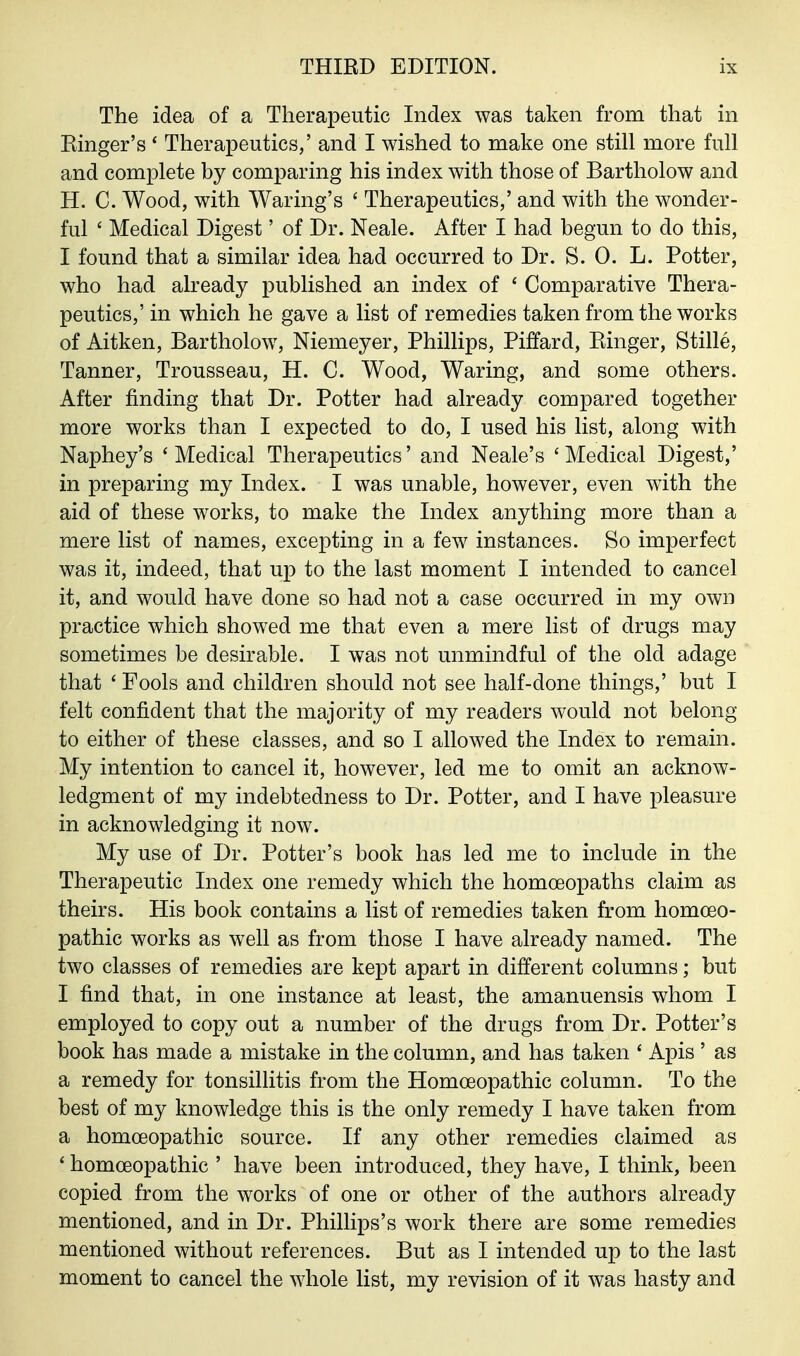 The idea of a Therapeutic Index was taken from that in Ringer's ' Therapeutics/ and I wished to make one still more full and complete by comparing his index with those of Bartholow and H. C. Wood, with Waring's ' Therapeutics,' and with the wonder- ful ' Medical Digest' of Dr. Neale. After I had begun to do this, I found that a similar idea had occurred to Dr. S. 0. L. Potter, who had already published an index of ' Comparative Thera- peutics,' in which he gave a list of remedies taken from the works of Aitken, Bartholow, Niemeyer, Phillips, Piffard, Ringer, Stille, Tanner, Trousseau, H. C. Wood, Waring, and some others. After finding that Dr. Potter had already compared together more works than I expected to do, I used his list, along with Naphey's 'Medical Therapeutics' and Neale's 'Medical Digest,' in preparing my Index. I was unable, however, even with the aid of these works, to make the Index anything more than a mere list of names, excepting in a few instances. So imperfect was it, indeed, that up to the last moment I intended to cancel it, and would have done so had not a case occurred in my own practice which showed me that even a mere list of drugs may sometimes be desirable. I was not unmindful of the old adage that ' Fools and children should not see half-done things,' but I felt confident that the majority of my readers would not belong to either of these classes, and so I allowed the Index to remain. My intention to cancel it, however, led me to omit an acknow- ledgment of my indebtedness to Dr. Potter, and I have pleasure in acknowledging it now. My use of Dr. Potter's book has led me to include in the Therapeutic Index one remedy which the homoeopaths claim as theirs. His book contains a list of remedies taken from homoeo- pathic works as well as from those I have already named. The two classes of remedies are kept apart in different columns; but I find that, in one instance at least, the amanuensis whom I employed to copy out a number of the drugs from Dr. Potter's book has made a mistake in the column, and has taken ' Apis ' as a remedy for tonsillitis from the Homoeopathic column. To the best of my knowledge this is the only remedy I have taken from a homoeopathic source. If any other remedies claimed as ' homoeopathic ' have been introduced, they have, I think, been copied from the works of one or other of the authors already mentioned, and in Dr. Phillips's work there are some remedies mentioned without references. But as I intended up to the last moment to cancel the whole list, my revision of it was hasty and