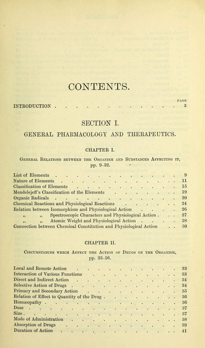 CONTENTS. PAGE INTEODUCTION . . 3 SECTION I. GENERAL PHARMACOLOGY AND THERAPEUTICS. CHAPTEK I. Gekeeal Eelations between the Organism and Substances Affecting it, pp. 9-32. List of Elements 9 Nature of Elements 11 Classification of Elements .......... 15 Mendelejeff's Classification of the Elements 19 Organic Eadicals 20 Chemical Eeactions and Physiological Eeactions . . . . . . 24 Eelation between Isomorphism and Physiological Action .... 26 ,, ,, Spectroscopic Characters and Physiological Action . . . 27 ,, ,, Atomic Weight and Physiological Action .... 28 Connection between Chemical Constitution and Physiological Action . . 30 CHAPTEE II. Circumstances which Affect the Action of Drugs on the Organism, pp. 33-56. Local and Eemote Action 33 Interaction of Various Functions 33 Direct and Indirect Action 34 Selective Action of Drugs 34 Primary and Secondary Action 35 Eelation of Effect to Quantity of the Drug 36 Homoeopathy 36 Dose 37 Size 37 Mode of Administration 38 Absorption of Drugs 39 Duration of Action . . . 41