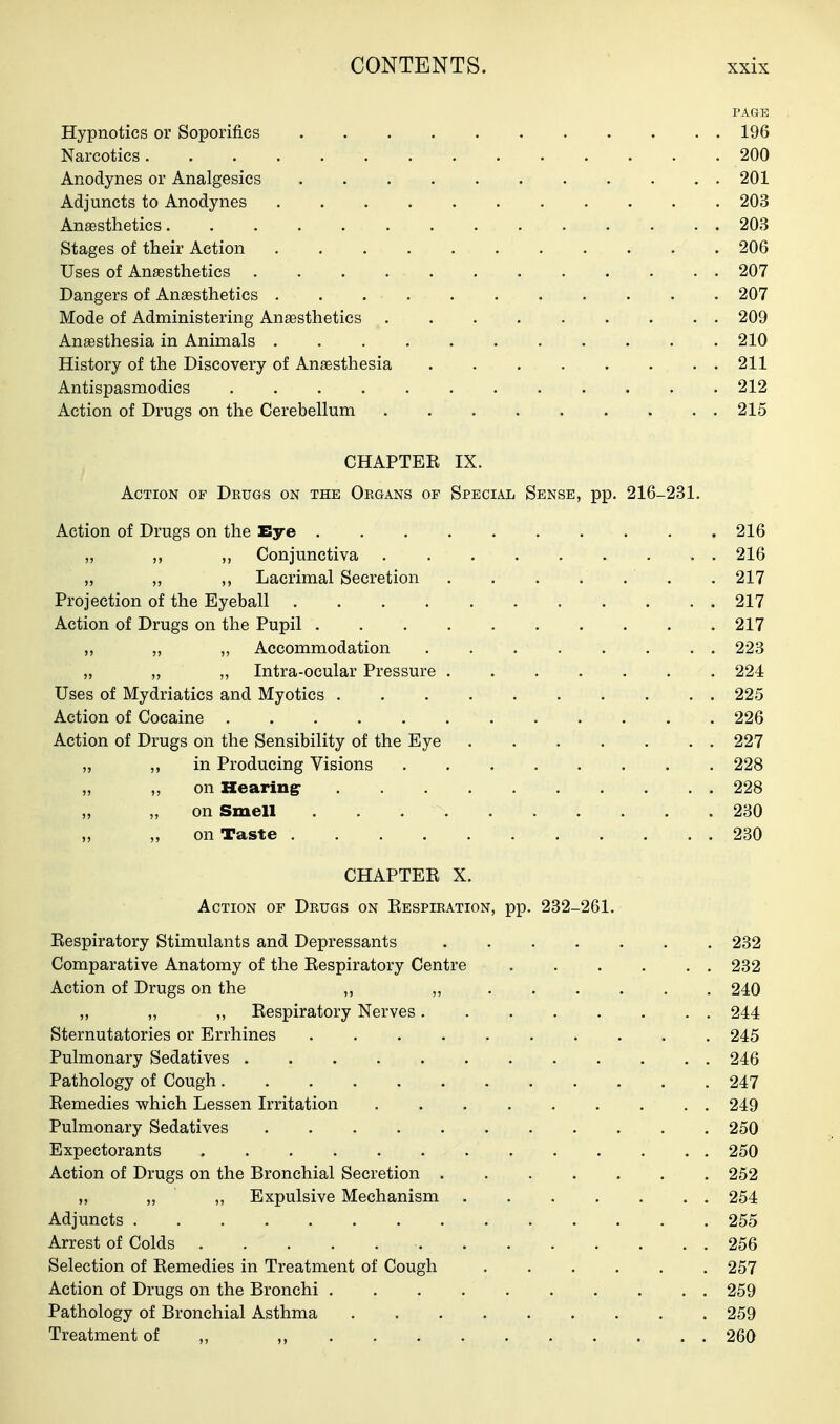 PAGE Hypnotics or Soporifics 196 Narcotics 200 Anodynes or Analgesics 201 Adjuncts to Anodynes 203 Anesthetics 203 Stages of their Action 206 Uses of Ansesthetics 207 Dangers of Anaesthetics 207 Mode of Administering Anaesthetics 209 Anaesthesia in Animals 210 History of the Discovery of Anaesthesia 211 Antispasmodics ............ 212 Action of Drugs on the Cerebellum 215 CHAPTEK IX. Action of Drugs on the Organs of Special Sense, pp. 216-231. Action of Drugs on the Eye 216 „ ,, ,, Conjunctiva 216 „ „ „ Lacrimal Secretion . . . . . ' . . 217 Projection of the Eyeball 217 Action of Drugs on the Pupil 217 „ „ Accommodation 223 „ „ ,, Intra-ocular Pressure 224 Uses of Mydriatics and Myotics 225 Action of Cocaine 226 Action of Drugs on the Sensibility of the Eye 227 „ in Producing Visions 228 „ „ on Hearing- 228 „ „ on Smell 230 „ ,, on Taste 230 CHAPTEE X. Action op Drugs on Eespiration, pp. 232-261. Eespiratory Stimulants and Depressants 232 Comparative Anatomy of the Eespiratory Centre 232 Action of Drugs on the ,, „ 240 „ „ ,, Eespiratory Nerves 244 Sternutatories or Errhines 245 Pulmonary Sedatives 246 Pathology of Cough 247 Eemedies which Lessen Irritation 249 Pulmonary Sedatives 250 Expectorants 250 Action of Drugs on the Bronchial Secretion 252 ,, „ „ Expulsive Mechanism 254 Adjuncts 255 Arrest of Colds 256 Selection of Eemedies in Treatment of Cough 257 Action of Drugs on the Bronchi 259 Pathology of Bronchial Asthma 259 Treatment of „ „ 260