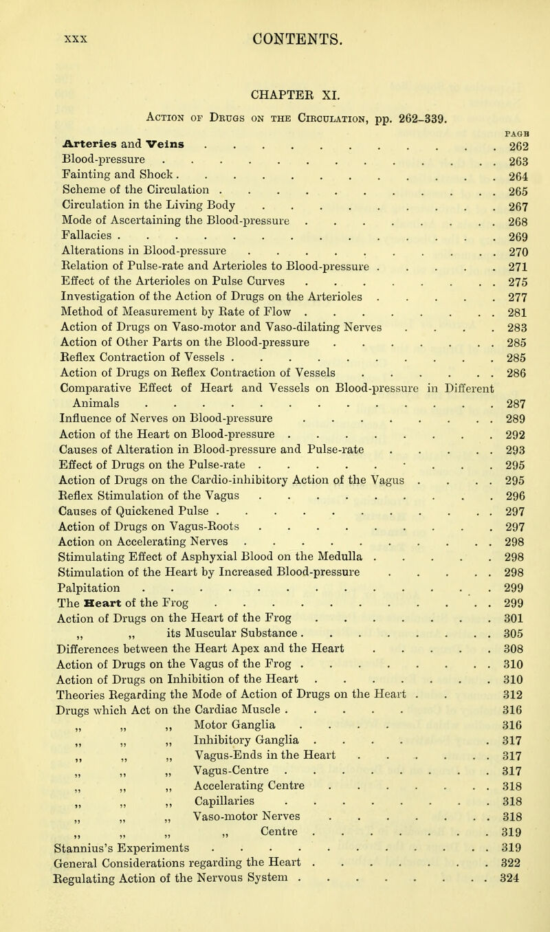 CHAPTER XI. Action of Drugs on the Circulation, pp. 262-339. PAGB iLrteries and Veins 262 Blood-pressure 263 Fainting and Shock 264 Scheme of the Circulation 265 Circulation in the Living Body 267 Mode of Ascertaining the Blood-pressure 268 Fallacies 269 Alterations in Blood-pressure .......... 270 Eelation of Pulse-rate and Arterioles to Blood-pressure 271 Effect of the Arterioles on Pulse Curves 275 Investigation of the Action of Drugs on the Arterioles 277 Method of Measurement by Rate of Flow 281 Action of Drugs on Vaso-motor and Vaso-dilating Nerves .... 283 Action of Other Parts on the Blood-pressure 285 Reflex Contraction of Vessels 285 Action of Drugs on Reflex Contraction of Vessels 286 Comparative Effect of Heart and Vessels on Blood-pressure in Different Animals 287 Influence of Nerves on Blood-pressure . . . . . . . . 289 Action of the Heart on Blood-pressure 292 Causes of Alteration in Blood-pressure and Pulse-rate 293 Effect of Drugs on the Pulse-rate • . . . 295 Action of Drugs on the Cardio-inhibitory Action of the Vagus . . . . 295 Reflex Stimulation of the Vagus 296 Causes of Quickened Pulse 297 Action of Drugs on Vagus-Roots 297 Action on Accelerating Nerves 298 Stimulating Effect of Asphyxial Blood on the Medulla . . . . . 298 Stimulation of the Heart by Increased Blood-pressure 298 Palpitation .299 The Heart of the Frog *. . 299 Action of Drugs on the Heart of the Frog 301 ,, „ its Muscular Substance 305 Differences between the Heart Apex and the Heart 308 Action of Drugs on the Vagus of the Frog 310 Action of Drugs on Inhibition of the Heart 310 Theories Regarding the Mode of Action of Drugs on the Heart . . 312 Drugs which Act on the Cardiac Muscle 316 „ „ „ Motor Gangha .... 316 „ „ ,, Inhibitory Ganglia .... . 317 „ „ Vagus-Ends in the Heart 317 „ ,, „ Vagus-Centre 317 ,, ,, Accelerating Centre 318 „ „ ,, Capillaries 318 „ „ „ Vaso-motor Nerves 318 „ „ „ „ Centre 319 Stannius's Experiments 319 General Considerations regarding the Heart 322 Regulating Action of the Nervous System 324