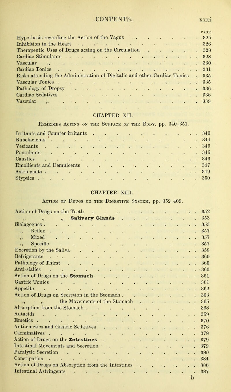 PAGE Hypothesis regarding the Action of the Vagus 325 Inhibition in the Heart ........... 326 Therapeutic Uses of Drugs acting on the Circulation 328 Cardiac Stimulants 328 Vascular „ 330 Cardiac Tonics 331 Eisks attending the Administration of Digitalis and other Cardiac Tonics . 335 Vascular Tonics 335 Pathology of Dropsy 336 Cardiac Sedatives . . 338 Vascular „ 339 CHAPTEE XII. Eemedies Acting on the Subeace oe the Body, pp. 340-351. Irritants and Counter-irritants 340 Eubefacients ' 344 Vesicants .............. 345 Pustulants 346 Caustics 346 Emollients and Demulcents 347 Astringents . . 349 Styptics 350 CHAPTEE XIII. Action of Drugs on the Digestive System, pp. 352-409. Action of Drugs on the Teeth 352 ,, ,, ,, Salivary Glands . . . . . . . 353 Sialagogues 353 „ Eeflex 357 Mixed 357 ,, Specific 357 Excretion by the Saliva 858 Eefrigerants 360 Pathology of Thirst 360 Anti-sialics • 360 Action of Drugs on the Stomacli 361 Gastric Tonics 361 Appetite 362 Action of Drugs on Secretion in the Stomach 363 „ „ the Movements of the Stomach 365 Absorption from the Stomach 368 Antacids 369 Emetics 370 Anti-emetics and Gastric Sedatives ......... 376 Carminatives 378 Action of Drugs on the Intestines 379 Intestinal Movements and Secretion 379 Paralytic Secretion 380 Constipation 384 Action of Drugs on Absorption from the Intestines 386 Intestinal Astringents 387 b