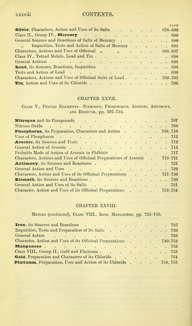 PAGE Silver, Characters, Action and Uses of its Salts .... 676-680 Class II., Group IV., Mercury 680 General Sources and Keactions of Salts of Mercury 680 ,, Impurities, Tests and Action of Salts of Mercury .... 681 Characters, Actions and Uses of Officinal „ ,, . . . 686-697 Class IV., Tetrad Metals, Lead and Tin 698 General Actions 698 laead, its Sources, Eeactions, Impurities 698 Tests and Action of Lead 699 Characters, Actions and Uses of Officinal Salts of Lead .... 702-705 Tin, Action and Uses of its Chloride 706 CHAPTEE XXVII. Class V., Pentad Elements—Niteogen, Phosphorus, Aksenic, Antimony, AND Bismuth, pp. 707-734. Witrog-en and its Compounds 707 Nitrous Oxide 708 Phospliorus, its Preparation, Characters and Action .... 709, 710 Uses of Phosphorus 712 Arsenic, its Sources and Tests ......... 712 General Action of Arsenic 713 Probable Mode of Action of Arsenic in Phthisis ...... 717 Characters, Actions and Uses of Officinal Preparations of Arsenic . 719-721 i^ntimony, its Sources and Eeactions 721 General Action and Uses 722 Characters, Action and Uses of its Officinal Preparations . . . 727-730 Bismuth, its Sources and Eeactions 730 General Action and Uses of its Salts 731 Character, Action and Uses of its Officinal Preparations . . . 732-734 CHAPTEE XXVIII. Metals {continued), Class VIII., Iron, Manganese, pp. 735-755. Iron, its Sources and Eeactions 735 Impurities, Tests and Preparation of its Salts 736 General Action 738 Character, Action and Uses of its Officinal Preparations . . . 740-752 ZVIang-anese 753 Class VIIL, Group II., Gold and Platinum 753 Gold, Preparation and Characters of its Chloride 754 Platinum, Preparation, Uses and Action of its Chloride . . . 754, 755