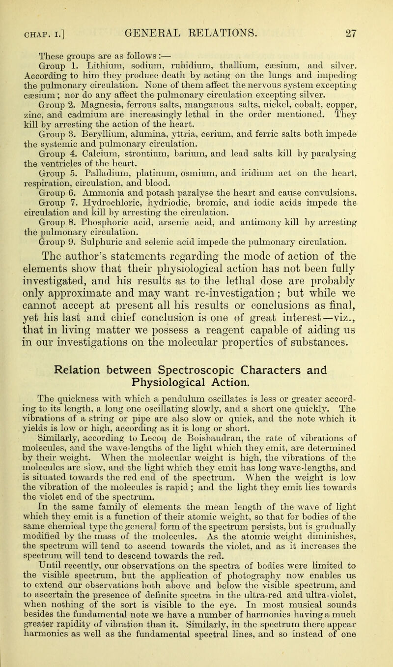 These groups are as follows :— Group 1. Lithium, sodium, rubidium, thallium, caesimn, and silver. According to him they produce death by acting on the lungs and impeding the pulmonary circulation. None of them affect the nervous system excepting caesium; nor do any affect the pulmonary circulation excepting silver. Group 2. Magnesia, ferrous salts, manganous salts, nickel, cobalt, copper, zinc, and cadmium are increasingly lethal in the order mentioned. They kill by arresting the action of the heart. Group 3. Beryllium, alumina, yttria, cerimn, and ferric salts both impede the systemic and pulmonary circulation. Group 4. Calcium, strontium, barium, and lead salts kill by paralysing the ventricles of the heart. Group 5. Palladium, platinum, osmium, and iridium act on the heart, respiration, circulation, and blood. Group 6. Ammonia and potash paralyse the heart and cause convulsions. Group 7. Hydrochloric, hydriodic, bromic, and iodic acids impede the circulation and kill by arresting the circulation. Group 8. Phosphoric acid, arsenic acid, and antimony kill by arresting the pulmonary circulation. Group 9. Sulphuric and selenic acid impede the pulmonary circulation. The author's statements regarding the mode of action of the elements show that their physiological action has not been fully investigated, and his results as to the lethal dose are probably only approximate and may want re-investigation; but while we cannot accept at present all his results or conclusions as final, yet his last and chief conclusion is one of great interest—viz., that in living matter we possess a reagent capable of aiding us in our investigations on the molecular properties of substances. Relation between Spectroscopic Characters and Physiological Action. The quickness with which a pendulum oscillates is less or greater accord- ing to its length, a long one oscillating slowly, and a short one quickly. The vibrations of a string or pipe are also slow or quick, and the note which it yields is low or high, according as it is long or short. Similarly, according to Lecoq de Boisbaudran, the rate of vibrations of molecules, and the wave-lengths of the light which they emit, are determined by their weight. When the molecular weight is high, the vibrations of the molecules are slow, and the light which they emit has long wave-lengths, and is situated towards the red end of the spectrum. When the weight is low the vibration of the molecules is rapid ; and the light they emit lies towards the violet end of the sjoectrum. In the same family of elements the mean length of the wave of light which they emit is a function of their atomic weight, so that for bodies of the same chemical type the general form of the spectrum persists, but is gradually modified by the mass of the molecules. As the atomic weight diminishes, the spectrum will tend to ascend towards the violet, and as it increases the spectrum will tend to descend towards the red. Until recently, our observations on the spectra of bodies were limited to the visible spectrum, but the application of photography now enables us to extend our observations both above and below the visible spectrum, and to ascertain the presence of definite spectra in the ultra-red and ultra-violet, when nothing of the sort is visible to the eye. In most musical sounds besides the fundamental note we have a number of harmonics having a much greater rapidity of vibration than it. Similarly, in the spectrum there appear harmonics as well as the fundamental spectral lines, and so instead of one