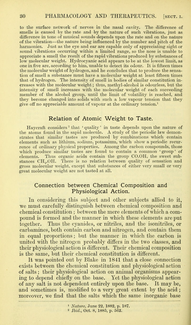 to the surface network of nerves in the nasal cavity. The difference of smells is caused by the rate and by the nature of such vibrations, just as difference in tone of musical sounds depends upon the rate and on the nature of the vibration—the nature being influenced by the number and pitch of the harmonics. Just as the eye and ear are capable only of appreciating sight or sound vibrations occurring within a limited range, so the nose is unable to appreciate a smell the result of the rapid vibrations produced by substances of low molecular weight. Hydrocyanic acid appears to be at the lowest limit, as one in five are, according to him, unable to detect its odour. It is fifteen times the molecular weight of hydrogen, and he concludes that to produce the sensa- tion of smell a substance must have a molecular weight at least fifteen times that of hydrogen. The intensity of smell in bodies of similar constitution in- creases with the molecular weight; thus, methyl-alcohol is odourless, but the intensity of smell increases with the molecular weight of each succeeding member of the alcohol group, until the limit of volatility is reached, and they become changed into solids with such a low vapour tension that they give off no appreciable amount of vapour at the ordinary tension.^ Relation of Atomic Weight to Taste. Haycraft considers ^ that ' quality' in taste depends upon the nature of the atoms found in the sapid molecule. A study of the periodic law demon- strates that similar tastes are produced by combinations which contain elements such as lithium, sodiimi, potassium, which show a periodic recur- rence of ordinary physical properties. Among the carbon compounds, those which produce similar tastes are found to contain a common ' group' of elements. Thus organic acids contain the group CO.OH, the sweet sub- stances CH2.OH. There is no relation between qualitj^ of sensation and gross molecular weight, except that substances of either very small or very great molecular weight are not tasted at all. Connection between Chemical Composition and Physiological Action. In considering this subject and other subjects allied to it, we must carefully distinguish between chemical composition and chemical constitution ; between the mere elements of which a com- pound is formed and the manner in which these elements are put together. Thus the cyanides, or nitriles, and the isonitriles, or carbamines, both contain carbon and nitrogen, and contain them in equal proportions; but the manner in which the carbon is united with the nitrogen probably differs in the two classes, and their physiological action is different. Their chemical composition is the same, but their chemical constitution is different. It was pointed out by Blake in 1841 that a close connection exists between the chemical constitution and physiological action of salts; their physiological action on animal organisms appear- ing to depend chiefly on the base. Yet the physiological action of any salt is not dependent entirely upon the base. It may be, and sometimes is, modified to a very great extent by the acid ; moreover, we find that the salts which the same inorganic base 1 Nature, June 22, 1882, p. 187. 2 Ihicl., Oct. 8, 1885, p. 562.