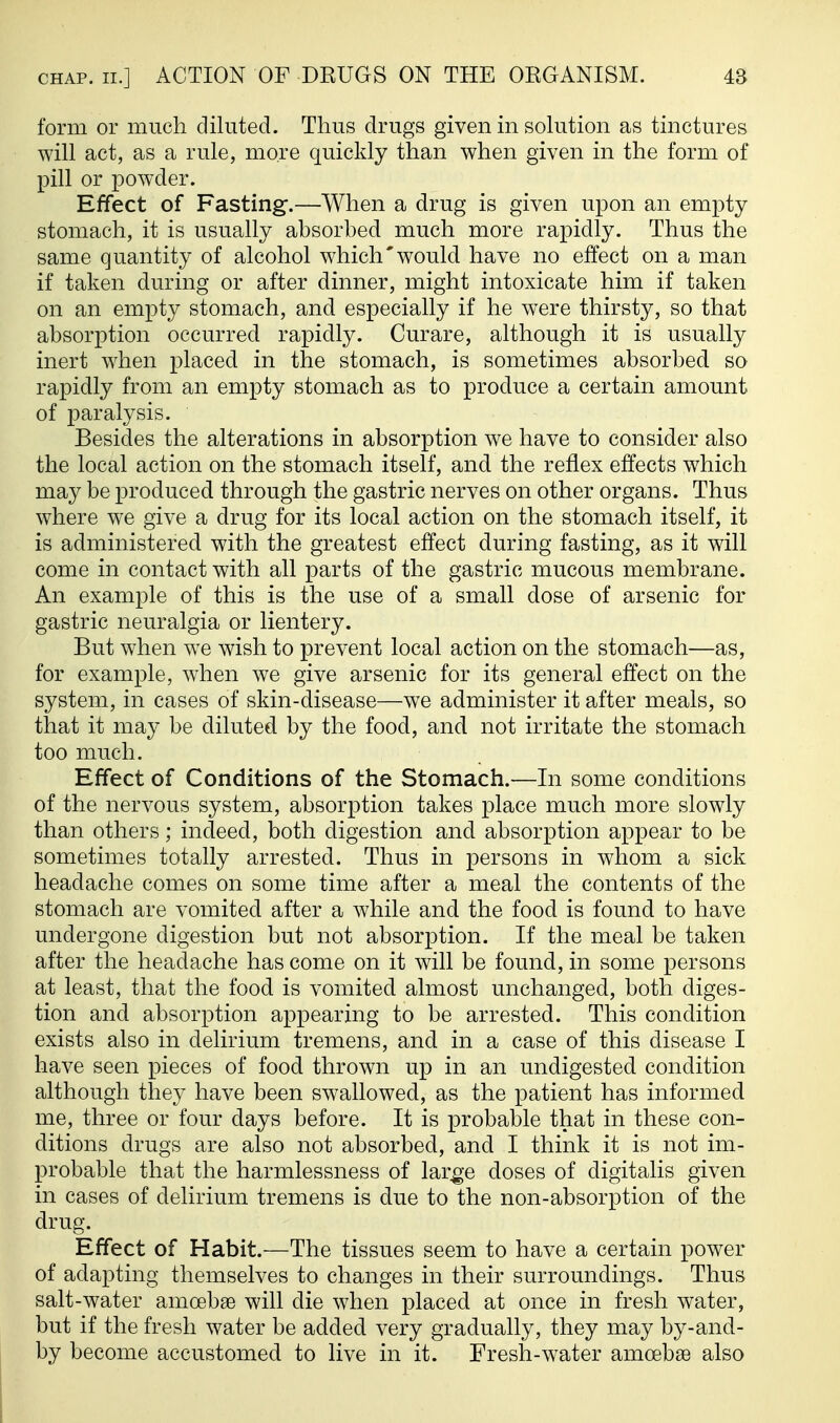 form or much diluted. Thus drugs given in sohition as tinctures will act, as a rule, more quickly than when given in the form of pill or powder. Effect of Fasting-.—When a drug is given upon an empty stomach, it is usually absorbed much more rapidly. Thus the same quantity of alcohol which'would have no effect on a man if taken during or after dinner, might intoxicate him if taken on an empty stomach, and especially if he were thirsty, so that absorption occurred rapidly. Curare, although it is usually inert when placed in the stomach, is sometimes absorbed so rapidly from an empty stomach as to produce a certain amount of paralysis. Besides the alterations in absorption we have to consider also the local action on the stomach itself, and the reflex effects which may be produced through the gastric nerves on other organs. Thus where we give a drug for its local action on the stomach itself, it is administered with the greatest effect during fasting, as it will come in contact with all parts of the gastric mucous membrane. An example of this is the use of a small dose of arsenic for gastric neuralgia or lientery. But when we wish to prevent local action on the stomach—as, for example, when we give arsenic for its general effect on the system, in cases of skin-disease—we administer it after meals, so that it may be diluted by the food, and not irritate the stomach too much. Effect of Conditions of the Stomach.—In some conditions of the nervous system, absorption takes place much more slowly than others; indeed, both digestion and absorption appear to be sometimes totally arrested. Thus in persons in whom a sick headache comes on some time after a meal the contents of the stomach are vomited after a while and the food is found to have undergone digestion but not absorption. If the meal be taken after the headache has come on it will be found, in some persons at least, that the food is vomited almost unchanged, both diges- tion and absorption appearing to be arrested. This condition exists also in delirium tremens, and in a case of this disease I have seen pieces of food thrown up in an undigested condition although they have been swallowed, as the patient has informed me, three or four days before. It is probable that in these con- ditions drugs are also not absorbed, and I think it is not im- probable that the harmlessness of lar^-e doses of digitalis given in cases of delirium tremens is due to the non-absorption of the drug. Effect of Habit.—The tissues seem to have a certain power of adapting themselves to changes in their surroundings. Thus salt-water amoebae will die when placed at once in fresh water, but if the fresh water be added very gradually, they may by-and- by become accustomed to live in it. Fresh-water amoebae also