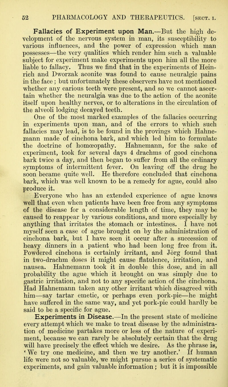 Fallacies of Experiment upon Man.—But the high de- velopment of the nervous system in man, its susceptibility to various influences, and the power of expression which man possesses—the very qualities which render him such a valuable subject for experiment make experiments upon him all the more liable to fallacy. Thus we find that in the experiments of Hein- rich and Dworzak aconite was found to cause neuralgic pains in the face ; but unfortunately these observers have not mentioned whether any carious teeth were present, and so we cannot ascer- tain whether the neuralgia was due to the action of the aconite itself upon healthy nerves, or to alterations in the circulation of the alveoli lodging decayed teeth. One of the most marked examples of the fallacies occurring in experiments upon man, and of the errors to which such fallacies may lead, is to be found in the provings which Hahne- mann made of cinchona bark, and which led him to formulate the doctrine of homoeopathy. Hahnemann, for the sake of experiment, took for several days 4 drachms of good cinchona bark twice a day, and then began to suffer from all the ordinary symptoms of intermittent fever. On leaving off the drug he soon became quite well. He therefore concluded that cinchona bark, which was well known to be a remedy for ague, could also produce it. Everyone who has an extended experience of ague knows well that even when patients have been free from any symptoms of the disease for a considerable length of time, they may be caused to reappear by various conditions, and more especially by anything that irritates the stomach or intestines. I have not myself seen a case of ague brought on by the administration of cinchona bark, but I have seen it occur after a succession of heavy dinners in a patient who had been long free from it. Powdered cinchona is certainly irritant, and Jorg found that in two-drachm doses it might cause flatulence, irritation, and nausea. Hahnemann took it in double this dose, and in all probability the ague which it brought on was simply due to gastric irritation, and not to any specific action of the cinchona. Had Hahnemann taken any other irritant which disagreed with him—say tartar emetic, or perhaps even pork-pie—he might have suffered in the same way, and yet pork-pie could hardly be said to be a specific for ague. Experiments in Disease.—In the present state of medicine every attempt which we make to treat disease by the administra- tion of medicine partakes more or less of the nature of experi- ment, because we can rarely be absolutely certain that the drug will have precisely the effect which we desire. As the phrase is, *We try one medicine, and then we try another.' If human life were not so valuable, we might pursue a series of systematic experiments, and gain valuable information ; but it is impossible