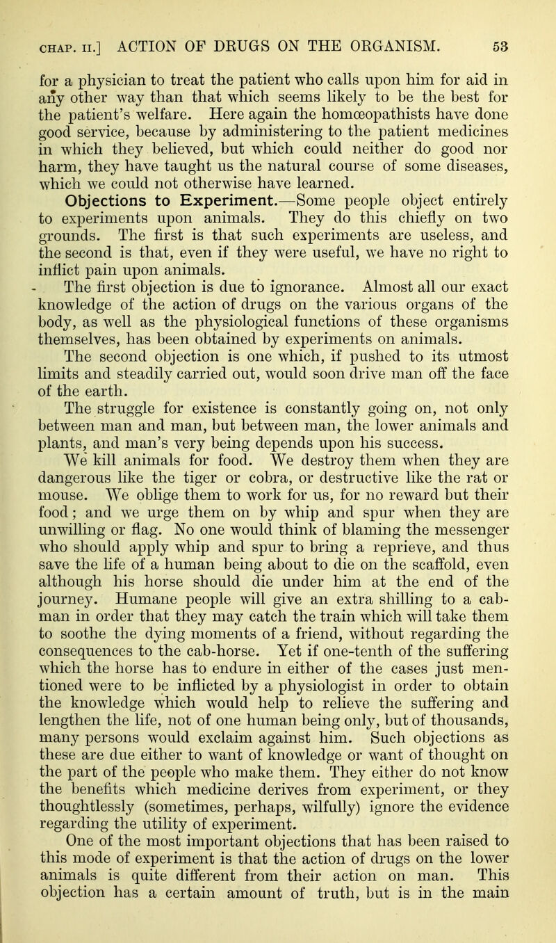 for a physician to treat the patient who calls upon him for aid in any other way than that which seems likely to be the best for the patient's welfare. Here again the homoeopathists have done good service, because by administering to the patient medicines in which they believed, but which could neither do good nor harm, they have taught us the natural course of some diseases, which we could not otherwise have learned. Objections to Experiment.—Some people object entirely to experiments upon animals. They do this chiefly on two grounds. The first is that such experiments are useless, and the second is that, even if they were useful, we have no right to inflict pain upon animals. The first objection is due to ignorance. Almost all our exact knowledge of the action of drugs on the various organs of the body, as well as the physiological functions of these organisms themselves, has been obtained by experiments on animals. The second objection is one which, if pushed to its utmost limits and steadily carried out, would soon drive man off the face of the earth. The struggle for existence is constantly going on, not only between man and man, but between man, the lower animals and plants, and man's very being depends upon his success. We kill animals for food. We destroy them when they are dangerous like the tiger or cobra, or destructive like the rat or mouse. We oblige them to work for us, for no reward but their food; and we urge them on by whip and spur when they are unwilling or flag. No one would think of blaming the messenger who should apply whip and spur to bring a reprieve, and thus save the life of a human being about to die on the scaffold, even although his horse should die under him at the end of the journey. Humane people will give an extra shilling to a cab- man in order that they may catch the train which will take them to soothe the dying moments of a friend, without regarding the consequences to the cab-horse. Yet if one-tenth of the suffering which the horse has to endure in either of the cases just men- tioned were to be inflicted by a physiologist in order to obtain the knowledge which would help to relieve the suffering and lengthen the life, not of one human being only, but of thousands, many persons would exclaim against him. Such objections as these are due either to want of knowledge or want of thought on the part of the people who make them. They either do not know the benefits which medicine derives from experiment, or they thoughtlessly (sometimes, perhaps, wilfully) ignore the evidence regarding the utility of experiment. One of the most important objections that has been raised to this mode of experiment is that the action of drugs on the lower animals is quite different from their action on man. This objection has a certain amount of truth, but is in the main