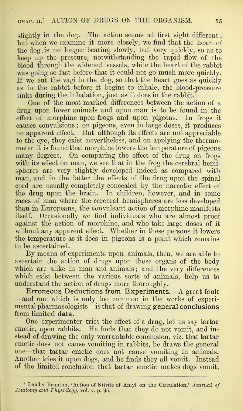 slightly in the dog. The action seems at first sight different; but when we examine it more closely, we find that the heart of the dog,is no longer beating slowly, but very quickly, so as to keep up the pressure, notwithstanding the rapid flow of the blood through the widened vessels, while the heart of the rabbit was going so fast before that it could not go much more quickly. If we cut the vagi in the dog, so that the heart goes as quickly as in the rabbit before it begins to inhale, the blood-pressure sinks during the inhalation, just as it does in the rabbit.^ One of the most marked differences between the action of a drug upon lower animals and upon man is to be found in the effect of morphine upon frogs and upon pigeons. In frogs it causes convulsions; on pigeons, even in large doses, it produces no apparent effect. But although its effects are not appreciable to the eye, they exist nevertheless, and on applying the thermo- meter it is found that morphine lowers the temperature of pigeons many degrees. On comparing the effect of the drug on frogs with its effect on man, we see that in the frog the cerebral hemi- spheres are very slightly developed indeed as compared with man, and in the latter the effects of the drug upon the spinal cord are usually completely concealed by the narcotic effect of the drug upon the brain. In children, however, and in some races of man where the cerebral hemispheres are less developed than in Europeans, the convulsant action of morphine manifests itself. Occasionally we find individuals who are almost proof against the action of morphine, and who take large doses of it without any apparent effect. Whether in these persons it lowers the temperature as it does in pigeons is a point which remains to be ascertained. By means of experiments upon animals, then, we are able to ascertain the action of drugs upon those organs of the body which are alike in man and animals; and the very differences which exist between the various sorts of animals, help us to understand the action of drugs more thoroughly. Erroneous Deductions from Experiments.—A great fault —and one which is only too common in the works of experi- mental pharmacologists—is that of drawing general conclusions from limited data. One experimenter tries the effect of a drug, let us say tartar emetic, upon rabbits. He finds that they do not vomit, and in- stead of drawing the only warrantable conclusion, viz. that tartar emetic does not cause vomiting in rabbits, he draws the general one—that tartar emetic does not cause vomiting in animals. Another tries it upon dogs, and he finds they all vomit. Instead of the limited conclusion that tartar emetic makes dogs vomit, 1 Lauder Brunton, ' Action of Nitrite of Amyl on the Circulation,' Journal of Anatomy and Physiology, vol. v. p. 95.