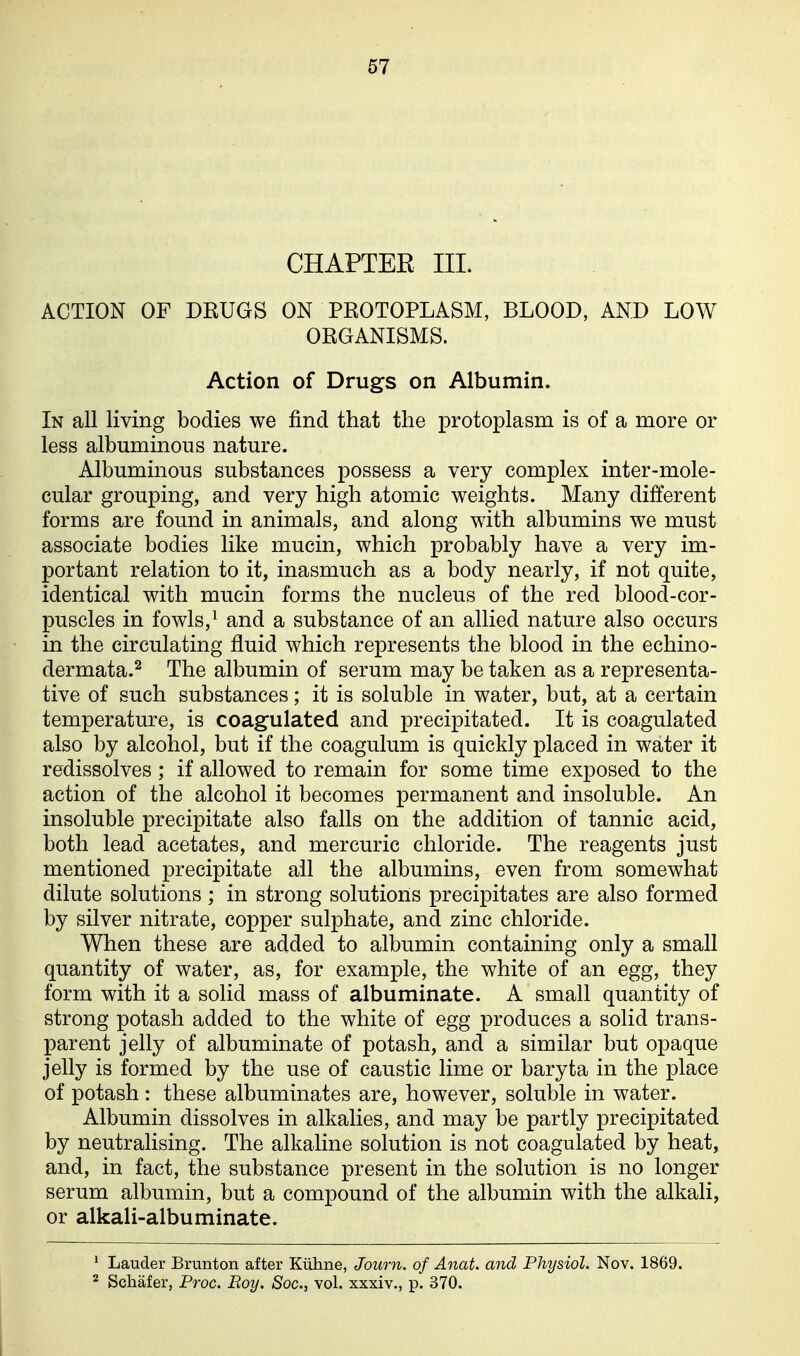 CHAPTEE III. ACTION OF DRUGS ON PROTOPLASM, BLOOD, AND LOW ORGANISMS. Action of Drugs on Albumin. In all living bodies we find that the protoplasm is of a more or less albuminous nature. Albuminous substances possess a very complex inter-mole- cular grouping, and very high atomic weights. Many different forms are found in animals, and along with albumins we must associate bodies like mucin, which probably have a very im- portant relation to it, inasmuch as a body nearly, if not quite, identical with mucin forms the nucleus of the red blood-cor- puscles in fowls,^ and a substance of an allied nature also occurs in the circulating fluid which represents the blood in the echino- dermata.^ The albumin of serum may be taken as a representa- tive of such substances; it is soluble in water, but, at a certain temperature, is coagulated and precipitated. It is coagulated also by alcohol, but if the coagulum is quickly placed in water it redissolves; if allowed to remain for some time exposed to the action of the alcohol it becomes permanent and insoluble. An insoluble precipitate also falls on the addition of tannic acid, both lead acetates, and mercuric chloride. The reagents just mentioned precipitate ail the albumins, even from somewhat dilute solutions; in strong solutions precipitates are also formed by silver nitrate, copper sulphate, and zinc chloride. When these are added to albumin containing only a small quantity of water, as, for example, the white of an egg, they form with it a solid mass of albuminate. A small quantity of strong potash added to the white of egg produces a solid trans- parent jelly of albuminate of potash, and a similar but opaque jelly is formed by the use of caustic lime or baryta in the place of potash : these albuminates are, however, soluble in water. Albumin dissolves in alkalies, and may be partly precipitated by neutralising. The alkaline solution is not coagulated by heat, and, in fact, the substance present in the solution is no longer serum albumin, but a compound of the albumin with the alkali, or alkali-albuminate. ' Lauder Brunton after Kiiline, Journ. of Anat. and Physiol. Nov. 1869. ^ Schafer, Proc. Boy. Sac, vol. xxxiv., p. 370.