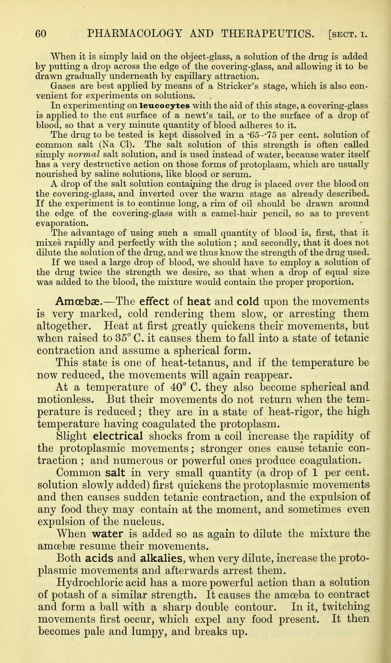AVhen it is simply laid on the object-glass, a solution of the drug is added by putting a drop across the edge of the covering-glass, and allowing it to be drawn gradually underneath by capillary attraction. Gases are best applied by means of a Strieker's stage, which is also con- venient for experiments on solutions. In experimenting on leucocytes with the aid of this stage, a covering-glass is applied to the cut surface of a newt's tail, or to the surface of a drop of blood, so that a very minute quantity of blood adheres to it. The drug to be tested is kept dissolved in a •65-'15 per cent, solution of common salt (Na CI). The salt solution of this strength is often called simply normal salt solution, and is used instead of water, because water itself has a very destructive action on those forms of protoplasm, which are usually nourished by saline solutions, like blood or serum. A drop of the salt solution contaijiing the drug is placed over the blood on the covering-glass, and inverted over the warm stage as already described.. If the experiment is to continue long, a rim of oil should be drawn around the edge of the covering-glass with a camel-hair pencil, so as to prevent evaporation. The advantage of using such a small quantity of blood is, first, that it mixes rapidly and perfectly with the solution ; and secondly, that it does not dilute the solution of the drug, and we thus know the strength of the drug used. If we used a large drop of blood, we should have to employ a solution of the drug twice the strength we desire, so that when a drop of equal size was added to the blood, the mixture would contain the proper proportion. Amoebae.—The effect of heat and cold upon the movements is very marked, cold rendering them slow, or arresting them altogether. Heat at first greatly quickens their movements, but when raised to 35° C. it causes them to fall into a state of tetanic contraction and assume a spherical form. This state is one of heat-tetanus, and if the temperature be now reduced, the movements will again reappear. At a temperature of 40° C. they also become spherical and, motionless. But their movements do not return when the tem- perature is reduced; they are in a state of heat-rigor, the high temperature having coagulated the protoplasm. Slight electrical shocks from a coil increase the rapidity of the protoplasmic movements; stronger ones cause tetanic con- traction ; and numerous or powerful ones produce coagulation. Common salt in very small quantity (a drop of 1 per cent, solution slowly added) first quickens the protoplasmic movements' and then causes sudden tetanic contraction, and the expulsion of any food they may contain at the moment, and sometimes even expulsion of the nucleus. When water is added so as again to dilute the mixture the. amoebae resume their movements. Both acids and alkalies, when very dilute, increase the proto- plasmic movements and afterwards arrest them. Hydrochloric acid has a more powerful action than a solution of potash of a similar strength. It causes the amoeba to contract and form a ball with a sharp double contour. In it, twitching movements first occur, which expel any food present. It then becomes pale and lumpy, and breaks up.